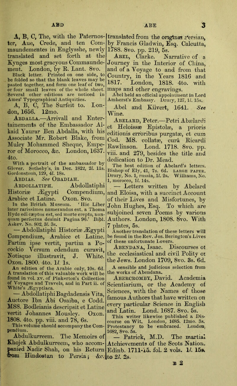 A, B, C, The, with the Paternos- ter, Aue, Crede, and ten Com- maundementes in Englysshe, newly translated and set forth at the Kynges most gracyous Commaunde- ment. London, by R. Lant. 8vo. Black letter. Printed on one side, to be folded so that the blank leaves may be pasted together, and form one leaf of two, or four small leaves of the whole sheet. Several other editions are noticed in Ames’ Typographical Antiquities. A, B, C, The Surfeit to. Lon- don, 1656. 12mo. Abdalla.—Arrivall and Enter- tainements of the Embassador Al- kaid Yaurar Ben Abdalla, with his Associate Mr. Robert Blake, from Muley Mohammed Sheque, Empe- ror of Morocco, &c. London, 1637. 4to. With a portrait of the ambassador by Glover. Sotheby’s, in Dec. 1822, 11. 11s. Gordonstoun, 129, 4L 18s. Abdias. See Obadiah. Abdollatiph. Abdollatiphi Historise ./Egypt! Compendium, Arabice et Latine. Oxon. 8vo. In the British Museum. 'Hie Liber inter rarissimos numerandus est, a Thoma Hyde edi caeptus est, sed morte erepto, nun- qiiam periectus desinit Pagina 96.’ Bibl. Askev. No. 802, Zl. 3s. — Abdollatiphi Historise ^gypti Compendium, Arabice et Latine. Partim ipse vertit, partim a Po- cockio Yersum edendum curavit, Notisque iUustravit, J. White. Oxon. 1800. 4to. \l Is. An edition of the Arabic only, 10s. 6d. A translation of this valuable work will be found in vol. xv. of Pinkerton’s Collection of Voyages and Travels, and in Part ii. of White’s A^gyptiaca. — Abdollatiphi Bagdadensis Yita, Auctore Ibn Abi Osaiba, e Codd. MSS. Bodleianis descripsit et Latine vertit Johannes Mousley. Oxon. 1808. 4to. pp. viii. and 78, 6s. This volume should accompany the Com- pendium. Abdulkurreem. Tlie Memoirs of Khojek Abdulkurreem, who accom- panied Nadir Shah, on his Return ox>m Uindostan to Persia; &c. translated from the original r'ersian, by Francis Oladwin, Esq. Calcutta, 1788. 8vo. pp. 219, 5s. Abel, Clarke. Narrative of a Jommey in the Interior of China, and of a Yoyage to and from that Country, in the Years 1816 and 1817. London, 1818. 4to. with maps and other engravings. Abel held an official appointment in Lord Amherst’s Embassy. Drury, 127, IZ. 1.5s. Abel and Kiivert, 1641. See Wine. Abelaed, Peter.—Petri Abselardi et Heloissae Epistolse, a prioris editionis erroribus purgatse, et cum Cod. MS. coUatse, cura Ricardi Rawlinson. Lond. 1718. 8vo. pp. viii. and 279, besides the title and dedication to Dr. Mead. The best edition of Abelard’s letters. Bishop of Ely, 41, 7s. 6d. large paper. Drury, No. 1, russia, 11. 2s. Williams, No. 1, morocco, 11. 14s. — Letters written by Abelard and Eloisa, with a succinct Account of their Lives and Misfortunes, by John Hughes, Esq. To which are subjoined seven Poems by varioTis Authors. London, 1808. 8vo. With 7 plates, 5s. Another translation of these letters will be found in the Rev. Jos. Berington’s Lives of these unfortunate Lovers. Abendana, Isaac. Discourses ol the ecclesiastical and civil Polity oi the Jews. London 1709, 8vo. 3s. 6d. A sensible afid judicious selection from the works of Abendana. Abeeceombt, David. Academia Scientiarium, or the Academy of Sciences, with the Names of those famous Authors that have written on every particular Science in Enghsh and Latin. Lond. 1687. 8vo. 5s. This writer likewise published a Dis- course on Wit. London, 1685. 12mo. 3s. Protestancy to be embraced. London. 1682, 8vo. 5s. — Patrick, M.D. The martial Atchievements of the Scots Nation. Edinb. 1711-15. fol. 2 vols. 1/. 15». to 21. 2a. B 2