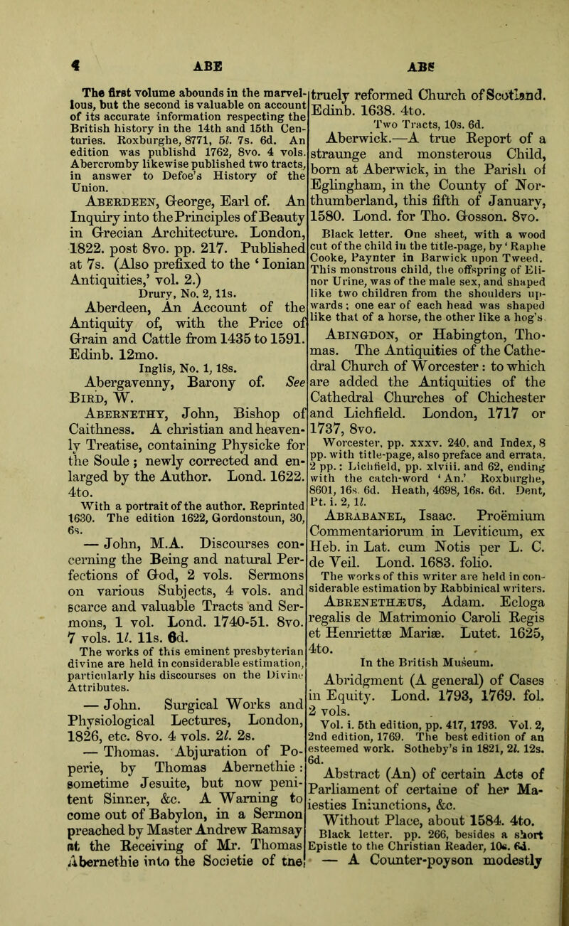 The first volume abounds in the marvel- lous, but the second is valuable on account of its accurate information respecting the British history in the 14th and 15th Cen- turies. Roxburghe, 8771, bl. 7s. 6d. An edition was publishd 1762, 8vo. 4 vols. Abercromby likewise published two tracts, in answer to Defoe’s History of the Union. Aberdeen, Greorge, Earl of. An Inquiry into the Principles of Beauty in G-recian Architecture. London, 1822. post 8vo. pp. 217. Pubhshed at 7s. (Also prefixed to the ‘ Ionian Antiquities,’ vol. 2.) Drury, No. 2,11s. Aberdeen, An Account of the Antiquity of, with the Price of Grain and Cattle from 1435 to 1591. Edhib. 12mo. Inglis, No. 1,18s. Abergavenny, Barony of. See Bird, W. Abernetht, John, Bishop of Caithness. A Christian and heaven- ly Treatise, containing Physicke for the Soule ; newly corrected and en- larged by the Author. Lond. 1622. 4to. With a portrait of the author. Reprinted 1630. Tlie edition 1622, Gordonstoun, 30, 6s. — John, M.A. Discourses con- cerning the Being and natural Per- fections of God, 2 vols. Sermons on various Subjects, 4 vols. and scarce and valuable Tracts and Ser- mons, 1 vol. Lond. 1740-51. 8vo. 7 vols. 1/. 11s. 6d. The works of this eminent presbyterian divine are held in considerable estimation, particularly his discourses on the Divim- Attributes. — John. Surgical Works and Physiological Lectures, London, 1826, etc. 8vo. 4 vols. 21. 2s. — Thomas. Abjuration of Po- perie, by Thomas Abernethie: sometime Jesuite, but now peni- tent Sinner, &c. A Warning to come out of Babylon, in a Sermon preached by Master Amdrew Ramsay Bt the Receiving of Mr. Thomas Abernethie into the Societie of tne truely reformed Church of Scotland. Edinb. 1638. 4to. Two Tracts, 10s. 6d. Aberwick.—A true Report of a straunge and monsterous Child, born at Aberwick, in the Parish oi Eghngham, in the County of Nor- thumberland, this fifth of January, 1580. Lond. for Tho. Gosson. 8vo. Black letter. One sheet, with a wood cut of the child in the title-page, by ‘ Raphe Cooke, Paynter in Barwick upon Tweed. This monstrous child, tlie offspring of Eli- nor Urine, was of the male sex, and shaped like two children from the shoulders ujt- wards; one ear of each head was shaped like that of a horse, the other like a hog’s Abingdon, or Habington, Tho- mas. The Antiquities of the Cathe- dral Church of Worcester: to which are added the Antiquities of the Cathedral Churches of Chichester and Lichfield. London, I7l7 or 1737, 8vo. Worcester, pp. xxxv. 240, and Index, 8 pp. with title-page, also preface and errata, 2 pp.: Liclitield, pp. xlviii. and 62, ending with the catch-word ‘ An.’ Roxburghe, 8601, 16s, 6d. Heath, 4698, 16s. 6d. Dent, Ft. i. 2, n. Abrabanel, Isaac. Proemium Commentariorum in Leviticum, ex Heb. in Lat. cum Notis per L. C. de Veil. Lond. 1683. foho. The works of this writer are held in con- siderable estimation by Rabbinical writers. Abeeneth.eds, Adam. Ecloga regahs de Matrimonio Caroh Regis et Henriettse Marise. Lutet. 1625, 4to. In tbe British Museum. Abridgment (A general) of Cases in Equity. Lond. 1793, 1769. fol. 2 vols. Vol. i. 5th edition, pp. 417, 1793. Vol. 2, 2nd edition, 1769. The best edition of an esteemed work. Sotheby’s in 1821, 21. 12s. 6d. Abstract (An) of certain Acts of Parliament of certaine of her Ma- iesties Iniunctions, &c. Without Place, about 1584. 4to. Black letter, pp. 266, besides a short Epistle to the Christian Reader, 10b. 6d. — A Counter-poyson modestly