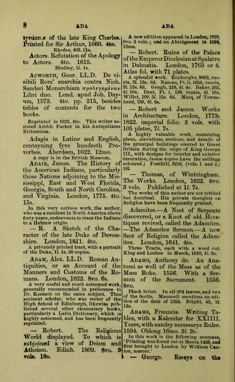 tjrdoD.e of the late King Charles. Printed for Sir Arthur, 1660. 4to. Rhodes, 403,11s. Actors. Kefutation of the Apology to Actors. 4to. 1615. Bindley, li. Is. Acworth, Greor. LL.D. De vi- sibili Rom’ anarchia contra Nich. Sanderi Monarchiam irpoXtyoukvov Libri duo. Lond. apud Job. Day- nm, 1573. 4to. pp. 215, besides tables of contents for the two b(mks. Reprinted in 1622, 4to. This writer as- sisted Archb. Parker in his Antiquitates Britannicae. Adagia in Latine and English, contayning fyre hundreth Pro- verbes. Aberdeen, 1622. 12mo. A copy is in the British Museum. Adair, James. The History of the American Indians, particularly those Nations adjoining to the Mis- sissippi, East and West Florida, Georgia, South and North Carolina, and Virginia. London, 1775. 4to. 15s. In this very curious work, the author, who was a resident in North America above forty years, endeavour’s to trace the Indians to a Hebrew origin. — R. A Sketch of the Cha- racter of the late Duke of Devon- shire. London, 1811. 4to. A privately printed tract, with a portrait of the Duke, IZ. Is. 50 copies. Adam, Alex. LL.D. Roman An- tiquities, or an Account of the Manners and Customs of the Ro- mans. London, 1822. 8vo. 6s. A very useful and much esteemed work, generally recommended in preference to Dr. Kennett on the same subject. This eminent scholar, who was rector of the High School of Edinburgh, likewise pub- lished several other elementary books, particularly a Latin Dictionary, which is highly esteemed, and has been frequently reprinted. — Robert. The Religious World displayed. To which is Bubjoined a view of Deism and Atheism. Edinb. 1809. 8vo. 3 Tola. 18s. A new edititon appeared in London, 1R2.'\ 8vo. 2 vols.; and an Abridgment in 1824, 12mo. — Robert. Ruins of the Palace of the Emperor Dioclesian at Spalatro in Dalmatia. London, 1763 or 4. Atlas fol. with 7l plates. A splendid work. Roxburghe, 9062, rus- sia, 21. 13s. 6d. Nassau, Pt. ii. 1^5, russia, 21.13s. 6d. Gough, 218, 4Z. 4s. Baker, 265, Al. 10s. Dent, Pt. i. 138. russia, 41. Igs. Willet, 109, 61. 15s 6d. Marq. of Towns- hend, 189, 21. 6s. — Robert and James. Works in Architecture. London, 1773- 1822. imperial folio. 3 vols. with 105 plates, 7/. 7s. A highly valuable work, containing plans, elevations, sections, and details of the principal buildings erected in Great Britain during the leign of King George III., with designs for interior and exterior decoration, (some copies have the ceilings coloured.) Fonthill, 3218, (vols. 1 and 2.) m. — Thomas, of Wintringham. The Works. London, 1822. 8vo. 3 vols. Pubhshed at 11. 7s. The works of this author are not critical but doctrinal. His private thoughts on Religion have been frequently printed. Adamites.—A. Nest of Serpents discovered, or a Knot of old Here- tiqucs revived, called the Adamites, —The Adamites Sermon.—A new Sect of Rehgion called the Adam- ites. London, 1641. 4to. Three Tracts, each with a wood cut. King and Lochee in March, 1810, ll. 5s. Adamo, Anthony de. An Ana- tomi as well of the Mass as of the Mass Boke. 1556. With a Ser- mon of the Sacrament. 1556. 8vo. Black letter. lu all 264 leaves, and two of the faults. Maun.sell mentions an edi- tion of the date of 1555. Bright, 45, 21. 12s. Adams, Frauncis. Writing Ta- bles, with a Kalendar for XXIIII. Years, with sundry necessarye Rules. 1594. Oblong 16mo. 2/. 2s. In this work is the following sentence, ‘ Printing was found out at Mentz 1459, and first brought to London by William Cax- ton, mercer.’ i — George. Essays on the