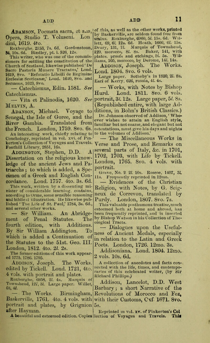 ADD ADD 13 Adamson, Poemata sacra, et aaa, Opera, Studio T. Yoluseni. Lon dini, 1619. 4to. KoxbTirglie, 2753, 7s. 6d. Gordonstoun, S4, 10s. 6d. Bindley, pt. i. 526, 12s. This writer, who was one of the conimis- sioners for settling the constitution of the Church of Scotland, likewise published ‘ De Sacro Pastoris Munere Tractates,’ Lond. 1619, 8vo. ‘Refiitatio Libelli de Kegiinine Ecclesiae Scoticana;,’ Lond. 1620, 8vo. and Sermons, 1623, 8vo. — Catechismus, Edin. 1581. See Catechismus. — Vita et Palinodia, 1620. See Melvin, A. Adanson, MicLael. Voyage to Senegal, the Isle of G-oree, and the Eiver Gambia. Translated from the French. London, 1759. 8vo. 6s. An interesting work, chiefly relating to Conchology, reprinted in vol. xvi. of Pin- kerton’s Collection of Voyages and Travels. Foiithill Library, 2851, 16s. Addington, Stephen, D.D. A Dissertation on the rehgious know- ledge of the ancient Jews and Pa- triarchs ; to which is added, a Spe- cimen of a Greek and English Con- cordance. Lond. 1757. 4to. 3s. 6d. This work, written by a dissenting mi- nister of considerable learning, contains, according to Orme, some sensible reasoning andbiblicil illustration. He likewise pub- lished ' The Life of St. Paul,’ 1784, 3s. 6d., and several other works. — Sir William. An Abridge- ment of Penal Statutes. The fourth edition, with Additions. By Sir WiRiam Addington. To which is added a Continuation of the Statutes to the 51st. Geo. III. London, 1812. 4to. 21. 2s. The former editions of this work appear- ed 1775. 1786. 1795. Addison, Joseph. The Works, edited by TickeU. Lond. 1721, 4to. 4 vols. witli portrait and plates. Koxhnrghe, 6958. 21. 4s. Marquis of Townshend, 127, '61. Large i»aper. Willet, 68, 41. — The Works. Birmingham, Baskerville, 1761. 4to. 4 vols. with portrait and plates, by Grignion after Hay man. A beautiful and esteemed edition. Copies of flii.s, as well as the other works, printed by Baskerville, arc seldom found tree from stains. Koxburglie, 6960, 5i. 15s. 6d. Wil- lett, 69, 61!. 12s. 6d. Heath, 1666, 61. 15s. Drury, 131, 71. Marquis of Townsheiui, 129, morocco, 81. 8s. Baker, 141, with plates, proofs and etchings, 9L 5s. Wii- liams, 105, morocco, by Derome, 141. 14s. Addison, Joseph. The Works. Lond. 1804. 8vo. 6 vols. Large paper. Sotheby’s in 1820, 21, 8s. Earl of Kerry, 626, russia, 41. 4s. — Works, with Notes by Bishop Hurd, Lond. 1811. 8vo. 6 vols. portrait, 3/. 12s. Large paper, 5/. 8s. (Republished entire, with large Ad- ditions, in Bolin’s British Classics.) Dr. Johnson observed of Addison,' Who- ever wishes to attain an English style, familiar but not coarse, and elegant but not ostentatious, must give his days and nights to the volumes of Addison.’ — The MisceUaneous Works in Verse and Prose, and Remarks on several parts of Italy, &c. in 1701, 1702, 1703, with Life by Ticked. London, 1765. 8vo. 4 vols. with portrait. Gi-iive, No. 2 21. 10s. Roscoe, 1407, 3i. 113. Frequently repi’inted in 12mo. — Evidences of the Chnstiau Religion, with Notes, by G. Seig- neux de Correvon, translated by Purdy. London, 1807. 8vo. 7s. This valuable posthumous treatise,much esteemed both at home and abroad, lias been frequently i-eprinted, and is inserted by Bishop Watson in his Collection of Tlie- ological i'racls. — Dialogues upon the Usefid- ness of Ancient Medals, especiaRy in relation to the Latin and Greek Poets. London, 1726. 12mo. 3s. Addisoniana. Lond. 1804. 12mo. 2 vols. 10s. 6d. A collection of anecdotes and facts con- nected with the life, times, and contempo- raries of this celebrated writer, (by Sir Richard Phillips.^ Addison, Lancelot, D.D. West Barbary; a short Narrative of the Revolutions of Morocco and Fez, with their Customs, Cxf. 1671. 8vo. 5s. 1 Reprinted in vul. xv. of Pinkerton’s Col I lection of Voyages and Travels. Thl* ?