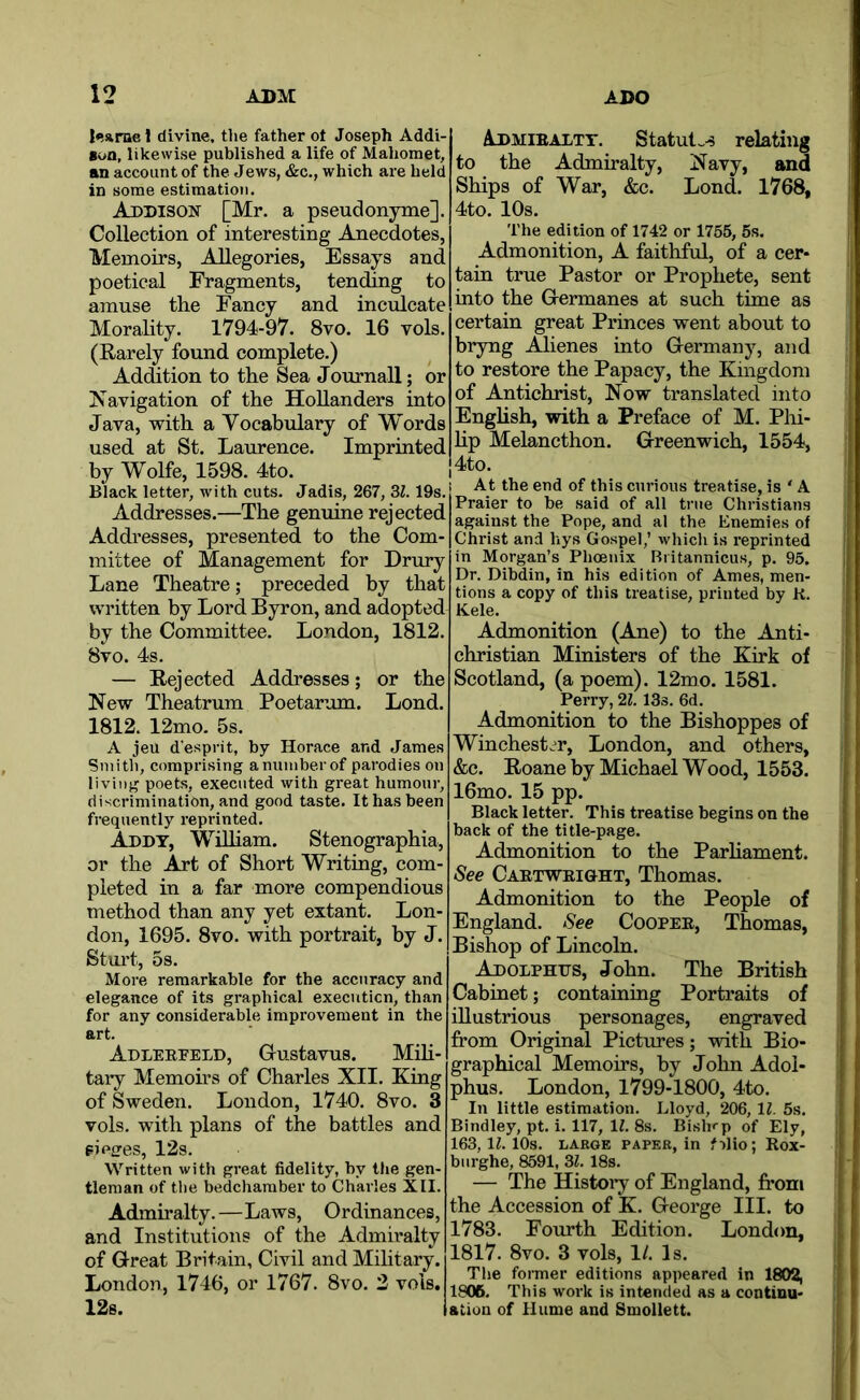 |<!«rae 1 divine, the father ot Joseph Addi- son, likewise published a life of Mahomet, an account of the Jews, &c., which are held in some estimation. Addison [Mr. a pseudonyme]. Collection of interesting Anecdotes, Memoirs, Allegories, Essays and poetical Fragments, tending to amuse the Fancy and inculcate Morality. 1794-97. 8vo. 16 vols. (Rarely found, complete.) Addition to the Sea Journall; or Navigation of the Hollanders into Java, with a Vocabulary of Words used at St. Laurence. Imprinted by Wolfe, 1598. 4to. i Black letter, with cuts. Jadis, 267, 31. 19s. Addresses.—The genuine rejected Addresses, presented to the Com- mittee of Management for Drury Lane Theatre; preceded by that written by Lord Byron, and adopted by the Committee. London, 1812. 8vo. 4s. — Rejected Addresses; or the New Theatrum Poetarum. Lond. 1812. 12mo. 5s. A jeu d’esprit, by Horace and James Smith, comprising anuiiiberof parodies on living poets, executed with great humour, discrimination, and good taste. It has been frequently reprinted. Addy, WiUiam. Stenographia, or the Art of Short Writing, com- pleted in a far more compendious method than any yet extant. Lon- don, 1695. 8vo. with portrait, by J. Stui’t, 5s. More remarkable for the accuracy and elegance of its graphical executicn, than for any considerable improvement in the art. Adlerfeld, Grustavus. Mih- tary Memoirs of Charles XII. King : of Sweden. London, 1740. 8vo. 3 vols. with plans of the battles and eiofires, 12s. Written with great fidelity, by the gen- tleman of the bedchamber to Charles XII. Admiralty.—Laws, Ordinances, ' and Institutions of the Admiralty of Great Britain, Civil and Mihtary. London, 1746, or 1767. 8vo. 2 vols. 12s. I Admiralty. Statut..^ relating to the Admiralty, Navy, and Ships of War, &c. Lond. 1768, 4to. 10s. i. The edition of 1742 or 1755, 5s. I Admonition, A faithful, of a cer- tain true Pastor or Prophete, sent into the Germanes at such time as certain great Princes went about to bryng Alienes into Germany, and to restore the Papacy, the Kingdom of Antichrist, Now translated into | English, with a Preface of M. Phi- hp Melancthon. Greenwich, 1554, j4to. I At the end of this curious treatise, is ‘ A i Praier to be said of all true Christians ! against the Pope, and al the Enemies of | Christ and hys Gospel,’ which is reprinted in Morgan’s Phoenix Riitannicus, p. 95. Dr. Dibdin, in his edition of Ames, men- tions a copy of this treatise, printed by K. Kele. Admonition (Ane) to the Anti- christian Ministers of the Kirk of Scotland, (a poem). 12mo. 1581. Perry, 21. 13s. 6d. | Admonition to the Bishoppes of Winchest.^r, London, and others, | &c. Roaneby Michael Wood, 1553. 16mo. 15 pp. Black letter. This treatise begins on the back of the title-page. Admonition to the ParHament. « See Cartwright, Thomas. I Admonition to the People of i England. See Cooper, Thomas, i Bishop of Lincoln. ; Adolphus, John. The British i Cabinet; containing Portraits of I illustrious personages, engraved i. from Original Pictures; with Bio- graphical Memoirs, by John Adol- phus. London, 1799-1800, 4to. In little estimation. Lloyd, 206, 11. 5s. Bindley, pt. i. 117, If. 8s. Bishrp of Ely, 163,11. 10s. LABGE PAPER, in filio; Rox- bnrghe, 8591, 31. 18s. — The History of England, from I the Accession of K. George III. to j 1783. Fourth Edition. London, 1817. 8vo. 3 vols, 1/. Is. Tlie former editions appeared in 1802, 1806. This work is intended as a continu- ation of Hume and Smollett. I