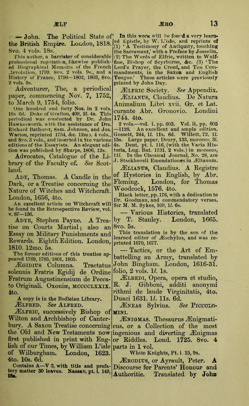 — Oohn. The Political State of the British Empire. London, 1818. 8vo. 4 vols. 18s.. This author, a barrister of considerable professional repiitati<in, likewise publish- ed Hiographical Memoirs of the French .levolntioii, 1799. 8vo. 2 vols, 9s., and a History of France, 1790—1802, 1803, 8vo. 2 vols. 9s. Adventurer, The, a periodical paper, commencing Nov. 7, 1752, to March 9, 1754, folio. One hundred and forty Nos. in 2 vols. 10s 6d. Duke of Grafton, 409, 2^. 4s. This )»eriodical was conducted by Dr. John Hawkeswortli. with the assistance of Drs. Richai d Bathurst, Sam. Johnson, and Jos. Warton, reprinted 17.54, &c. 12rao. 4 vols., and 8vo. 3 vols., and inserted ia i re various editions of the Essayists. An elegant edi- tion was published by Shai pe, 1806, 12s. Advocates, Catalogue of the Li- brary of the Faculty of. See Scot- land. Ady, Thomas. A Candle in the Dark, or a Treatise concerning the Nature of Witches and Witchcraft. London, 1656, 4to. An excellent article on Witchcraft will be found in the Retrospective Review, vol. v. 87—136. Adye, Stephen Payne-. A Trea- tise on Com’ts Martial; also an Essay on Military Pimishments and Eewards. Eighth Edition. London, 1810. 12mo. 5s. The former editions of this treatise ap- peared 1769, 1785, 1801, 1805. -ZEgiditjs Columna. Tractatus solennis Fratris Egidij de Ordine Fratrum Angustinensium de Pecca- to Originali. Oxonise, mcccclxxix. 4to. A copy is in the Bodleian Library. .®LEEED. See Alfred. .^LFEic, successively Bishop of Wilton and Archbishop of Canter- bury. A Saxon Treatise concerning the Old and New Testaments now first published in print with Eng- lish of our Times, by WiUiam L’isle of Wilburgham. London, 1623. 4to. 10s. 6d. Contains A—V 3, with title and prefa- tory matter 30 leaves. Nassau, pt. i, 149, I6a. ■' In this worn will be found a very learn- ed Epistle, by W. E’isle, and reprints oj (1) ‘ A Testimony of Antiquity, touching the Sacrament,’ with a Preface by Josselin. (2) The Words of Elfric, written to Wnlf- fine. Bishop of Scyrburne, &c. (3) ‘The Lord’s Prayer, the Creed, and Ten Com- mandments, in the Saxon and English Tongue.’ These articles were previously printed by John Day. .iELEEic Society. See Appendix. .^LiANtrs, Claudius. De Natura Animalium Libri xvii. Gx. et Lat. curante Abr. Gronovio. Londini 1744. 4to. 2 vols.—vol. i. pp. 603. Vol. ii. pp. 605 —U‘28. An excellent and ample edition. Gossett, 244, 11. 11s. 6d. Willett, 72, 11. 15s. Large paper, Drury, 133, morocco, 3?, 4s. Dent, pt. i. 116, (with the Vana His- toria. Lug. Bat. 1731, 2 vols.) in morocco, 111. In the Classical Journal, No. 28, are J. Stackliousii Emendationes in .JSlianum. tElianus, Claudius. A Eegistre of Hystories in English, by Abr. Fleming. London, for Thomas Woodcock, 1576. 4to. Black letter, pp. 176, with a dedication to Dr, Goodman, and commendatory verses. Sir M. M. Sykes, 109, 1^. 6s. — Yarious Histories, translated by T. Stanley. London, 1665. 8vo. 5s. This translation is by the son of the learned editor of AEschylus, and was re- printed 1670,1677. — Tactics, or the Art of Em- battelling an Army, translated by John Bingham. London, 1616-31. folio, 2 vols. 11. Is. AEleedi, Opera, opera et studio, R. J. Gibboni, additi anonymi rithmi de laude Yirginitatis, 4to. Duaci 1631.11. 11s. 6d. ^NEAS Sylvius. See Piccolo- mini. .-Enigmas. Thesaurus .yEnigmati- cus, or a Collection of the most ingenious and diverting ..Enigmas or Riddles. Loud. 1725. 8vo. 4 parts in 1 vol. White Knights, Pt. i 15, 9s. .^EODivs, or Ayrault, Peter. A Discourse for Parents’ Honour and Authoritie. Translated by John