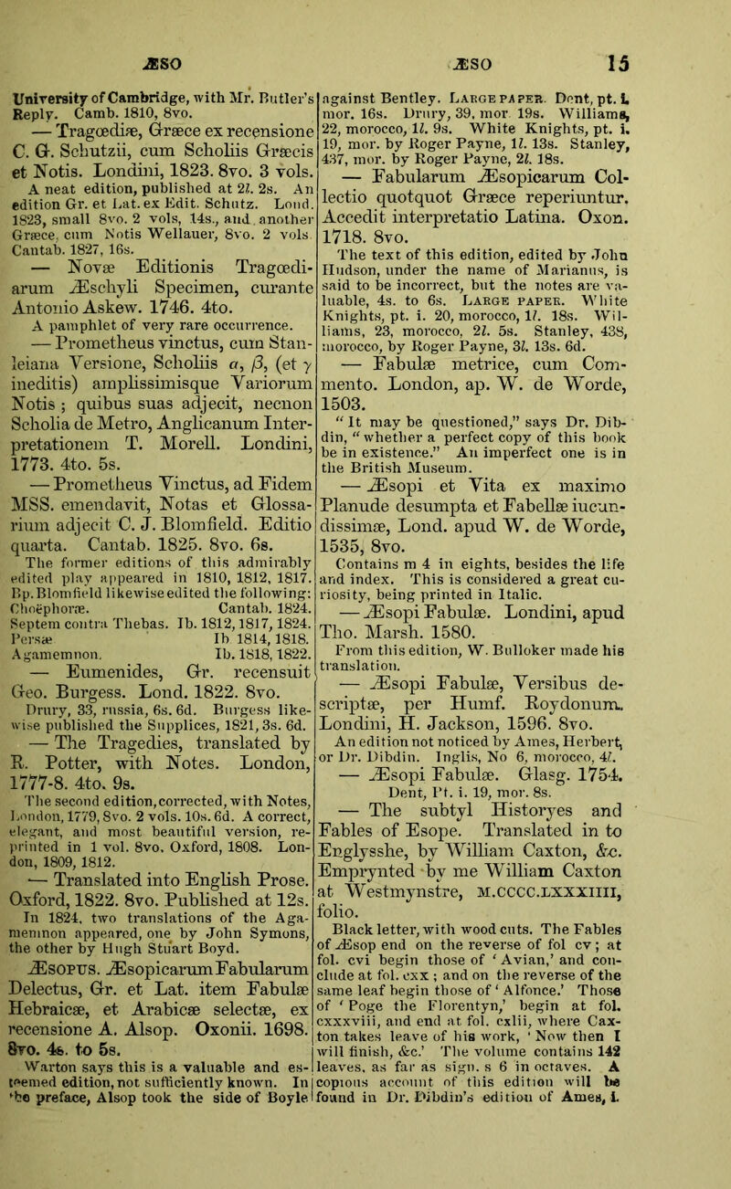 Unirersitf of Cambridge, with Mr. Butler’s Reply. Camb. 1810, 8vo. — Tragoedife, Greece ex reconsione C. G. Sclmtzii, cum Sclioliis Grsecis et Notis. Londiiii, 1823. 8vo. 3 vols. A neat edition, published at 21. 2s. An edition Gr. et liat. ex Edit. Schntz. Loud. 1823, small 8vo. 2 vols, 14s., and. another Grsece,. cum Notis Wellauer, 8vo. 2 vols. Cantab. 1827, 16s. — NoTse Editionis Tragoedi- arum ^Eschyli Specimen, curante Antonio Askew. 1746. 4to. A pamphlet of very rare occurrence. — Prometheus vinctus, cum Stan- leiana Versione, Sclioliis o, /3, (et 7 ineditis) amphssimisque Yariorum Notis ; quibus suas adjecit, necnon Scholia de Metro, Anglicanum Inter- pretationem T. Morell. Londini, 1773. 4to. 5s. — Prometheus Yinctus, ad Eidem MSS. emeu davit, Notas et Glossa- rium adjecit C. J. Blomfield. Editio quarta. Cantab. 1825. 8vo. 6s. The former editions of this admirably edited play appeared in 1810, 1812, 1817. Bp.Blomfield likewiseedited the following: Choephorm. Cantab. 1824. Septem contra Thebas. Ib. 1812,1817,1824. I’ersae Ib 1814,1818. Agamemnon. Ib. 1818,1822. — Eumenides, Gr. recensuit Geo. Burgess. Bond. 1822. 8vo. Drury, 33, rnssia, 6s. 6d. Burgess like- wise published the Snpplices, 1821,3s. 6d. — Tile Tragedies, translated by R. Potter, with Notes. London, 1777-8. 4to. 9s. The .second edition,corrected, with Notes, London, 1779,8vo. 2 vols. 10s. 6d. A correct, elegant, and most beautiful version, re- printed in 1 vol. 8vo. Oxford, 1808. Lon- don, 1809, 1812. ■— Translated into English Prose. Oxford, 1822. 8vo. Pubhshed at 12s. In 1824, two translations of the Aga- memnon appeared, one by John Symons, the other by Hugh Stuart Boyd. .^SOPTJS. ^sopicarumFabularum Delectus, Gr. et Lat. item Eabulse Hebraicse, et Arahicse selectse, ex I’ecensione A. Alsop. Oxonii. 1698. 8to. 4&. to 5s, VV.arton says this is a valuable and es- teemed edition, not sufficiently known. In j ^bo preface, Alsop took the side of Boyle I: against Bentley. Large pa per. Dent, pt. L mor. 16s. Drury, 39. mor 19s. Williams, 22, morocco, 11. 9s. White Knights, pt. i. 19, mor. by Roger Payne, 11. 13s. Stanley, 437, mor. by Roger Payne, 21. 18s. — Eabularum ^sopicarum Col- lectio quotquot Graece reperiuntur. ■ Accedit interpretatio Latina. Oxon. 1718. 8vo. The text of this edition, edited by John Hudson, under the name of Marianns, is said to be incorrect, but the notes are va- luable, 4s. to 6s. Large paper. White Knights, pt. i. 20, morocco, 11. 18s. Wil- liams, 23, morocco, 21. 5s. Stanley, 438, morocco, by Roger Payne, 31. 13s. 6d. — Fabulse metrice, cum Com- mento. London, ap. W. de Worde, 1503. “ It may be questioned,” says Dr. Dib- din, “whether a perfect copy of this book be in existence.” An imperfect one is in the British Museum. — AEsopi et Yita ex maximo Planude desumpta etEabellseiucun- dissimse, Loud, apud W. de Worde, 1535, 8vo. Contains m 4 in eights, besides the life and index. This is considered a great cu- riosity, being printed in Italic. — -dSsopi Eabulse. Londini, apud Tho. Marsh. 1580. From this edition, W. Bulloker made his translation. ' — .^sopi Fabulse, Yersibus de- scriptse, per Humf. Roydonum. Londini, H. Jackson, 1596. 8vo. An edition not noticed by Ames, Herbert, or Dr. Dibdin. Ingli.s, No 6, morocco, 41. — ^sopi Fabulse. Glasg. 1754. Dent, Pt. i. 19, mor. 8s. — The subtyl History es and Fables of Esope. Translated in to Englysshe, by Wilham Caxton, &c. Emprynted *by me William Caxton at Westmynstre, M.CCCC.LXXXiiii, folio. Black letter, with woodcuts. The Fables of H5sop end on the reverse of fol cv; at fol. cvi begin those of ‘ Avian,’ and con- clude at fol. cxx ; and on the reverse of the same leaf begin those of ‘ Alfonce.’ Those of ' Poge the Florentyn,’ begin at fol. cxxxviii, and end at fol. cxlii, where Cax- ton takes leave of his work, ' Now then I will finish, &c.’ The volume contains 142 leaves, as far as sign, s 6 in octaves. A [copious account of this edition will be I found in Dr. Dibdiii’s edition of Ames,!.
