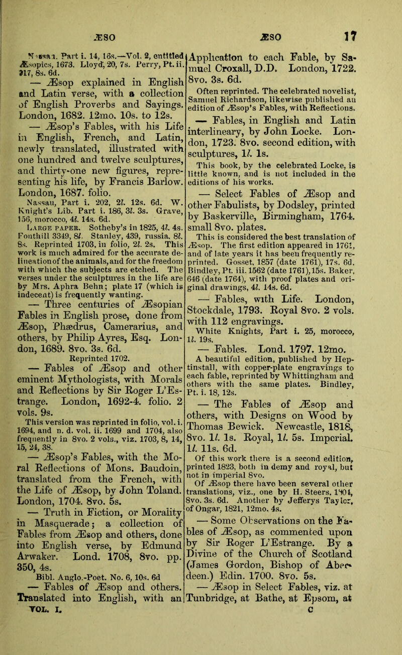 N Part i, 14, I6s.—Vol. 2, entitled dEsopics, 1673. Lloyd; 20, 7s. Perry, Pt. ii, >17, 8s. 6d. — ..Esop explained in English and Latin verse, with a collection of English Proverbs and Sayings. London, 1682. 12mo. 10s. to 12s. — ^sop’s Fables, with his Life in Enghsh, French, and Latin, newly translated, illustrated with one hundred and twelve sculptures, and thirty-one new figures, repre- senting his hfe, by Francis Barlow. London, 1687. folio. Nassau, Part i. 202, 21. 12.s. 6d. W. Knight’s Lib. Part i. 186, Zl. 3s. Grave, 156, morocco, 4?. 14s. 6d. liARGE PAPER. Sotheby’s in 1825, 41. 4s. Pontliill 3349, 81. Stanley, 439, riissia. 8?. 8s. Reprinted 1703, in folio, 21. 2s. This work is much admired for the accurate de- lineation of the animals,and for the freedom with which the subjects are etched. The verses under the sculptures in the life are by Mrs. Aphra Behn; plate 17 (which is indecent) is frequently wanting. — Three centuries of JEsopian Fables iji English prose, done from JEsop, Phsedrus, Camerarius, and others, by Philip Ayres, Esq. Lon- don, 1689. 8vo. 3s. 6d. Reprinted 1702. — Fables of JEsop and other eminent Mythologists, with Morals and Eeflections by Sir Roger L’Es- trange. London, 1692-4. foho. 2 vols. 9s. This version was reprinted in folio, vol. i. 1694, and n. d. vol. ii. 1699 and 1704, also frequently in 8vo. 2 vols., viz. 1703, 8, 14, 15, 24, 38. — JEsop’s Fables, with the Mo- ral Reflections of Mons. Baudoin, translated from the French, with the Life of ..Esop, by John Poland. London, 1704. 8vo. 5s. — Truth in Fiction, or Morality in Masquerade; a collection of Fables from .^sop and others, done into Enghsh verse, by Edmund Arwaker. Lond. 1708, 8vo. pp. 350, 4s. Bibl. Anglo.-Poet. No. 6,10s. 6d — Fables of .Esop and others. Translated into Enghsh, with an TOL, I. Application to each Fable, by Sa- muel Croxall, D.D. London, 1722. 8vo. 3s. 6d. Often reprinted. The celebrated novelist, Samuel Richardson, likewise published au edition of ^.sop’s Fables, with Reflections. — Fables, in English and Latin interlineary, by John Locke. Lon- don, 1723. 8vo. second edition, with sculptures, 17 Is. This book, by the celebrated Locke, is little known, and is not included in the editions of his works. — Select Fables of Esop and other Fabulists, by Dodsley, printed by Baskervihe, Birmingham, 1764. small 8vo. plates. This is considered the best translation of .^sop. The first edition appeared in 1761, and of late years it has been frequently re- printed. Gosset, 1857 (date 1761), 17s. 6d. Bindley, Pt. iii. 1562 (date 1761), 15s. Baker, 646 (date 1764), with proof plates and ori- ginal drawings, 47 14s. 6d. — Fables, with Life. London, Stockdale, 1793. Royal 8vo. 2 vols. with 112 engravings. White Knights, Part i. 25, morocco, 17 19s. — Fables. Lond. 1797. 12mo. A beautiful edition, published by Hep- tinstall, with copper-plate engravings to each fable, reprinted by Whittingham and others with the same plates. Bindlev, Pt. i. 18, 12s. — The Fables of Esop and others, with Designs on Wood by Thomas Bewick. Newcastle, 1818, 8vo. 11. Is. Royal, 1/. 5s. Imperial. 11. 11s. 6d. Of this work there is a second edition, printed 1823, botli in demy and royal, but not in imperial 8vo. Of ^sop there have been several other translations, viz., one by H. Steers. 1‘tOl, 8vo. 3s. 6d. Another by Jefferys Taylor, of Ongar, 1821, 12mo. 4s. — Some Observations on the Fa- bles of Esop, as commented upon by Sir Roger L’Estrange. By a Divine of the Church of Scotland (James Gordon, Bishop of Aber- deen.) Edin. 1700. 8vo. 5s. — Esop in Select Fables, viz. at Tunbridge, at Bathe, at Epsom, at c