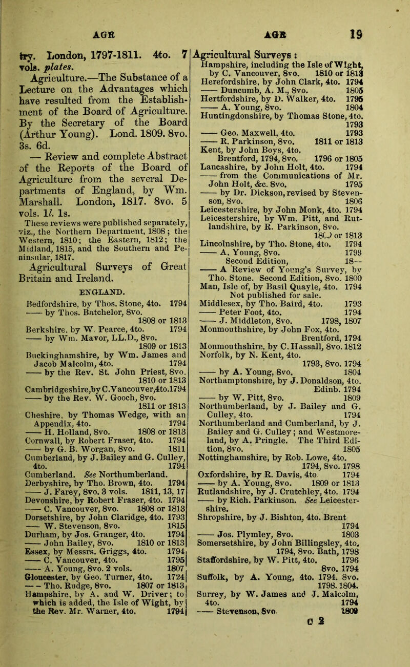Jry. London, 1797-1811. 4to. 7 Tols. plates. Agriculture.—The Substance of a Lectxu’e on the Advantages which have resulted from the Estabhsh- ment of the Board of Agriculture. By the Secretary of the Board (Arthur Young). Lond. 1809. 8vo. 3s. 6d. — Eeview and complete Abstract of the Reports of the Board of Agriculture from the several De- partments of England, by Wm. Marshall. London, 1817. 8vo. 5 vols. 11. Is. Tliese reviews were published separately, viz., the Northern Department, 1808 ; the Western, 1810; the Eastern, lbl2; the Midland, 1815, and the Southern and Pe- ninsular, 1817. Agricultural Surveys of Great Britain and Ireland. ENGLAND. Hedfordshire, by Thus. Stone, 4to. 1794 by Tlios. Batchelor, 8vo. 1808 or 1813 Berkshire, by W. Pearce, 4to. 1794 by Wm. Mavor, LL.D., 8vo. 1809 or 1813 Buckinghamshire, by Wm. James and Jacob Malcolm, 4to. 1794 by the Rev. St John Priest, 8vo. 1810 or 1813 Cambridgeshire,by C.V ancouver,4to.l794 by the Rev. W. Gooch, 8vo. 1811 or 1813 Che.shire, by Thomas Wedge, with an Appendix, 4to. 1794 H. Holland, 8vo. 1808 or 1813 Cornwall, by Robert Fraser, 4to. 1794 by G. B. Worgan, 8vo. 1811 Cumberland, by J. Bailey and G. Culley, 4to. 1794 Cumberland. See Northumberland. Derbyshire, by Tho. Brown, 4to. 1794 J. Farey, 8vo. 3 vols. 1811,13, 17 Devonshire, by Robert Fraser, 4to. 1794 C. Vancouver, 8vo. 1^8 or 1813 Dorsetshire, by John Claridge, 4to. 1793 W. Stevenson, 8vo. 1815 Durham, by Jos. Granger, 4to. 1794 John Bailey, 8vo. 1810 or 1813 Essex, by Messrs. Griggs, 4to. 1794j C. Vancouver, 4to. 1795 A. Young, 8vo. 2 vols. 1807 Gloucester, by Geo. Turner, 4to. 17241 Tho. Rudge, 8vo. 1807 or 18131 Hampshire, by A. and W. Driver; to| which is added, the Lsle of Wight, by the Rev. Mr. Warner, 4to. 17941 Agricultural Surveys; Hampshire, including the Isle of Wight, by C. Vancouver, 8vo. 1810 or 1813 Herefordshire, by John Clark, 4to. 1794 Duncurab, A. M., 8vo. 1805 Hertfordshire, by D. Walker, 4to. 1796 A. Young, 8vo. 1804 Huntingdonshire, by Thomas Stone, 4to. 1793 Geo. Maxwell, 4to. 1793 R. Parkinson, 8vo. 1811 or 1813 Kent, by J ohn Boys, 4to. Brentford, 1794,8vo, 1796 or 1805 Lancashire, by John Holt, 4to. 1794 from the Communications of Mr. John Holt, &c. 8vo. 1795 by Dr. Dickson, revised by Steven- son, 8vo. 1806 Leicestershire, by John Monk, 4to. 1794 Leicestershire, by Wm. Pitt, and Rut- landshire, by R. Parkinson, 8vo. 18U or 1813 Lincolnshire, by Tho. Stone, 4to. 1794 A. Young, 8vo. 1793 Second Edition, 18— A Review of Young’s Suivey, by Tho. Stone. Second Edition, 8vo. 1800 Man, Isle of, by Basil Quayle, 4to. 1794 Not published for sale. Middlesex, by Tho. Baird, 4to. 1793 Peter Foot, 4to. 1794 J. Middleton, 8vo. 1798, 1807 Monmouthshire, by John Fox, 4to. Brentford, 1794 Monmouthshire, by C. Hassall, 8vo. 1812 Norfolk, by N. Kent, 4to. 1793, 8vo. 1794 by A. Young, 8VO, 1804 Northamptonshire, by J. Donaldson, 4to. Edinb. 1794 by W. Pitt, 8vo. 1809 Northumberland, by J. Bailey and G. Culley, 4to. 1794 Northumberland and Cumberland, by J. Bailey and G. Culley; and Westmore- land, by A. Pringle. The Third Edi- tion, 8vo. 1805 Nottinghamshire, by Rob. Lowe, 4to. 1794, 8vo. 1798 Oxfordshire, by R. Davis, 4to 1794 by A, Young, 8vo. 1809 or 1813 Rutlandshire, by J. Crutchley, 4to. 1794 by Rich. Parkinson. See Leicester- shire. Shropshire, by J. Bishton. 4to. Brent 1794 Jos. Plymley, 8vo. 1803 Somersetshire, by John Billing,sley, 4to„ 1794, 8vo. Bath, 1798 Staffordshire, bv W. Pitt, 4to. 1796 8vo. 1794 Suffolk, by A. Young, 4to. 1794. 8vo. 1798.1804. Surrey, by W. James and J. Malcolm, 4to. 1794 Stevensoo, 8vo 1809 0 2