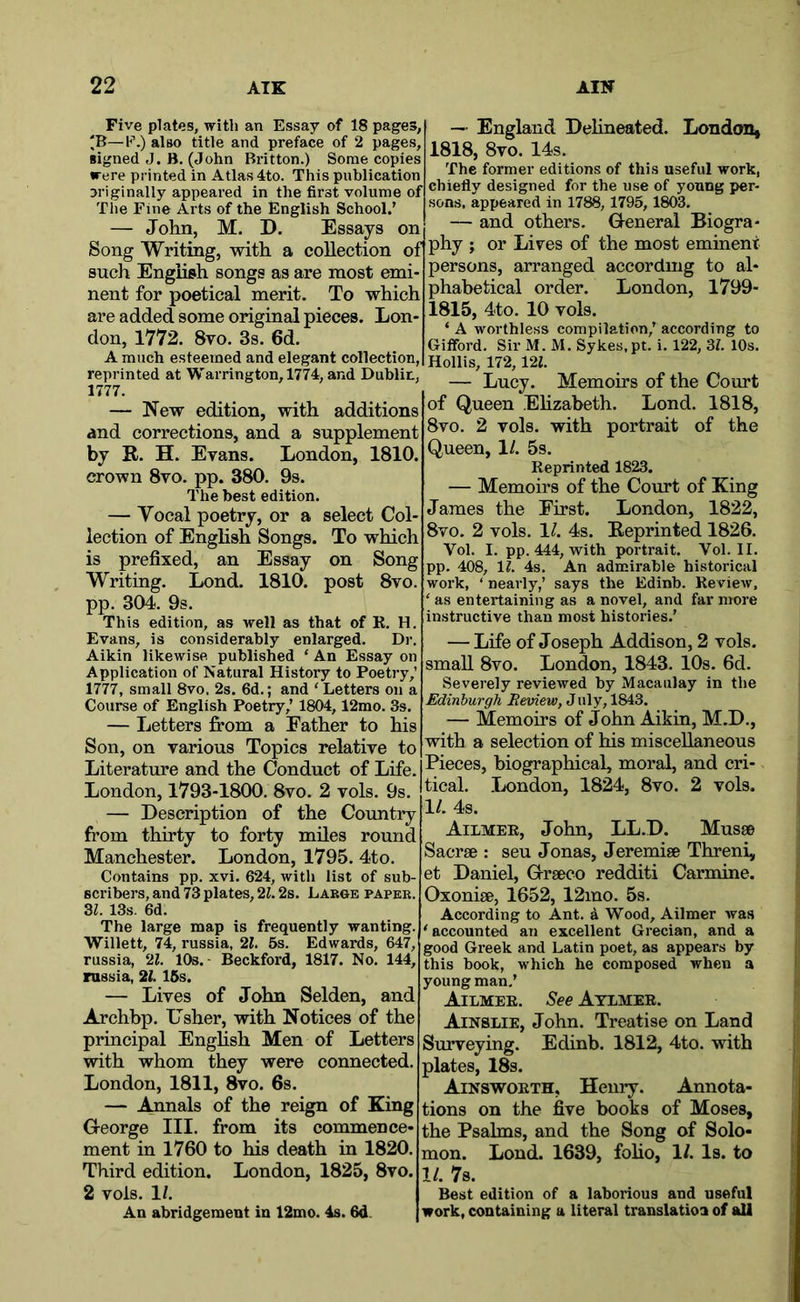 Five plates, with an Essay of 18 pages, 'B—P.) also title and preface of 2 pages, signed J. B, (John Britton.) Some copies were printed in Atlas 4to. This publication originallyappeared in the first volume of The Fine Arts of the English School.’ — John, M. D. Essays on such English songs as are most emi nent for poetical merit. To which are added some original pieces. Lon- don, 1772. 8vo. 3s. 6d. A much esteemed and elegant collection, reprinted at Warrington, 1774, and Dublin, 1777. — New edition, with additions and corrections, and a supplement by R. H. Evans. London, 1810. crown 8vo. pp. 380. 9s. The best edition. — Vocal poetry, or a select Col- lection of English Songs. To which is prefixed, an Essay on Song Writing. Lond. 1810. post 8vo. pp. 304. 9s. This edition, as well as that of R. H. Evans, is considerably enlarged. Dr. Aikin likewise published ‘ An Essay on Application of Natural History to Poetry,’ 1777, small 8vo. 2s. 6d.; and ' Letters on a Course of English Poetry,’ 1804,12mo. 3s. — Letters fi*om a Father to his Son, on various Topics relative to Literature and the Conduct of Life. London, 1793-1800. 8vo. 2 vols. 9s. — Description of the Country from thirty to forty miles round Manchester. London, 1795. 4to. Contains pp. xvi. 624, with list of sub- scribers, and 73 plates, 2i. 2s. Large paper. 3i. 13s. 6d. The large map is frequently wanting. Willett, 74, russia, 21, 5s. Edwards, 647, russia, 21. lOs. - Beckford, 1817. No. 144, russia, 21.15s. — Lives of John Selden, and Archbp. Usher, with Notices of the principal English Men of Letters with whom they were connected. London, 1811, 8vo. 6s. — Amnals of the reign of King Greorge III. from its commence- ment in 1760 to his death in 1820. Third edition. London, 1825, 8vo. 2 vols. 1/. An abridgement in 12mo. 4s. 6d. — England Delineated. London^ 1818, 8vo. 14s. The former editions of this useful work, chiefly designed for the use of young per- sons, appeared in 1788,1795,1803. — and others. Ueneral Biogra- Song Writing, with a collection of|P% J of the most eminent persons, arranged according to al- phabetical order. London, 1799- 1815, 4to. 10 vols. ‘ A worthless compilation,’ according to Gifford. Sir M. M. Sykes.pt. i. 122, 3i. 10s. Hollis, 172, m. — Lucy. Memoirs of the Court of Queen Elizabeth. Lond. 1818, 8vo. 2 vols. with portrait of the Queen, 1/. 5s. Reprinted 1823. — Memoirs of the Court of King James the First. London, 1822, 8vo. 2 vols. 1^. 4s. Reprinted 1826. Vol. I. pp. 444, with portrait. Vol. II. pp. 408, If. 4s. An admirable historical work, ‘ nearly,’ says the Edinb. Review, ‘ as entertaining as a novel, and far more instructive than most histories.’ — Life of Joseph Addison, 2 vols. small 8vo. London, 1843. 10s. 6d. Severely reviewed by Macaulay in the Edinburgh Review, J uly, 1843. — Memoirs of John Aikin, M.D., with a selection of his miscellaneous Pieces, biographical, moral, and cri- tical. London, 1824, 8vo. 2 vols. 11. 4s. Ailmee, John, LL.D. Musse Sacrse : sen Jonas, Jeremise Threni, et Daniel, G-rseco redditi Carmine. Oxoniae, 1652, 12mo. 5s. According to Ant. a Wood, Ailmer was 'accounted an excellent Grecian, and a good Greek and Latin poet, as appears by this book, which he composed when a young man.’ Ailmee. See Atlmee. Ainslie, John. Treatise on Land Surveying. Edinb. 1812, 4to. with plates, 18s. Ainswoeth, Henry. Annota- tions on the five books of Moses, the Psalms, and the Song of Solo- mon. Lond. 1639, foho, 1/. Is. to 1/. 7s. edition of a laborious and useful work, containing a literal translatioa of all