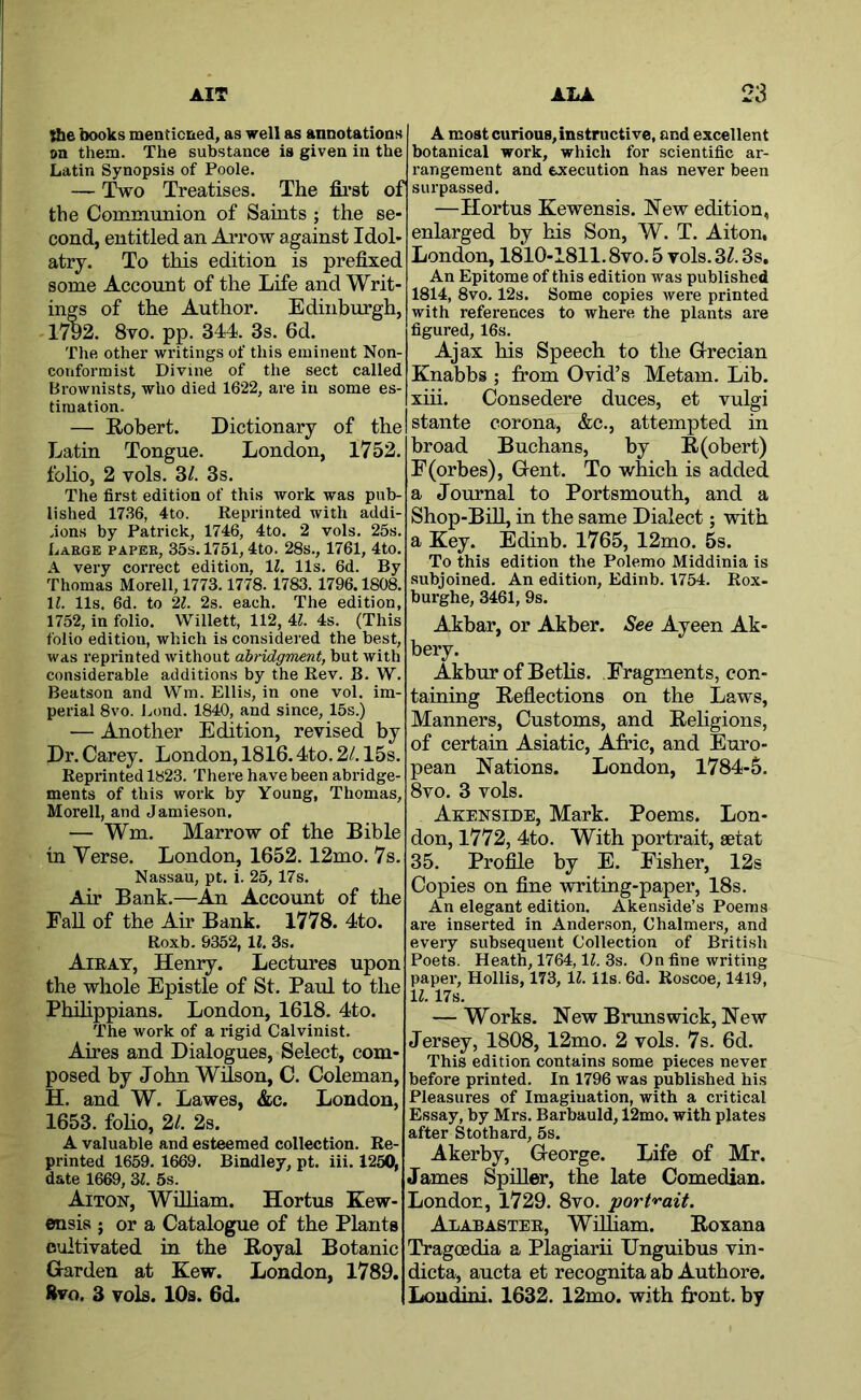 she books menticned, as well as annotations on them. The substance is given in the Latin Synopsis of Poole. — Two Treatises. The first of the Communion of Saints ; the se- cond, entitled an Arrow against Idol- atry. To this edition is prefixed some Account of the Life and Writ- ings of the Author. Edinburgh, 1792. 8vo. pp. 344. 3s. 6d. The other writings of this eminent Non- conformist Divine of the sect called Brownists, who died 1622, are in some es- timation. — Robert. Dictionary of the Latin Tongue. London, 1752. folio, 2 vols. 3/. 3s. The first edition of this work was pub- lished 1736, 4to. Reprinted with addi- tions by Patrick, 1746, 4to. 2 vols. 25s. Large paper, 35s. 1751,4to. 28s., 1761, 4to. A very correct edition, 11. 11s. 6d. By Thomas Morell, 1773.1778. 1783. 1796.1808. 11. 11s, 6d. to 21. 2s. each. The edition, 1752, in folio. Willett, 112, U. 4s. (This folio edition, which is considered the best, was reprinted without abridgment, but with considerable additions by the Rev. B. W. Beatson and Wm. Ellis, in one vol. im- perial 8vo. Lond. 1840, and since, 15s.) ■— Another Edition, revised by Dr. Carey. London, 1816.4to. 2/. 15s. Reprinted 1823. There have been abridge- ments of this work by Young, Thomas, Morell, and Jamieson. — Wm. Marrow of the Bible in Verse. London, 1652.12mo. 7s. Nassau, pt. i. 25, 17s. Air Bank.—An Account of the Fall of the Air Bank. 1778. 4to. Roxb. 9352, 11, 3s. Airat, Henry. Lectures upon the wliole Epistle of St. Paul to the Philippians. London, 1618. 4to. The work of a rigid Calvinist. Aires and Dialogues, Select, com- posed by John Wdson, C. Coleman, H. and W. Lawes, &c. London, 1653. folio, 2/. 2s. A valuable and esteemed collection. Re- printed 1659, 1669. Bindley, pt. iii. 1250, date 1669, 31. 5s. Aiton, WiUiam. Hortus Kew- ensis ; or a Catalogue of the Plants cultivated in the Royal Botanic Harden at Kew. London, 1789. Rvo. 3 vols. 10s. 6d. A most curious, instructive, and excellent botanical work, which for scientific ar- rangement and execution has never been surpassed. —Hortus Kewensis. New edition, enlarged by his Son, W. T. Aiton, London, 1810-1811.8vo. 5 vols. 3Z. 3s, An Epitome of this edition was published 1814, 8vo. 12s. Some copies were printed with references to where the plants are figured, 16s. Ajax his Speech to the Grecian Knabbs ; from Ovid’s Metam. Lib. xiii. Consedere duces, et vulgi stante corona, &c., attempted in broad Buchans, by R(obert) F(orbes), Gent. To which is added a Journal to Portsmouth, and a Shop-Bill, in the same Dialect; with a Key. Edinb, 1765, 12mo. 5s. To this edition the Polemo Middinia is subjoined. An edition, Edinb. 1754. Rox- burghe, 3461, 9s. Akbar, or Akber. See Ayeen Ak- bery. Akbur of Betlis. Fragments, con- taining Reflections on the Laws, Manners, Customs, and Religions, of certain Asiatic, Afric, and Euro- pean Nations. London, 1784-5. 8vo. 3 vols. Akenside, Mark. Poems. Lon- don, 1772, 4to. With portrait, aetat 35. Proflle by E. Fisher, 12s Copies on fine writing-paper, 18s. An elegant edition. Akenside’s Poems are inserted in Ander-son, Chalmers, and every subsequent Collection of British Poets. Heath, 1764, IZ. 3s. On fine writing paper, Hollis, 173, 11. 11s. 6d. Roscoe, 1419, 11.17s. — Works. New Brunswick, New Jersey, 1808, 12mo. 2 vols. 7s. 6d. This edition contains some pieces never before printed. In 1796 was published his Pleasures of Imagination, with a critical Essay, by Mrs. Barbauld, 12mo. with plates after Stothard, 5s. Akerby, George. Life of Mr. James SpiUer, the late Comedian. London, 1729. 8vo. port'^'ait. Alabaster, Wifliam. Roxana Tragoedia a Plagiarii Unguibus vin- dicta, aucta et recognita ab Authore. Loudini. 1632. 12mo. with front, by