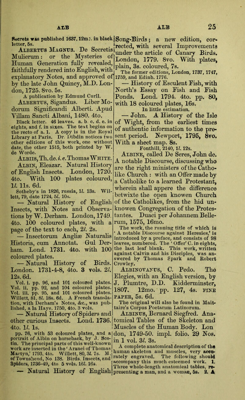 Rwcrets was published 1637,12m;. in black j gong-Birds ; a new edition, cor- letter, 6s. -r» d frected, with several Improvementa ALBEETtrsMAGNtrs. De De Muherum: or the Mysteries of Human Generation fully revealed, faithfully rendered into English, with London, 1779. 8vo. plain, 3s. coloured, 7s. The former editions, London, 1737, 1747, explanatory Notes, and approved of] 17.59, and Edinb. 177^. by the late John Quincy, M.D. Lon- don, 1725.8vo. 5s. A publication by Edmund Curll. Albeetus, Sigandus. Liber Mo- dorum Significandi Alberti. Apud Viham Sancti Albani, 1480. 4to. Black letter. 46 leaves, a. b. c. d. e. in eights, and f. in sixes. The text begins on the recto of a. 1. A copy is in the Royal Library at Paris. Dr. Dibdin notices two other editions of this work, one without date, the other 1515, both printed by W. de Worde. Albiis, Th. de. i. e. Thomas W hite . Albin, Eleazar. Natural History of Enghsh Insects. London, 1720. 4to. With 100 plates coloured, 11. 11s. 6d. Sotheby's in 1826, russia, 11. 13s. Wil- lett, 79, date 1724, 51. 10s. — Natural History of Enghsh Insects, with Notes and Observa- tions by W. Derham. London, 1749. 4to. 100 coloured plates, with a page of the text to each, 2/. 2s. — Insectorum Anglise Naturahs Historia, cum Annotat. Gul Der- ham. Loud. 1731. 4to. with 100 coloured plates. — Natural History of Birds. London. 1731-4-8, 4to. 3 vols. 2/. History of Esculent Fish, with North’s Essay on Fish and Fish Ponds. Lond. 1794. 4to. pp. 80, with 18 coloured plates, 16s. In little estimation. — John. A History of the Isle of Wight, from the earhest times of authentic information to the pre- sent period. Newport, 1795, 8vo. With a sheet map. 8s. Fonthill, 2140, 11.12s. Aebine, called De Seres, John de. A notable Discourse, discussiag who are the right ministers of the Catho- hke Church : with an Offer made by a Catholike to a learned Protestant, wherein shall appere the difference betwixte the open knowen Church of the Cathohkes, from the hid un- knowen Congregation of the Protes- tantes. Duaci per Johannem Belle- rum, 1575, 16mo. The work, the running title of which is ‘ A notable Discourse against Heresies,’ is introduced by a preface, and consists of 98 leaves, numbered The ‘ Offer’ C. in eights, the last leaf blank. This work, written against Calvin and his Disciples, was an- swered by Thomas Spark and Robert Crowley. Albinovafus, C. Pedo. The 12s. 6d. Vol. i. pp. 96, and 101 coloured plates. Vol. ii. pp. 92, and 104 coloured plates. Vol. iii. pp. 95, and 101 coloured plates. Willett, 81, 8L 18s. 6d. A French transla- tion, with Derham’s Notes, &c., was pub- lished, a la Haye. 1750, 4to. 3 vols. — Natural History of Spiders and other curious Insects. Lond. 1736. 4to. 1/. Is. pp. 76, with 53 coloiu’ed plates, and a portrait of Albin on horseback, by J. Sco- tin. The principal parts of this well-known work are inserted in the ‘ Aranei of Thomas Martyn,’ 1793, 4to. Willett, 80,31. 7s. M. of Townshend, No 138. Birds, Insects, and Spiders, 1736-49, 4to 5 vols. 161.16s. — Natural History of English Elegies, with an English version, by J. Plumtre, D.D. Kidderminster, 1807. 12mo. pp. 127, 4s. fine PAPER, 5s. 6d. The original will also be found in Mait- taire’s Corpus Poetarum Latinorum. Albinus, Bernard Siegfred. Ana- tomical Tables of the Skeleton and Muscles of the Human Body. Lon don, 1749-50. impl. foho. 29 Nos. in 1 vol. 31 3s. A complete anatomical description of the human skeleton and muscles, very accu- rately engraved. The following should accompany this much esteemed work. 1, Three whole-length anatomical tables, re- presenting a man, and a woman, 5s. 2. A