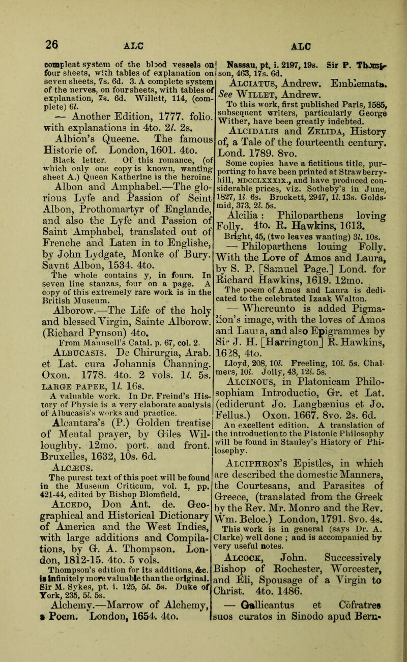 compleat system of the bbod vessels oaj Nassau, pt, i. 2197,19s. Sir P, TbJm^ four sheets, with tables of explanation onlson, 463, 17s. 6d. seven sheets, 7s. 6d. 3. A complete system of the nerves, on four sheets, with tables of explanation, 7s. 6d. Willett, 114, (com plete) 6i. — Another Edition, 1777. folio with explanations in 4to. 2/. 2s. Albion’s Qneene. The famous Historie of. London, 1601. 4to. Black letter. Of this romance, (of which only one copy is known, wanting sheet A.) Queen Katherine is the heroine. Albon and Amphabel.—The glo- rious Lyfe and Passion of Seint Albon, Prothomartyr of Englande, and also the Lyfe and Passion of Saint Amphabel, translated out of Frenche and Laten in to Englishe, by John Lydgate, Monke of Bury. Saynt AJbon, 1534. 4to. The whole contains y, in fours. In seven line stanzas, four on a page. A copy of this extremely rare work is in the British Museum. Alborow.—The Life of the holy and blessed Virgin, Sainte Alborow. (Eichard Pynson) 4to. From MauiiseU’s Catal. p. 67, col. 2. Albucasis. De Chirurgia, Arab, et Lat. ctira Johannis Channing. Oxon. 1778. 4to. 2 vols. 11. 5s. LAEGE PAPEE, 1/. 16s. A valuable work. In Dr. Freind’s His- tory of Physic is a very elaborate analysis of Albucasis’s woi’ks and practice Alciates, Andrew. Emblematu. See WiLLET, Andrew. To this work, first published Paris, 1685, subsequent writers, particularly George Wither, have been greatly indebted. Alcidalis and Zelida, History of, a Tale of the fourteenth century. Lond. 1789. 8vo. Some copies have a fictitious title, pur- porting to have been printed at Strawberry- hill, MDCcnxxxix., and have produced con- siderable prices, viz. Sotheby’s in June, 1827, 11. 6s. Brockett, 2947, 11.13s. Golds- mid, 373, 21. 5s. Alciha: Philonarthens loving Folly. 4to. E. Hawkins, 1613. Bright, 45, (two leaves wanting) 2>l. 10s. — Philoparthens louing Folly. With the Love of Amos and Laura, by S. P. [Samuel Page.] Lond. for Eichard Hawkins, 1619. 12mo. The poem of Amos and Laura is dedi- cated to the celebrated Izaak Walton. — Wliereunto is added Pigma- lion’s image, with the loves of Amos and Lam a, and also Epigrammes by Sir J. H. [Harrington] E. Hawkins, 1628, 4to. Lloyd, 208, 10^. Freeling, lOZ. 5s. Chal- mers, lOZ. Jolly, 43, 12Z. 5s. Alcinous, in Platonicam Philo- sophiam Introductio, G-r. et Lat. (edidenmt Jo. Langbsenius et Jo. Fellus.) Oxon. 1667. 8vo. 2s. 6d. Alcantara’s (P.) G-olden treatise| An excellent edition. A translation of of Mental prayer, by G-des Wil- loughby. 12mo. port, and front, Bruxelles, 1632, 10s. 6d. ALCiEES. The purest text of this poet will be found in the Museum Criticura, vol. 1, pp. 421-44, edited by Bishop Blomfield. Alcedo, Don Ant. de. Q-eo- graphical and Historical Dictionaiy of America and the West Indies, with large additions and Compila- tions, by G-. A. Thompson. Lon- don, 1812-15. 4to. 5 vols. Thompson’s edition for its additions, &c. is Infinitely more valuable than the original. Sir M. Sykes, pt. i. 125, 5Z. 6s. Duke of York, 235, 5Z. 5s. Alchemy.—Marrow of Alchemy, ft Poem. London, 1654. 4to. the introduction to the Platonic Philosophy will be found in Stanley’s History of Phi- losophy. Alcipheon’s Epistles, in which are described the domestic Manners, the Courtesans, and Parasites of Greece, (translated from the G-reek by the Eev. Mr. Monro and the Eev. Wm. Beloe.) London, 1791. 8vo. 4s. This work is in general (says Dr. A. Clarke) well done ; and is accompanied by very useful notes. Alcock, John. Successively Bishop of Eochester, Worcester, and Eli, Spousage of a Virgin to Christ. 4to. 1486. — GteUicantus et Cofratres suos curatos in Sinodo apud Bern-