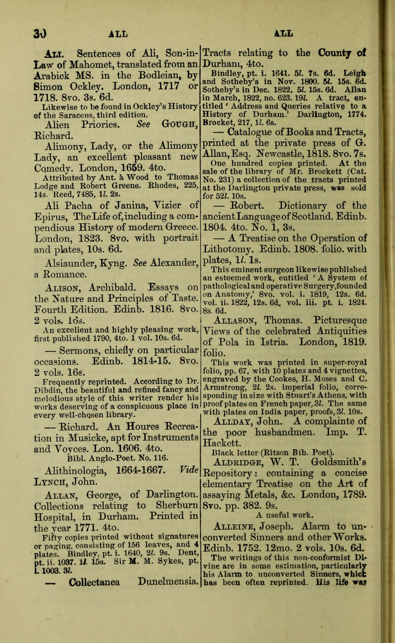 Att. Sentences of Ali, Son-in- Law of Mahomet, translated from an Ai’abick MS. in the Bodleian, by Simon Ockley. London, 1717 or 1718. 8vo. 3s. 6d. Likewise to be found in Ockley’s History of the Saracens, third edition. Alien Priories. See Gough, Richard. Alimony, Lady, or the Alimony Lady, an excellent pleasant new Comedy. London, 1659. 4to. Attributed by Ant. h Wood to Thomas Lodge and Robert Greene. Rhodes, 225, 14s. Reed, 7485, 11. 2s. All Pacha of Janina, Yizier of Epirus, TheLife of, including a com- pendious History of modern Greece. London, 1823. 8vo. with portrait and plates, 10s. 6d. Alsiaunder, Kyng. See Alexander, a Romance. Alison, Archibald. Essays on the IS'ature and Principles of Taste. Fourth Edition. Edinb. 1816. 8vo. 2 vols. ids. An excellent and highly pleasing work, first published 1790, 4to. 1 vol. 10s. 6d. — Sermons, chiefly on particular occasions. Edinb. 1814-15. 8vo. 2 vols. 16s. Frequently reprinted. According to Dr. Dibdin, the beautiful and refined fancy and melodious style of this writer render his works deserving of a conspicuous place in every well-chqsen library. — Richard. An Houres Recrea- tion in Musicke, apt for Instruments and Voyces. Lon. 1606. 4to. Bibl. Anglo-Poet. No. 116. Alithinologia, 1664-1667. Vide Lynch, John. Allan, George, of Darlington. Collections relating to Sherburn Hospital, in Durham. Printed in the year 1771. 4to. Fifty copies printed without signatures or paging, consisting of 156 leaves, and 4 plates. Bindlev, pt. i. 1640, 21. 9s. Dent, pt. ii. 1037. 11 i5s. Sir M. M. Sykes, pt. L 1003. 31. — Collectanea Dtmehnensia. Tracts relating to the County of Dimham, 4to. Bindley, pt. i. 1641. 51. 7s. 6d. Leigh and Sotheby’s in Nov. 1800. 51. 16s. 6d. Sotheby’s in Dec. 1822. 51.15s. 6d. Allan in March, 1822, no. 623.191. A tract, en- titled ' Address and Queries relative to a History of Durham.’ Darlington, 1774. Brocket, 217,11. 6s. — Catalogue of Books and Tracts, printed at the private press of G. Allan,Esq. IS'ewcastle, 1818.8vo. 7s. One hundred copies printed. At the sale of the library of Mr. Brocket! (Cat. No. 231) a collection of the tracts printed at the Darlington private press, was sold for 521. 10s. — Robert. Dictionary of the ancient Language of Scotland. Edinb. 1804. 4to. No. 1, 3s. — A Treatise on the Operation of Lithotomy. Edinb. 1808. folio, with plates, 1/. Is. This eminent surgeon likewise published an esteemed work, entitled ' A System of pathological and operative Surgery,founded on Anatomy,’ 8vo. vol. i. 1819, 12s. 6d. vol. ii. 1822, 12s. 6d, vol. iii. pt. i. 1824. 8s. 6d. i Allason, Thomas. Picturesque Views of the celebrated Antiquities of Pola in Istria. London, 1819. foho. This work was printed in super-royal folio, pp. 67, with 10 plates and 4 vignettes, engraved by the Cookes, H. Moses and C. Armstrong, 21. 2s. imperial folio, corre- sponding in size with Stuart’s Athens, with proof plates on French paper, 3Z. The same with plates on India paper, proofs, 31. 10s. Alldat, John. A complainte of the poor husbandmen. Imp. T. Hackett. Black letter (Ritson Bib. Poet). Aldridge, W. T. Goldsmith’s Repository: containing a concise elementary Treatise on the Art of assaying Metals, &c. London, 1789. 8vo. pp. 382. 9s. A useful work. Alleine, Joseph. Alarm to im- converted Sinners and other Works. Edinb. 1752. 12mo. 2 vols. 10s. 6d. The writings of this non-conformist Di- vine are in some estimation, particularly his Alai-m to unconverted Sinners, whicE has been often reprinted. His life WM