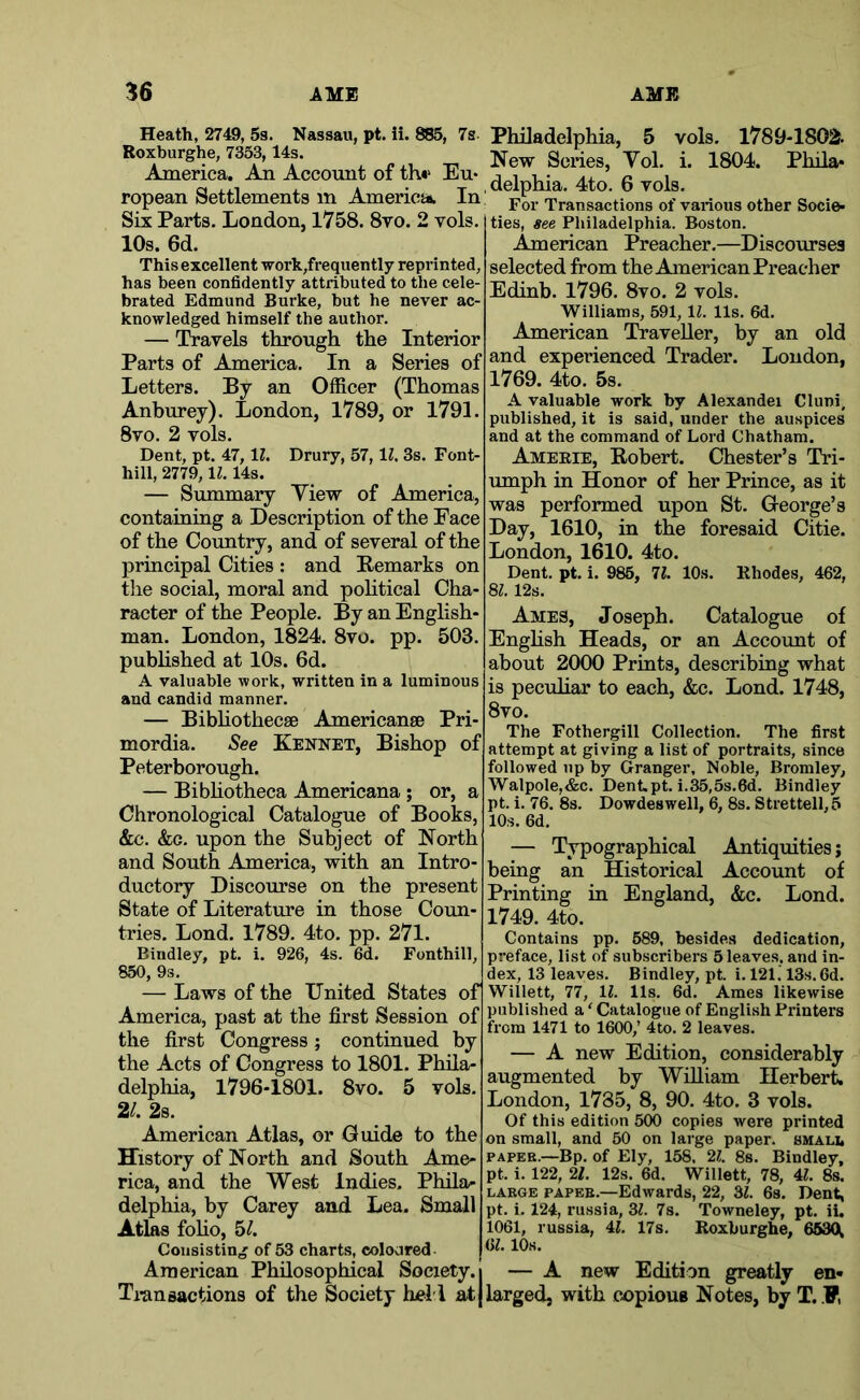 Heath, 2749, 58. Nassau, pt. ii. 885, 7s Roxburghe, 7353,14s. America. Aii Account of th«‘ Eu* ropean Settlements in Americj* In Six Parts. London, 1758. 8vo. 2 vols. 10s. 6d. This excellent work,frequently reprinted, has been confidently attributed to the cele- brated Edmund Burke, but he never ac- knowledged himself the author. — Travels through the Interior Parts of America. In a Series of Letters. By an Officer (Thomas Anburey). London, 1789, or 1791. 8vo. 2 vols. Dent, pt. 47,11. Drury, 57,11. 3s. Font- hill, 2779,1^. 14s. — Summary Yiew of America, containing a Description of the Face of the Country, and of several of the principal Cities : and Eemarks on the social, moral and pohtical Cha- racter of the People. By an English- man. London, 1824. 8vo. pp. 503. published at 10s. 6d. A valuable work, written in a luminous and candid manner. — Bibhothecae Americanae Pri mordia. See Kennet, Bishop of Peterborough. — Bibhotheca Americana ; or, a Chronological Catalogue of Books, &c. &c. upon the Subject of North and South America, with an Intro- ductory Discourse on the present State of Literature in those Coun- tries. Lond. 1789. 4to. pp. 271. Bindley, pt. i. 926, 4s. 6d. Fonthill, 850, 9s. — Laws of the United States of America, past at the first Session of the first Congress; continued by the Acts of Congress to 1801. Phila- delphia, 1796-1801. 8vo. 5 vols. 2/. 2s. American Atlas, or Guide to the History of North and South Ame- rica, and the West Indies. Phila- delphia, by Carey and Lea. Small Atlas foho, hi. Consisting of 53 charts, coloured American Philosophical Society. Transactions of the Society hel l at Philadelphia, 5 vols. 1789-1802- New Series, Vol. i. 1804. Phila- , delphia. 4to. 6 vols. For Transactions of various other Socie- ties, see Philadelphia. Boston. American Preacher.—Discourses selected from the American Preacher Edinb. 1796. 8vo. 2 vols. Williams, 591,11. 11s. 6d. American Traveller, by an old and experienced Trader. London, 1769. 4to. 5s. A valuable work by Alexandei Cluni. published, it is said, under the auspices and at the command of Lord Chatham. Ameeie, B-obert. Chester’s Tri- umph in Honor of her Prince, as it was performed upon St. George’s Day, 1610, in the foresaid Citie. London, 1610. 4to. Dent. pt. i. 985, 11. 10s. Rhodes, 462, Bl. 12s. Ames, Joseph. Catalogue of Enghsh Heads, or an Account of about 2000 Prints, describing what is peculiar to each, &c. Lond. 1748, 8vo. The Fothergill Collection. The first attempt at giving a list of portraits, since followed np by Granger, Noble, Bromley, Walpole,&c. Dent.pt. i.35,5s.6d. Bindley pt. i. 76. 8s. Dowdeswell, 6, 8s. Strettell,5 10s. 6d. — Typographical Antiquities; being an Historical Account of Printing in England, &c. Lond. 1749. 4to. Contains pp. 589, besides dedication, preface, list of subscribers 5 leaves, and in- dex, 13 leaves. Bindley, pt. i. 121.13s.6d. Willett, 77, 11. 11s. 6d. Ames likewise published a ‘ Catalogue of English Printers from 1471 to 1600,’ 4to. 2 leaves. — A new Edition, considerably augmented by William Herbert. London, 1785, 8, 90. 4to. 3 vols. Of this edition 500 copies were printed on small, and 50 on large paper, smali, PAPER.—Bp. of Ely, 158, 2i!. 8s. Bindley, pt. i. 122, 21. 12s. 6d. Willett, 78, 4L 8s. LARGE PAPER.—Edwards, 22, 3L 6s. Dent, pt. i. 124, russia, Zl. 7s. Towneley, pt. iU 1061, russia, 4L 17s. Roxburghe, 6530l 6Z. 10s. — A new Edition greatly en- larged, with copiouB Notes, by T. .F,