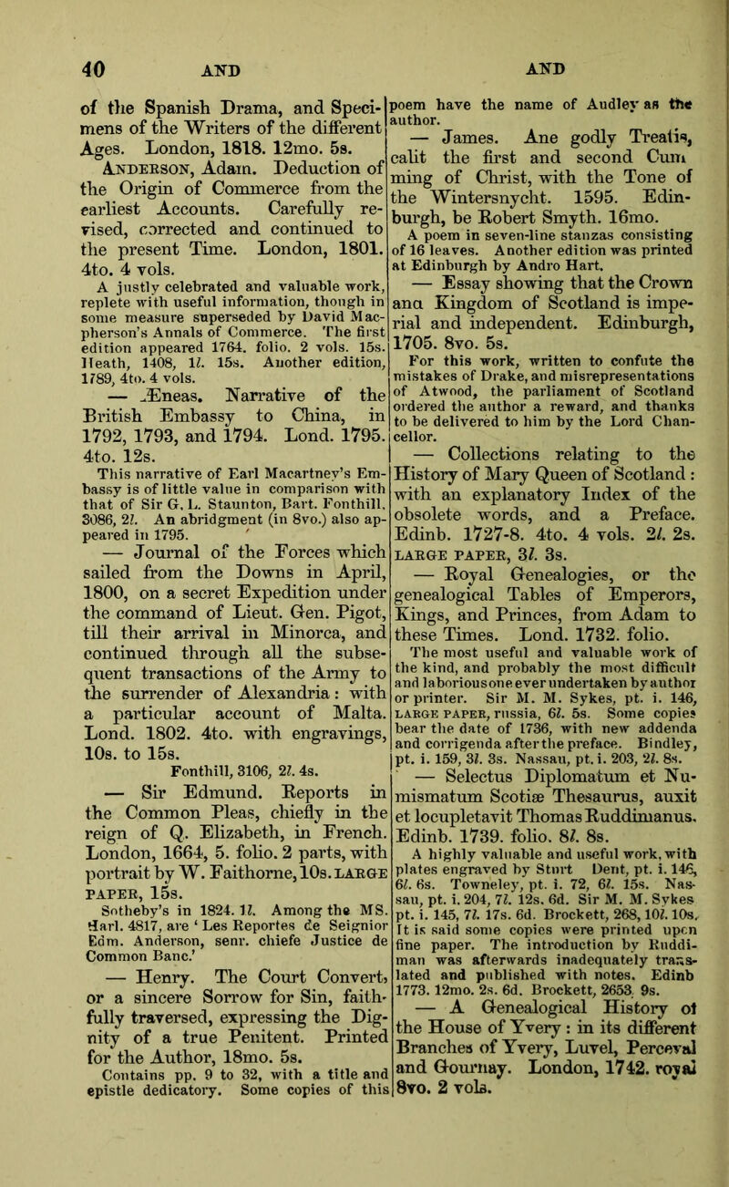 of tlie Spanish Drama, and Speci- mens of the Writers of the different Ages. London, 1818. 12mo. 5s. Andeeson, Adam. Deduction of the Origin of Commerce from the earliest Accounts. Carefully re- vised, corrected and continued to the present Time. London, 1801. 4to. 4 vols. A justly celebrated and valuable work, replete with useful information, though in some measure superseded by David Mac- pberson’s Annals of Commerce. The first edition appeared 1764. folio. 2 vols. 15s. Heath, 1408, IZ. 15s. Another edition, 1789, 4to. 4 vols. — ^Eneas. Narrative of the British Embassy to China, in 1792, 1793, and 1794. Lond. 1795. 4to. 12s. This narrative of Earl Macartney’s Em- bassy is of little value in comparison with that of Sir G. L. Staunton, Bart. Fonthill, 3086, 21. An abridgment (in 8vo.) also ap- peared in 1795. ' — Journal of the Forces which sailed from the Downs in April, 1800, on a secret Expedition under the command of Lieut. Gen. Bigot, till their arrival in Minorca, and continued tlirough all the subse- qiient transactions of the Army to the surrender of Alexandria: with a particular account of Malta. Lond. 1802. 4to. with engravings, 10s. to 15s. Fonthill, 3106, 21. 4s. — Sir Edmund. Reports in the Common Pleas, chiefly in the reign of Q,. Elizabeth, in French. London, 1664, 5. folio. 2 parts, with portrait by W. Faithome, 10s. laege PAPEE, 15s. Sotheby’s in 1824.17. Among the MS. tiarl. 4817, are ‘ Les Reportes de Seignior Edm. Anderson, senr. chiefe Justice de Common Banc.’ — Henry. The Court Convert? or a sincere Sorrow for Sin, faith' fully traversed, expressing the Dig- nity of a true Penitent. Printed for the Author, 18mo. 5s. Contains pp. 9 to 32, with a title and epistle dedicatory. Some copies of this poem have the name of Audley an the author. — James. Ane godly Treatis, calit the first and second Cmn ming of Christ, with the Tone of the Wintersnycht. 1595. Edin- burgh, be Robert Smyth. 16mo. A poem in seven-line stanzas consisting of 16 leaves. Another edition was printed at Edinburgh by Andro Hart. — Essay showing that the Crown ana Kingdom of Scotland is impe- rial and independent. Edinburgh, 1705. 8vo. 5s. For this work, written to confute the mistakes of Drake, and misrepresentations of Atwood, the parliament of Scotland ordered the author a reward, and thanks to be delivered to him by the Lord Chan- cellor. — Collections relating to the History of Mary Queen of Scotland : with an explanatory Index of the obsolete words, and a Preface. Edinb. 1727-8. 4to. 4 vols. 2/. 2s. LAEGE PAPEE, 3^. 3s. — Royal Genealogies, or the genealogical Tables of Emperors, Kings, and Princes, from Adam to these Times. Lond. 1732. folio. The most useful and valuable work of the kind, and probably the most difficult and laboriousoneeverundertaken by author or printer. Sir M. M. Sykes, pt. i. 146, LAKGE PAPER, russia, 67. 5s. Some copies bear the date of 1736, with new addenda and corrigenda aftertbe preface. Bindley, pt. i. 159, 37. 3s. Nassau, pt. i. 20.3, 27. 8s. — Selectus Diplomatum et Nu- mismatum Scotise Thesaurus, auxit et locupletavit Thomas Ruddimanus, Edinb. 1739. foho. 8?. 8s. A highly valuable and useful work, with plates engraved by Sturt Dent, pt. i. 146, 67. 6s. Towneley, pt. i. 72, 67. 15s. Nas- sau, pt. i. 204, 77. 12s. 6d. Sir M. M. Sykes pt. i. 145, 77. 17s. 6d. Brockett, 268,107.10s, It is said some copies were printed upon fine paper. The inti'oduction by Kuddi- man was afterwards inadequately trans- lated and published with notes. Edinb 1773.12mo. 2s. 6d. Brockett, 2653. 9s. — A Genealogical History of the House of Yvery; in its different Branches of Yvery, Luvel, Perceval and Gournay. London, 1742. royal 8yo. 2 vola.