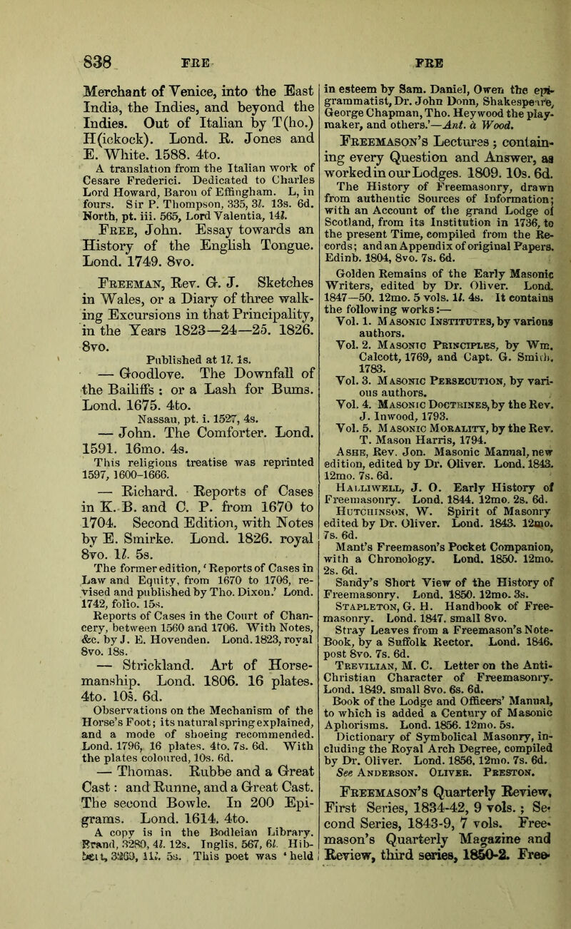 Merchant of Venice, into the East India, the Indies, and beyond the Indies. Out of Italian by T(ho.) H(ickock). Lond. R. Jones and E. White. 1588. 4to. A translation from the Italian work of Cesare Frederic!. Dedicated to Charles Lord Howard, Baron of Effingham. L, in fours. Sir P. Tliompson, 335, 31. 13s. 6d. Korth, pt. iii. 565, Lord Valentia, 141. Feee, John. Essay towards an History of the English Tongue. Lond. 1749. 8vo. Eeeeman, Rev. Gr. J. Sketches in Wales, or a Diary of three walk- ing Excursions in that Principality, in the Years 1823—24—25. 1826. 8vo. Published at 1?. Is. — Groodlove. The Downfall of the Bailiffs ; or a Lash for Bums. Lond. 1675. 4to. Nassau, pt. i. 1527, 4s. — John. The Comforter. Lond. 1591. 16mo. 4s. This religious treatise was reprinted 1597, 1600-1666. — Richard. Reports of Cases in K. B. and C. P. from 1670 to 1704. Second Edition, with Notes by E. Smirke. Lond. 1826. royal 8vo. \l. 5s. The former edition, ‘ Reports of Cases in Law and Equity, from 1670 to 1708, re- vised and published by Tho. Dixon.' Lond. 1742, folio. 15s. Reports of Cases in the Court of Chan- cery, between 1560 and 1706. With Notes, &c. byj. E. Hovenden. Lond. 1823, royal 8vo. 18s. — Strickland. Art of Horse- manship. Lond. 1806. 16 plates. 4to. 10s. 6d. Observations on the Mechanism of the Horse’s Foot; its natural spring explained, and a mode of shoeing recommended. Lond. 1796, 16 plates. 4to. 7s. 6d. With the plates coloured, 10s. 6d. — Thomas. Rubbe and a Great Cast: and Runne, and a Great Cast. The second Bowie. In 200 Epi- grams. Lond. 1614. 4to. A copy is in the Bodleian Library. Brand, ,3280, Al. 12s. Inglis, 567, 64 Hib- heit,3260, 114 5s. This poet was ‘ held I in esteem by Sam. Daniel, Owen the eiii- grammatist, Dr. John Donn, Shakespeare, George Chapman, Tho. Hey wood the play- maker, and others.’—Ant. a Wood. Freemason’s Lectures; contain- ing every Question and Answer, aa workedin our Lodges. 1809.10s. 6d. The History of Fieemasonry, drawn from authentic Sources of Information; with an Account of the grand Lodge of Scotland, from its Institution in 1736, to the present Time, compiled from the Re- cords ; and an Appendix of original Papers. Edinb. 1804, 8vo. 7s. 6d. Golden Remains of the Early Masonic Writers, edited by Dr. Oliver. Lond. 1847—50. 12mo. 5 vols. 1/. 4s. It contains the following works:— Vol. 1. Masonic Institutes, by various authors. Vol. 2. Masonic Principles, by Wm. Calcott, 1769, and Capt. G. Smidi. 1783. Vol. 3. Masonic Persecution, by vari- ous authors. Vol. 4. Masonic Doctrines,by the Rev. J. Inwood, 1793. Vol. 5. Masonic Morality, by the Rev. T. Mason Harris, 1794. Ashe, Rev. Jon. Masonic Manual,new edition, edited by Dr. Oliver. Lond. 1843. 12mo. 7s. 6d. Halliwell, j. O. Early History of Freemasonry. Lond. 1844. 12mo. 2s. 6d. Hutchinson, W. Spirit of Masonry edited by Dr. Oliver. Lond. 1843. 12«io. 7s. 6d. Mant’s Freemason’s Pocket Companion, with a Chronology. Lond. 1860. 12mo. 2s. 6d. Sandy’s Short View of the History of Freemasonry. Lond. 1850. 12mo. 3s. Stapleton, G. H. Handbook of Free- masonry. Lond. 1847. small 8vo. Stray Leaves from a Freemason’s Note- Book, by a Suffolk Rector. Lond. 1846. post 8vo. 7s. 6d. Trevilian, M. C. Letter on the Anti- Christian Character of Freemasonry. Lond. 1849. small 8vo. 6s. 6d. Book of the Lodge and Officers’ Manual, to which is added a Century of Masonic Aphorisms. Lond. 1866.12mo. 5s. Dictionary of Symbolical Masonry, in- cluding the Royal Arch Degree, compiled by Dr. Oliver. Lond. 1856,12mo. 7s. 6d. See Anderson. Oliver. Preston. Freemason’s Quarterly Review, First Series, 1834-42, 9 vols.; Se* cond Series, 1843-9, 7 vols. Free- mason’s Quarterly Magazine and I Review, third series, 18^2. Fre&«