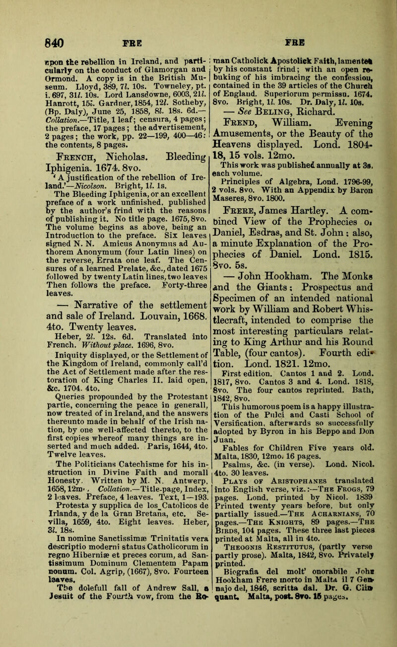 wpon the rebellion in Ireland, and parti- cularly on the conduct of Glamorgan and Ormond. A copv is in the British Mu- seum. Lloyd, 389,11. 10s. Towneley, pt. i. 697, 31Z. 10s. Lord Lansdowne, 6003, 21Z. Hanrott, 15i. Gardner, 1854, 12Z. Sotheby, (Bp. Daly), June 25, 1858, 8Z. 18s. 6d.— Collation.—1 leaf; censura, 4 pages; the preface, 17 pages; the advertisement, 2 pages; the work, pp. 22—199, 400—46; the contents, 8 pages. Feench, Nicholas. Bleeding Iphigenia. 1674.8vo. ‘ A justification of the rebellion of Ire- land.’—Bright, 11. Is. The Bleeding Iphigenia, or an excellent reface of a work unfinished, published y the author’s frind with the reasons of publishing it. No title page. 1675,8vo. The volume begins as above, being an Introduction to the preface. Six leaves signed N. N. Amicus Anonymus ad Au- thorem Anonymum (four Latin lines) on the reverse, Errata one leaf. The Cen- sures of a learned Prelate, &c., dated 1675 followed by twenty Latin lines, two leaves Then follows the preface. Forty-three leaves. — Narrative of the settlement and sale of Ireland. Louvain, 1668. 4to. Twenty leaves. Heber, 2Z. 12s. 6d. Translated into French. Without place. 1696, 8vo. Iniquity displayed, or the Settlement of the Kingdom of Ireland, commonly call’d the Act of Settlement made after the res- toration of King Charles II. laid open, &c. 1704. 4to. Queries propounded by the Protestant partie, concerning the peace in generall, now treated of in Ireland, and the answers thereunto made in behalf of the Irish na- tion, by one well-afifected thereto, to the first copies whereof many things are in- serted and much added. Paris, 1644, 4to. Twelve leaves. The Politicians Catechisme for his in- struction in Divine Faith and morall Honesty. Written by M. N. Antwerp, 1658,12m>, Collation.—Title-page, Index, 2 loaves. Preface, 4 leaves. Text, 1—193. Protesta y supplica de los_Catolicos de Irlanda, y de la Gran Bretaiia, etc. Se- villa, 1Q5Q, 4to. Eight leaves. Heber, Zl. 18s. In nomine Sanctissimae Trinitatis vera descriptio moderni status Catholicorum in regno Hiberniae et preces corum, ad San- tissimum Dominum Clementem Papam nonam. Col. Agrip, (1667), 8vo. Fourteen leaves. The dolefull fall of Andrew Sail, a Jesuit of the Fouj-th vow, from the Bth man Catholick Apostolick Faith, lamente% by his constant frind; with an open re« buking of his imbracing the confessiou, contained in the 39 articles of the Church of England. Superiorum permissn. 1674. 8vo. Bright, IZ. 10s. Dr. Daly, IZ. 10s. — See Beling, Eichard. Feend, William. Evening Amusements, or the Beauty of the Heavens displayed. Lond. 1804- 18, 15 vols. 12mo. This work was published annually at 3s. each volume. Principles of Algebra, Lond. 1796-99, 2 vols. 8vo. With an Appendix by Baron Maseres, 8vo. 1800. Feeee, James Hartley. A com- bined View of the Prophecies Oj Daniel, Esdras, and St. John; also, a minute Explanation of the Pro- phecies of Daniel. Lond. 1815. 8vo. 5s. — John Hookham. The Monks and the Giants; Prospectus and Specimen of an intended national work by William and Eobert Whis- tlecraft, intended to comprise the most interesting particulars relat- ing to King Arthur and his Eound Table, (four cantos). Fourth edi» tion. Lond. 1821. 12mo. First edition. Cantos 1 and 2. Lond. 1817, 8vo. Cantos 3 and 4. Lond. 1818, 8vo. The four cantos reprinted. Bath, 1842, 8vo. This humorous poem is a happy illustra- tion of the Piilci and Casti School of Versification, afterwards so successfully adopted by Byron in his Beppo and Don Juan. Fables for Children Five years old. Malta, 1830,12mo. 16 pages. Psalms, &c. (in verse). Lond. Nicol. 4to. 30 leaves. Plays of Aristophanes translated into English verse, viz.The Frogs, 79 pages. Lond. printed by Nicol. 1839 Printed twenty years before, but only partially issued.—The Acharnians, 70 pages.—The Knights, 89 pages.—The Birds, 104 pages. These three last pieces printed at M alta, all in 4to. Theognis Restitotus, (partly verse partly prose). Malta, 1842, 8vo. Privately printed. Bicgrafia del molt’ onorabile Job® Hookham Frere morto in Malta il 7 Ge» najo del, 1846, scritta dal. Dr. G. Ciitt quant. Malta, post. 8vo. IB pages.
