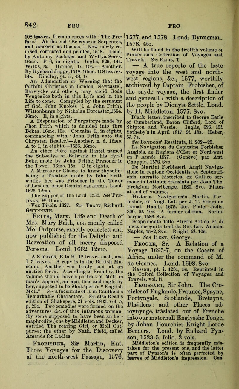S42 FRO FRO 108 leaves. It commences with ‘The Pre- fiice.’ At the end ‘ Be wyse as Serpentes, end inn<x;ent as Dooues.’—Now newly re- uised, corrected and printed, 1548. Lond. by Anthony Scoloker and Wyllya Seres. IGmo. P 6, in eights. Inglis, 629, 14s. Wilks, ‘61. Homer, \l. 10s. — Another. By Rychard Jugge,1548.16mo. 108 leaves. 14s. Bindley, pt. ii, 48, 11. An Admonition or Warning that the faithful Christias in London, Newcastel, Barwycke and others, may auoid Gods Vengeance both in this Lyfe and in the Life to come. Compyled by the seruaunt of God, John Knokes (i. e. John Frith). Wittonburge by Nicholas Dorcaster,1554. 16mo. E, in eights. A Disputacion of Purgatorye made by Jhon Frith which is deuided into thre Bokes. 16mo. 15s. Contains L, in eights, commencing with ‘ John Frith vnto the Chrysten Reader.’—Another, n. d. 16iuo. A to I, in eights.—1556,16mo. An other Boke against Rastel named the Subsedye or Bulwark to his fyrst Boke, made by John Frithe, Presoner in the Tower. 16mo. 15s. C in eights. A Mirrour or Glasse to know thyselfe; being a Treatise made by lohn Frith whiles hee was Prisoner in the Tower of London. Anno Domini m.d.xxxii. Lond. 1626. 12mo. The Supper of the Lord. 1533. Hee Tyn- DALE, William. Vox Piscis. 1627. See Tract, Richard. Gwynneth. Frith, Mary. Life and Death of Mrs. Mary Frith, cor monly called Mol Cutpurse, exactly collected and now published for the Delight and Recreation of all merry disposed Persons, Lond. 1662. 12mo. A 8 leaves, B to H, 12 leaves each, and I 3 leaves. A copy is in the British Mu- seum. Another was lately sold at an auction for 5t. According to Bromley, the volume should have a portrait of Moll in man’s apparel, an ape, lion, and eagle by her, supposed to be Shakspere’s “ English Moll.” See a facsimile of it in Caulfield’s Remarkable Characters. See also Read’s edition of Shakspere, 21 vols. 1803, vol. 5, p. 254. Two comedies were formed on the adventures, &c. of this infamous woman, (by some supposed to have been an her- roaphrodite,)one by Middleton and Decker, mititled The roaring Girl, or Moll Cut- purse: the other by Nath. Field, called Amends for Ladies. Frobisher, Sir Martin, Knt. Tliree Voyages for the Discovery 9t the north-west Passage, 1576, [ 1577, and 1578. Lond. Bynnemau. 1578. 4to. Will be found in the twelfth volume oi Pinkerton’s Collection of Voyages and Travels. See Ellis, T — A true reporte of the laste voyage into the west and north- west regions, &c., 1577, worthdy atchieved by Captain Frobisher, of the sayde voyage, the first finder and generall: with a description of the people by Dionyse Settle. Lond. by H. Middleton. 1577. 8vo. Black letter, inscribed to George Earle of Cumberland, Baron Clifford, Lord of Skipton and Vessie. Inglis, 626. 13Z. Sotheby’s in April 1817. 91. 18s. Heber, 51. 7s. See Beydges’ Restituta, ii. 202—25. La Navigation du Capitaine Forbishec Anglois, ez Regions d’CEst et Nord-west en r Aiinee 1577. (Geneve) par Ant. Chuppin, 1578.8vo. De Martini Forbisseri Angli Naviga- tione in regione Occidentis, et Septentri- onis, narratio historica, ex Gallico ser- mone in Latinum translata per Joan Tho. Freigium Noribergse, 1580. 8vo. Plates at end of volume. Historia Navigationis Martin. For- bisher, ex Angl. Lat. per J. T. Freigium transl. Hamb. 1675. 4to. Plater Jadis, 300, 21. 10s.—A former edition. Norim- bergae, 1586.8vo. Scoprimento dello Stretto Artico et di meta incognita trad, da Gio. Lor. Anania. Naples, 1582,8vo. Bright, 21. lOs. — See Best, Greorge. Frogee, Sr. A Relation of a Voyage 1695-7, on the Coasts of Africa, under the command of M. de G-ennes. Lond. 1698. 8vo. Nassau, pt. i. 1231, 5s. Reprinted in the Oxford Collection of Voyages and Travels, vol. ii. Froissart, Sir John. The Cro- nicles of Englande, Fraunce, Spayne, Portyngale, Scotlande, Bretayne, Flanders: and other Places ad- ioynynge, traslated out of Frenche into our maternall Englysshe Tonge, by Johan Bourchier Knight Lorde Berners. Lond. by Richard Pyn- son, 1523-5. folio. 2 vols. Middleton’s edition is frequently mis- taken for the present one, and the lattei part of Pynson’s is often perfected by I leaves of Middleton’s impression. Coa