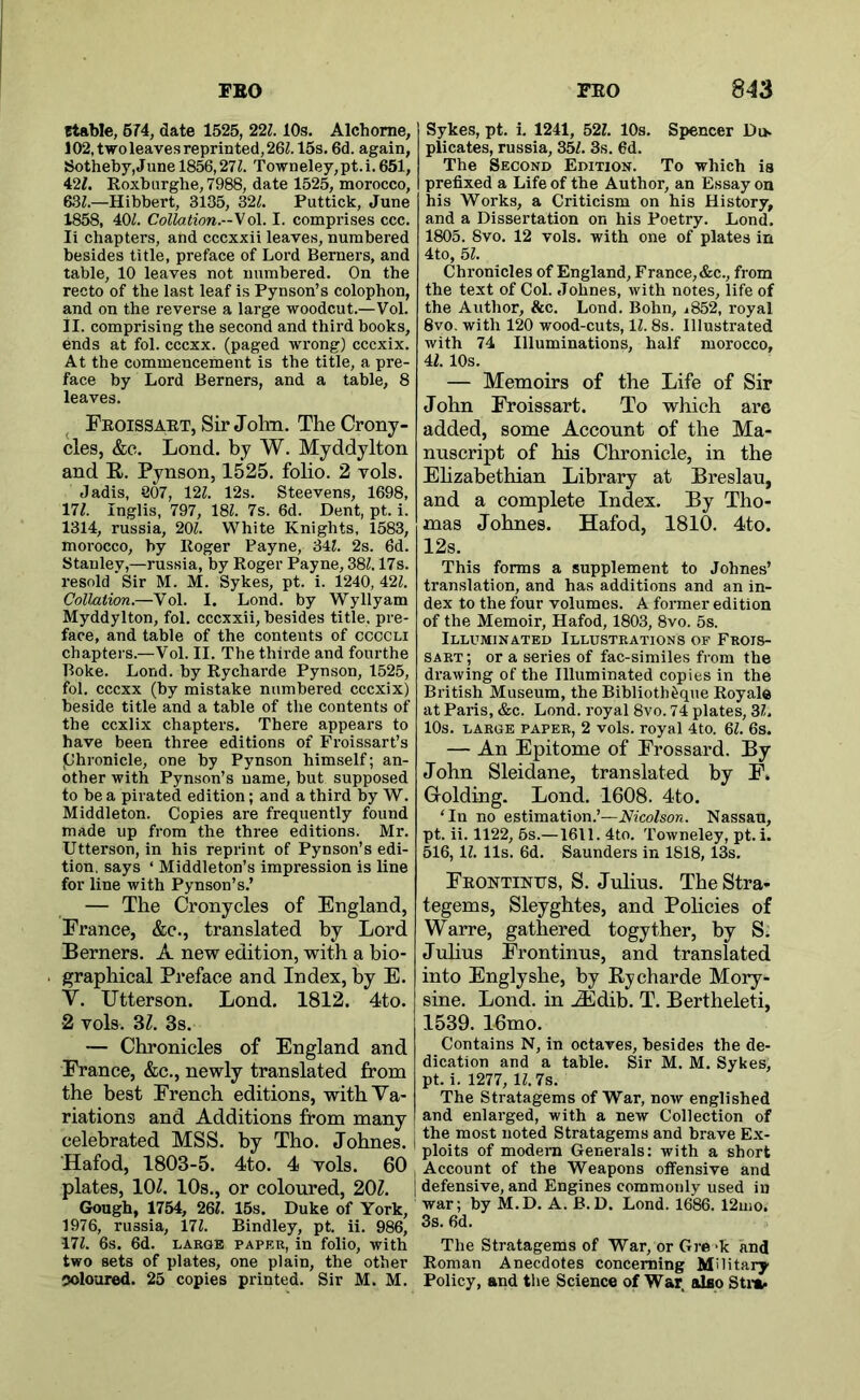stable, 674, date 1525, 22Z. 10s, Alchorne, 102,twoleavesreprinted,26Z. 15s. 6d. again, S3otheby,June 1856,211. Towneley,pt.i. 651, 427. Roxburghe, 7988, date 1525, morocco, 6.37.—Hibbert, 3135, 327. Puttick, June 1858, 407. Collation.-^o\. I. comprises ccc. li chapters, and cccxxii leaves, numbered besides title, preface of Lord Berners, and table, 10 leaves not numbered. On the recto of the last leaf is Pynson’s colophon, and on the reverse a large woodcut.—Vol. II. comprising the second and third books, ends at fol. cccxx. (paged wrong) cccxix. At the commencement is the title, a pre- face by Lord Berners, and a table, 8 leaves. ^ Feoissabt, Sir John. The Crony- cles, &e. Lond. by W. Myddylton and R. Pynson, 1525, folio. 2 vols. Jadis, 807, 127. 12s. Steevens, 1698, 177. Inglis, 797, 187. 7s. 6d. Dent, pt. i. 1314, russia, 207. White Knights, 1583, morocco, by Roger Payne, 347. 2s. 6d. Stanley,—russia, by Roger Payne, 387.17s. resold Sir M. M. Sykes, pt. i. 1240, 427. CollMion.—Vol. I. Lond. by Wyllyam Myddylton, fol. cccxxii, besides title, pre- face, and table of the contents of ccccli chapters.—Vol. II. The thirde and fourthe Boke. Lond. by Rycharde Pynson, 1525, fol. cccxx (by mistake numbered cccxix) beside title and a table of the contents of the ccxlix chapters. There appears to have been three editions of Froissart’s phronicle, one by Pynson himself; an- other with Pynson’s name, but supposed to be a pirated edition; and a third by W. Middleton. Copies are frequently found made up from the three editions. Mr. Utterson, in his reprint of Pynson’s edi- tion, says ‘ Middleton’s impression is line for line with Pynson’s.’ Sykes, pt. i. 1241, 527. 10s. Spencer Di> plicates, russia, 357. 3s. 6d. The Second Edition. To which is prefixed a Life of the Author, an Essay on his Works, a Criticism on his History, and a Dissertation on his Poetry. Lond. 1805. 8vo. 12 vols. with one of plates in 4to, 57. Chronicles of England, France, &c., from the text of Col. Johnes, with notes, life of the Author, &c. Lond. Bohn, j852, royal 8vo. with 120 wood-cuts, 17.8s. Illustrated with 74 Illuminations, half morocco, 47. 10s. — Memoirs of the Life of Sir John Froissart. To which are added, some Account of the Ma- nuscript of his Chronicle, in the Ehzabethian Library at Breslau, and a complete Index. By Tho- mas Johnes. Hafod, 1810. 4to. 12s. This forms a supplement to Johnes’ translation, and has additions and an in- dex to the four volumes. A former edition of the Memoir, Hafod, 1803, 8vo. 5s. Illuminated Illustrations of Frois- sart ; or a series of fac-similes from the drawing of the Illuminated copies in the British Museum, the Biblioth^que Royals at Paris, &c. Lond. royal 8vo. 74 plates, 37. 10s. LARGE paper, 2 vols. royal 4to. 67. 6s. — An Epitome of Frossard. By John Sleidane, translated by F. Golding. Lond. 1608. 4to. ‘In no estimation.’—Nicolson. Nassau, pt. ii. 1122, 6s.—1611. 4to. Towneley, pt. i. 516,17. 11s. 6d. Saunders in 1818,13s. Feontinus, S. Julius. TheStra- — The Cronycles of England, France, &c., translated by Lord Berners. A new edition, with a bio- graphical Preface and Index, by E. V. Utterson. Lond. 1812. 4to. 2 vols. 3Z. 3s. — Chronicles of England and France, &c., newly translated from the best French editions, with Va- riations and Additions from many celebrated MSS. by Tho. Johnes. Hafod, 1803-5. 4to. 4 vols. 60 plates, 10^. 10s., or coloured, 201. (Sough, 1754, 2QI. 15s. Duke of York, 1976, russia, 177. Bindley, pt. ii. 986, •177. 6s. 6d. LARGE PAPER, iu folio, with two sets of plates, one plain, the other coloured. 25 copies printed. Sir M. M. tegems, Sleyghtes, and Policies of Warre, gathered togyther, by S. Juhus Frontinus, and translated into Englyshe, by Rycharde Mory- sine. Lond. in ^dib. T. Bertheleti, 1539. 16mo. Contains N, in octaves, besides the de- dication and a table. Sir M. M. Sykes, pt. i. 1277, 17.7s. The Stratagems of War, now englished and enlarged, with a new Collection of I the most noted Stratagems and brave Ex- ploits of modem Generals: with a short I Account of the Weapons offensive and I defensive, and Engines commonly used in war; by M.D. A. B.D. Lond. 1686. 12uio. 3s. fid. The Stratagems of War, or Gre >k and Roman Anecdotes concerning Military Policy, and the Science of War, also Stit-