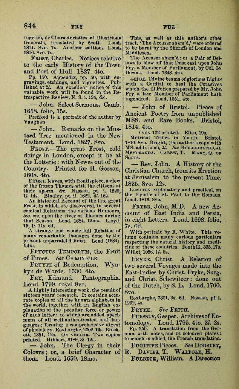 tegecon, or Characteristics ot illustriouB Generals, translated by Scott. Lond. 1811. 8VO. 7s. Another edition. Lond. 1816. 8vo. 7s. Frost, Charles. Notices relative to the early History of the Town and Port of Hull. 1827. 4to. Pp. 150. Appendix, pp. 50, with en- gravings, etchings, and vignettes. Pub- lished at 21. An excellent notice of this valuable work will be found in the Re- trospective Review, N. S. i. 194, &c. — John. Select Sermons. Camb. 1658. folio, 15s. Prefixed is a portrait of the author by Vaughan. — John. Remarks on the Mus- tard Tree mentioned in the New Testament. Lond. 1827. 8vo. Frost.—The great Frost, cold doings in London, except it be at the Lotterie: with Newes out of the Country. Printed for H. Gosson, 1608. 4to. Fifteen leaves, with frontispiece, a view of the frozen Thames with the citizens at their sports. &c. Nassau, pt. i. 1529, IZ. 14s. Bindley, pt. ii. 1622, 4Z. 16s. An historical Account of the late great Frost, in which are discovered, in several comical Relations, the various Humours, «fec. &c. upon the river of Thames during that Season. Lond. 1684. 12mo. Lloyd, 15, H. 11s. 6d. A strange and wonderfull Relation of many remarkable Damages done by the present unparralel’d Frost. Lond. (1684). folio. Feuctus Temportjm, the Fruit of Times. See Chronicle. Feutte of Redemption. Wyn- kyn de Worde. 1530. 4to. Fey, Edmund. Pantographia. Lond. 1799. royal 8vo. A highly interesting work, the result of sixteen years’ research. It contains accu- rate copies of all the known alphabets in the world, together with an English ex- planation of the peculiar force or power of each letter; to which are added speci- mens of all well-authenticated oral lan- guages ; forming a comprehensive digest of phonology. Roxburghe, 2009,19s. Brock- ett, 1351, 12s. On vellum. Two copies printed. Hibbert, 3189, 3^. 12s. _ — John. The Clergy in their Colovrs; or, a brief Character of them. Lond. 1650. 18mo. This, as well as this author’s other tract, ‘The Accuser sham’d,’ were ordered to be burnt by the Sheriffs of Loudon and Middlesex. The Accuser sham’d : oi a Pair of Bel- lows to blow off that Dust east upon John Fry, a Member of Parliament, by Col. lo Downs. Lond. 1648. 4to. 0EIO2. Divine beams of glorious Light*' with a Cordial to heal the Corasives which the ill Potion prepared by Mr. John Fry, a late Member of Parliament hath ingendred. Lond, 1651. 4to. — John of Bristol. Pieces of Ancient Poetry from unpublished MSS. and Rare Books. Bristol, 1814. 4to. Only 102 printed. Bliss, 19s. Metrical Trifles in Youth. Bristol, 1810. 8vo. Bright, (the author’s copy with MS. additions), 21. See Bibliographical Memoranda. Carew, T. Mary, Q. of Soots. — Rev. John. A History of the Christian Church, from its Erection at Jerusalem to the present Time. 1825. 8vo. 12s. Lectures explanatory and practical, on the Epistle of St. Paul to the Romans, Lond. 1816. 8vo. Feyee, John, M.D. A new Ac- count of East India and Persia, in eight Letters. Lond. 1698. foho, 7s. 6d. With portrait by R. White. This vo- lume contains many curious particulars respecting the natural history and medi- cine of these countries. Fonthill, 335,17s. Willet, 1056, IL 6s. Fryke, Christ. A Relation of two several Voyages made into the East-Indies by Christ. Fryke, Surg. and Christ. Schewitzer: done out of the Dutch, by S. L. Lond. 1700. 8vo. Roxburghe, 7301,3s. 6d. Nassau, pt. i. 1232, 4s. Feyth. See Frith. Fuessly, Gasper. Archives of En- tomology. Lond. 1795. 4to. 21. 2s. Pp. -250. A translation from the Ger- man, with notes, and 51 coloured plates; to which is added, the French translation. Fugitive Pieces. See Dodsley, R. Davies, T. Walpole, H. Fulbeck, William. A Direction