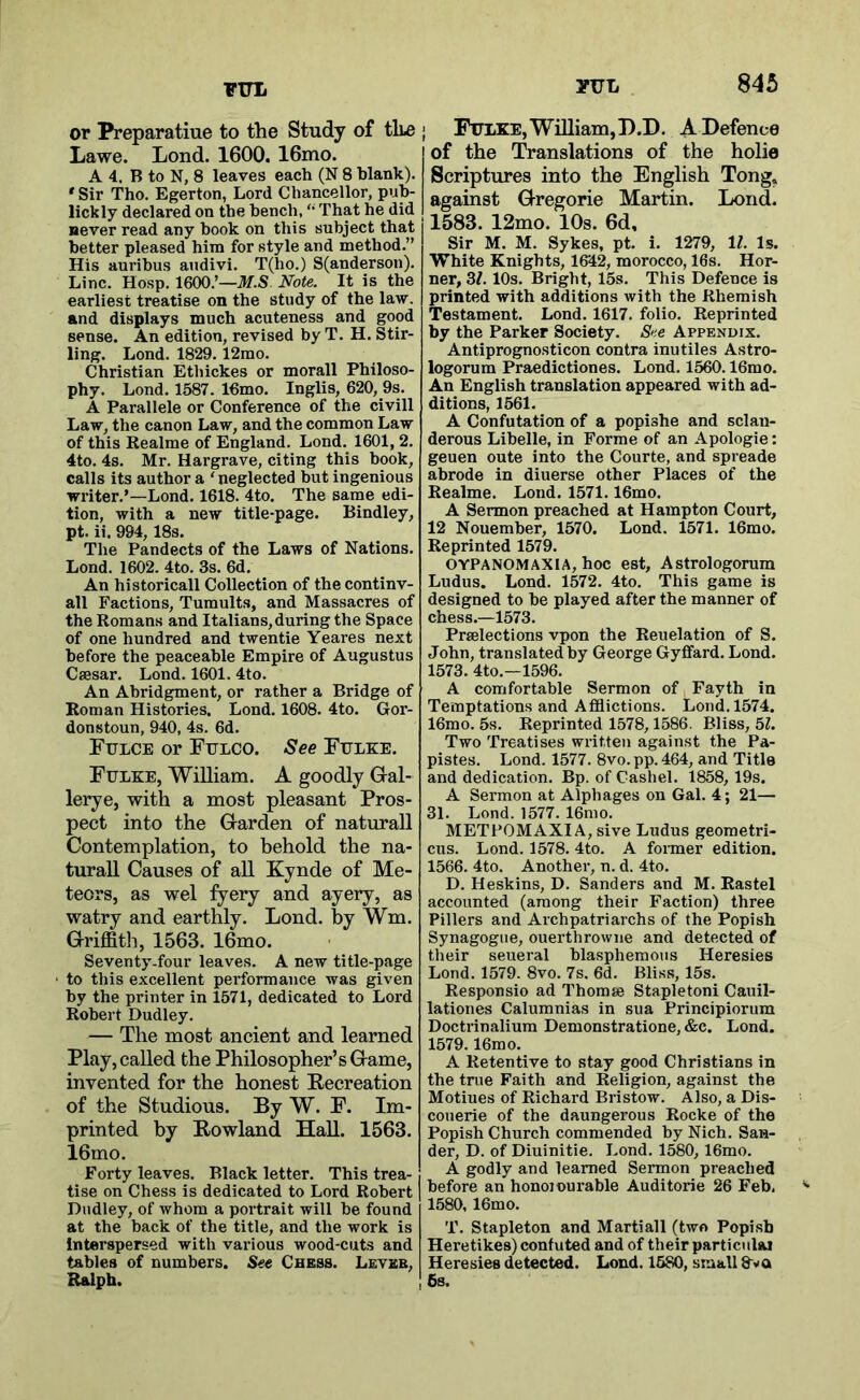 or Preparatiue to the Study of the ; Lawe. Lond. 1600. 16mo. A 4. B to N, 8 leaves each (N 8 blank). ' Sir Tho. Egerton, Lord Chancellor, puh- lickly declared on the bench, ‘‘ That he did never read any book on this subject that better pleased him for style and method.” His aurihus andivi. T(ho.) S(anderson). Line. Hosp. 1600.’—M.S. Note. It is the earliest treatise on the study of the law, and displays much acuteness and good sense. An edition, revised by T. H. Stir- ling. Lond. 1829.12mo. Christian Ethickes or morall Philoso- phy. Lond. 1587. 16mo. Inglis, 620, 9s. A Parallele or Conference of the civill Law, the canon Law, and the common Law of this Realme of England. Lond. 1601, 2. 4to. 4s. Mr. Hargrave, citing this book, calls its author a ‘neglected but ingenious writer.’—Lond. 1618. 4to. The same edi- tion, with a new title-page. Bindley, pt. ii. 994,18s. The Pandects of the Laws of Nations. Lond. 1602. 4to. 3s. 6d. An historical! Collection of the continv- all Factions, Tumults, and Massacres of the Romans and Italians,during the Space of one hundred and twentie Yeares next before the peaceable Empire of Augustus Caesar. Lond. 1601. 4to. An Abridgment, or rather a Bridge of Roman Histories. Lond. 1608. 4to. Gor- donstoun, 940, 4s. 6d. Fulce or Fulco. See Fulke. Fulke, William. A goodly Gal- lerye, with a most pleasant Pros- pect into the Garden of naturall Contemplation, to behold the na- turall Causes of aU Kynde of Me- teors, as wel fyery and ayery, as watry and earthly. Lond. by Wm. Griffith, 1563. 16mo. Seventy-four leaves. A new title-page to this excellent performance was given by the printer in 1571, dedicated to Lord Robert Dudley. — The most ancient and learned Play, called the Philosopher’s Game, invented for the honest Eeereation of the Studious. By W. F. Im- printed by Eowland Hall. 1563. 16mo. Forty leaves. Black letter. This trea- tise on Chess is dedicated to Lord Robert Dudley, of whom a portrait will be found at the back of the title, and the work is Interspersed with various wood-cuts and tables of numbers. Set Chess. Lever, Ralph. Fulke, William,H.D. A Defence of the Translations of the holie Scriptures into the English Tong, against Gregorie Martin. Lond. 1583. 12mo. 10s. 6d, Sir M. M. Sykes, pt. i. 1279, 11. Is. White Knights, 1642, morocco, 16s. Hor- ner, 31.10s. Bright, 15s. This Defence is printed with additions with the Rhemish Testament. Lond. 1617. folio. Reprinted by the Parker Society. See Appendix. Antiprognosticon contra inutiles Astro- logorum Praedictiones. Lond. 1560.16mo. An English translation appeared with ad- ditions, 1561. A Confutation of a popishe and sclan- derous Libelle, in Forme of an Apologie: geuen oute into the Courte, and spreade abrode in diuerse other Places of the Realme. Lond. 1571.16mo. A Sermon preached at Hampton Court, 12 Nouember, 1570. Lond. 1571. 16mo. Reprinted 1579. OYPANOMAXIA, hoc est, Astrologorum Ludus. Lond. 1572. 4to. This game is designed to be played after the manner of chess.—1573. Prelections vpon the Reuelation of S. John, translated by George Gyffard. Lond. 1573. 4to.—1596. A comfortable Sermon of Fayth in Temptations and Afflictions. Lond. 1574. 16mo. 5s. Reprinted 1578,1586. Bliss, 51. Two Treatises written against the Pa- pistes. Lond. 1577. 8vo.pp. 464, and Title and dedication. Bp. of Cashel. 1858,19s. A Sermon at Alphages on Gal. 4; 21— 31. Lond. 1577. 16mo. METPOMAXIA, sive Ludus geometri- cus. Lond. 1578. 4to. A fonner edition. 1566. 4to. Another, n. d. 4to. D. Heskins, D. Sanders and M. Rastel accounted (among their Faction) three Fillers and Archpatriarchs of the Popish Synagogue, ouerthrowne and detected of tlieir seueral blasphemous Heresies Lond. 1579. 8vo. 7s. 6d. Bliss, 15s. Responsio ad Thomae Stapletoni Cauil- lationes Calumnias in sua Principiorum Doctrinalium Demonstratione, &c. Lond. 1579.16mo. A Retentive to stay good Christians in the true Faith and Religion, against the Motiues of Richard Bristow. Also, a Dis- couerie of the daungerous Rocke of the Popish Church commended by Nich. San- der, D. of Diuinitie. Lond. 1580, 16mo. A godly and learned Sermon preached before an honojourable Auditorie 26 Feb, 1580, 16mo. T. Stapleton and Martiall (two Popish Heretikes) confuted and of their particulai Heresies detected. Lond. 1580, small 8~va 6s.