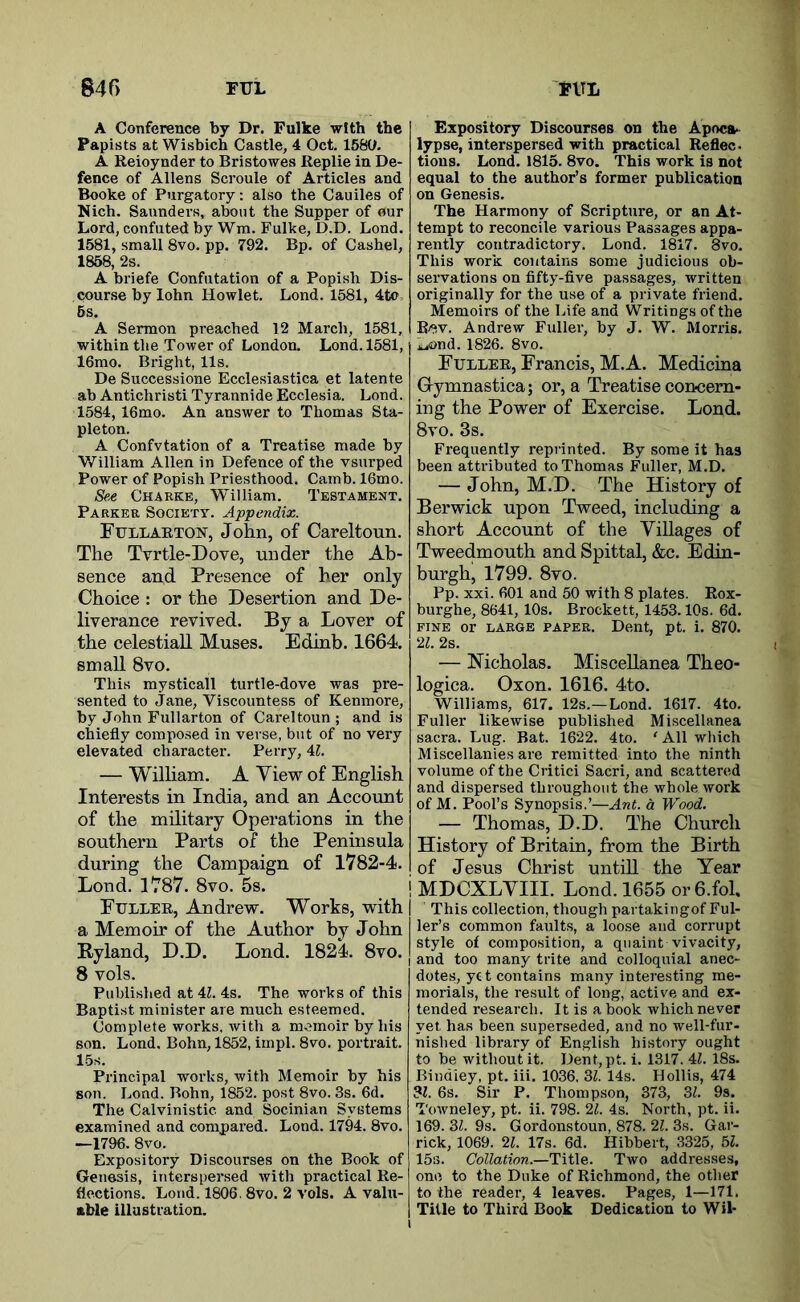 A Conference by Dr. Fulke with the Papists at Wisbich Castle, 4 Oct. 1580. A Reioynder to Bristowes Replie in De- fence of Allens Scroule of Articles and Booke of Purgatory: also the Cauiles of Nich. Saunders, about the Supper of our Lord, confuted by Wm. Fulke, D.D. Lond. 1581, small 8vo. pp. 792. Bp. of Cashel, 1858, 2s. A briefe Confutation of a Popish Dis- course by lohn Howlet. Lond. 1581, 4to 6s. A Sermon preached 12 March, 1581, within the Tower of London. Lond. 1581, 16mo. Bright, 11s. De Successions Ecclesiastica et latente ab Antichristi Tyrannide Ecclesia. Lond. 1584, 16mo. An answer to Thomas Sta- pleton. A Confvtation of a Treatise made by William Allen in Defence of the vsurped Power of Popish Priesthood. Camb. 16mo. /Sflg Charke, William. Testament. Parker Society. Appendix. Fullaeton, John, of Careltoun. The Tvrtle-Dove, under the Ab- sence and Presence of her only Choice : or the Desertion and De- liverance revived. By a Lover of the celestial! Muses. Edinb. 1664. small 8vo. This mysticall turtle-dove was pre- sented to Jane, Viscountess of Kenmore, by John Fullarton of Careltoun ; and is chiefly composed in verse, but of no very elevated character. Perry, U. — Wilham. A View of English Interests in India, and an Account of the military Operations in the southern Parts of the Peninsula during the Campaign of 1782-4. Lond. 1787. 8vo. 5s. Euller, Andrew. Works, with a Memoir of the Author by John Ryland, D.D. Lond. 1824. 8vo. 8 vols. Published at 4Z. 4s. The works of this Baptist minister are much esteemed. Complete works, with a memoir by his son. Lond. Bohn, 1852, impl. 8vo. portrait. 15s. Principal works, with Memoir by his son. Lond. Bohn, 1852. post 8vo. 3s. 6d. The Calvinistic and Socinian Systems examined and compared. Lond. 1794. 8vo. —1796. 8vo. Expository Discourses on the Book of Genesis, interspersed with practical Re- flections. Lond. 1806.8vo. 2 vols. A valu- able illustration. Expository Discourses on the Apoca- lypse, interspersed with practical Reflec. tions. Lond. 1815. 8vo. This work is not equal to the author’s former publication on Genesis. The Harmony of Scripture, or an At- tempt to reconcile various Passages appa- rently contradictory. Lond. 1817. 8vo. This work contains some judicious ob- servations on fifty-five passages, written originally for the use of a private friend. Memoirs of the Life and Writings of the R/^v. Andrew Fuller, by J. W. Morris, ijund. 1826. 8vo. Fuller, Francis, M.A. Medicina Grymnastica; or, a Treatise con-cern- ing the Power of Exercise. Lond. 8vo. 3s. Frequently reprinted. By some it has been attributed to Thomas Fuller, M.D. — John, M.D. The History of Berwick upon Tweed, including a short Account of the Villages of Tweedmouth and Spittal, &c. Edin- burgh, 1799. 8vo. Pp. xxi. 601 and 50 with 8 plates. Rox- burghe, 8641, 10s. Brockett, 1453.10s. 6d. FINE or LARGE PAPER. Dent, pt. i. 870. 21. 2s. — Nicholas. Miscellanea Theo- logica. Oxon. 1616. 4to. Williams, 617. 12s.—Lond. 1617. 4to. Fuller likewise published Miscellanea sacra. Lug. Bat. 1622. 4to. ‘ All which Miscellanies are remitted into the ninth volume of the Critic! Sacri, and scattered and dispersed throughout the whole work of M. Pool’s Synopsis.’—Ant. d Wood. — Thomas, D.D. The Church History of Britain, from the Birth of Jesus Christ untiU the Year MDCXLVIII. Lond. 1655 or6.fol. This collection, though partakingof Ful- ler’s common faults, a loose and corrupt style of composition, a quaint vivacity, and too many trite and colloquial anec- dotes, yet contains many interesting me- morials, the result of long, active and ex- tended research. It is a book which never yet has been superseded, and no well-fur- nished library of English history ought to be without it. Dent,pt. i. 1317. 4Z. 18s. Bindley, pt. iii. 1036. 3Z. 14s. Hollis, 474 3Z. 6s. Sir P. Thompson, 373, 3Z. 9s. Towneley, pt. ii. 798. 21. 4s. North, pt. ii. 169. 3Z. 9s. Gordonstoun, 878. 21. 3s. Gar- rick, 1069. 21. 17s. 6d. Hibbert, 3325, 5Z. 15s. Collation.—Title. Two addresses, one to the Duke of Richmond, the other to the reader, 4 leaves. Pages, 1—171. Title to Third Book Dedication to Wil-