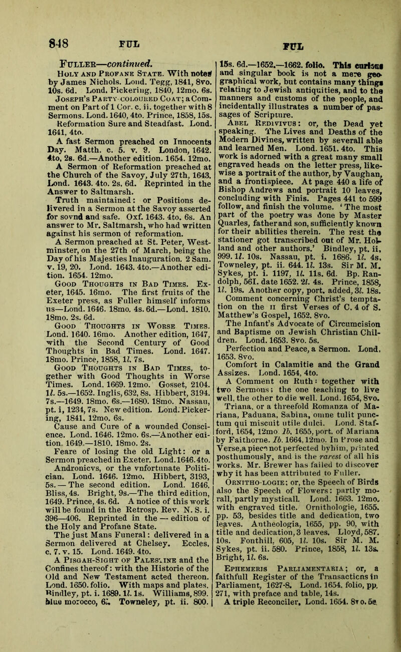 PUL Ffller—continued. Holy AND Profane State. With notei^ by James Nichols. Loud. Tegg, 1841, 8vo. 10s. 6d. Lond. Pickering, 1840, 12mo. 6s. Joseph’s Pap.ty-coloured Coat; aCora- ment on Part of 1 Cor. c. ii, together with 8 Sermons. Lond. 1640,4to. Prince, 1858,15s. Reformation Sure and Steadfast. Lond. 1641, 4to. A fast Sermon preached on Innocents Day. Matth. c. 5. v. 9. London, 1642. 4to, 2s. 6d.—Another edition. 1654. 12mo. A Sermon of Reformation preached at the Church of the Savoy, July 27th, 1643. Lond. 1643. 4to. 2s. 6d. Reprinted in the Answer to Saltmarsh. Truth maintained: or Positions de- livered in a Sermon at the Savoy asserted for sovnd and safe. Oxf. 1643. 4to. 6s. An answer to Mr. Saltmarsh, who had written against his sermon of reformation. A Sermon preached at St. Peter, West- minster, on the 27th of March, being the Day of his Majesties Inauguration. 2 Sam. V. 19, 20. Lond. 1643. 4to.—Another edi- tion. 1654. 12mo. Good Thoughts in Bad Times. Ex- eter, 1645. 16mo. The first fruits of the Exeter press, as Fuller himself informs ns—Lond. 1646. 18mo. 4s. 6d.—Lond. 1810. 18mo. 2s. 6d. Good Thoughts in Worse Times. Lond. 1640. 16mo. Another edition, 1647, with the Second Century of Good Thoughts in Bad Times. Lond. 1647. 18mo. Prince, 1858, 11. 7s. Good Thoughts in Bad Times, to- gether with Good Thoughts in Worse Times. Lond. 1669. l2mo. Gosset, 2104. 11. 5s.—1652. Inglis,632,8s. Hihbert, 3194. 7s.—1649. 18mo. 6s.—1680. 18mo. Nassau, pt. i, 1234,7s. New edition. Lond. Picker- ing, 1841. 12mo. 6s. Cause and Cure of a wounded Consci- ence. Lond. 1646. 12mo. 6s.—^Another eai- tion. 1649.—1810. 18mo. 2s. Feare of losing the old Light: or a Sermon preached in Exeter. Lond. 1646.4to. Andronicvs, or the vnfortunate Politi- cian. Lond. 1646. 12mo. Hihhert, 3193, 5s. — The second edition. Lond. 1646. Bliss, 4s. Bright, 9s.—The third edition, 1649. Prince, 4s. 6d. A notice of this work will be found in the Retrosp. Rev. N. S. i. 396—406. Reprinted in the — edition of the Holy and Profane State. The just Mans Funeral: delivered in a Sermon delivered at Chelsey. Eccles, c. 7. V. 15. Lond. 1649. 4to. A PiSGAH-SiGHT OF PALESTINE and the Confines thereof: with the Historie of the Old and New Testament acted thereon. Lond. 1650. folio. With maps and plates. Bindley, pt. i. 1689. IZ. Is. Williams, 899. blue morocco, 6m Towneley, pt. ii. 800. 15s. 6d.—1652.—1662. folio. This coring and singular book is not a mere geo graphical work, but contains many things relating to Jewish antiquities, and to the manners and customs of the people, and incidentally illustrates a number of pas- sages of Scripture. Abel Redivivus: or, the Dead yet speaking. The Lives and Deaths of the Modern Divines, written by severall able and learned Men. Lond. 1651.4to. This work is adorned with a great many small engraved heads on the letter press, like- wise a portrait of the author, by Vaughan, and a frontispiece. At page 440 a life of Bishop Andrews and portrait 10 leaves, concluding with Finis. Pages 441 to 599 follow, and finish the volume. ‘ The most part of the poetry was done by Master Quarles, father and son, suflSciently known for their abilities therein. The rest the stationer got transcribed out of Mr. Hot- land and other authors.’ Bindley, pt. ii, 999. If. 10s. Nassau, pt. i. 1686. 11. 4s, Towneley, pt. ii. 644. 11. 13s. Sir M. M. Sykes, pt. i. 1197, IL 11s. 6d. Bp. Ran- dolph, 561. date 1652. 2/. 4s. Prince, 1858, 11. 19s. Another copy, port, added, 3Z. 18s. Comment concerning Christ’s tempta- tion on the II first Verses of C. 4 of S. Matthew’s Gospel, 1652. 8vo. The Infant’s Advocate of Circumcision and Baptisme on Jewish Christian Chil- dren. Lond. 1653. 8vo. 5s. Perfection and Peace, a Sermon. Lond, 1653. 8vo. Comfort in Calamitie and the Grand Assizes. Lond. 1654, 4to. A Comment on Ruth '• together with two Sermons; the one teaching to live well, the other to die well. Lond. 1654,8vo. Triana, or a threefold Romanza of Ma- riana, Paduana, Sabina, oiiine tulit punc- tum qui miscuit utile dulci. Lond. Staf- ford, 16.54, 12mo 2b. 1655, port, of Mariana by Faithorne. Ib. 1664,12nio. In Brose and Verse,a piece not perfected byhiui, pfiuted posthumously, and is the rarest of all his works. Mr. Brewer has failed to discover why it has been attributed to Fuller. Ornitho-logie; or, the Speech of Birds also the Speech of Flowers: partly mo- rall, partly mysticall. Lond. 1663. 12mo. with engraved title. Ornithologie, 1655. pp. 53, besides title and dedication, two lefives. Antheologia, 1655, pp. 90, with title and dedication,3 leaves. Lloyd,587. 10s. Fonthill, 605, 11. 10s. Sir M. M. Sykes, pt. ii. 580. Prince, 1858, 11. 13s. Bright, 11. 6s. Ephemeris Parliamentaria ; or, a faithfull Register of the Transacticns in Parliament, 1627-8. Lond. 1654. folio, pp, 271, with preface and table, 14s. A triple Reconciler, Lond. 1654. 8t o. 6s,
