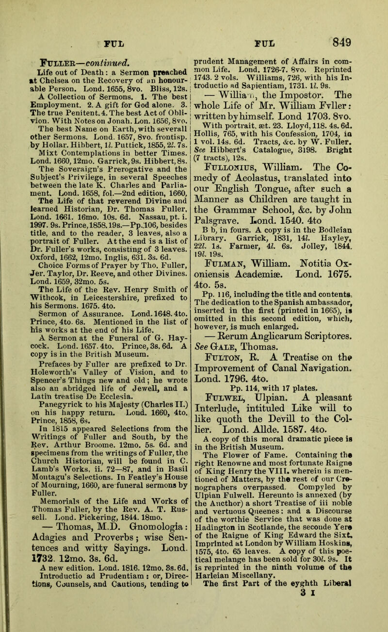 Fuller—continupd. Life out of Death: a Sermon preached at Chelsea on the Recovery of an honour- ahle Person. Lond. 1655, 8vo. Bliss, 12s. A Collection of Sermons. 1. The best Employment. 2. A gift for God alone. 3. The true Penitent. 4. The best Act of Obli- vion. With Notes on Jonah. Lon. 1656,8vo. The best Name on Earth, with severall other Sermons. Lond. 1657, 8vo. frontisp. by Hollar. Hibbert, U. Puttick, 1855,23. 7s. Mixt Contemplations in better Times. Lond. 1660,12mo. Garrick, 9s. Hibbert, 8s. The Soveraign’s Prerogative and the Subject’s Privilege, in several Speeches between the late K. Charles and Parlia- ment. Lond. 1658, fol.—2nd edition, 1660, The Life of that reverend Divine and learned Historian, Dr. Thomas Fuller, Lond. 1661. 16mo. 10s. 6d. Nassau, pt.i. 1997. 9s. Prince, 1858.19s.—Pp.T06, besides title, and to the reader, 3 leaves, also a portrait of Fuller. At the end is a list of Dr. Fuller’s works, consisting of 3 leaves. Oxford, 1662, 12mo. Inglis, 631. 3s. 6d. Choice Forms of Prayer by Tho. Fuller, Jer. Taylor, Dr. Reeve, and other Divines. Lond. 1659, 32mo. 5s. The Life of the Rev. Henry Smith of Withcok, in Leicestershire, prefixed to his Sermons. 1675. 4to. Sermon of Assurance. Lond. 1648.4to. Prince, 4to. 6s. Mentioned in the list of his works at the end of his Life. A Sermon at the Funeral of G. Hay- cock. Lond. 1657.4to. Prince, 3s. 6d. A copy is in the British Museum. Prefaces by Fuller are prefixed to Dr. Holeworth’s Valley of Vision, and to Spencer’s Things new and old; he wrote also an abridged life of Jewell, and a Latin treatise De Ecclesia. Panegyrick to his Majesty (Charles II.) on his happy return. Lond. 1660, 4to. Prince, 1858, 6s. In 1815 appeared Selections from the Writings of Fuller and South, by the Rev. Arthur Broome. 12mo. 5s. 6d. and specimens from the writings of Fuller, the Church Historian, will be found in C. Lamb’s Works, ii. 72—87, and in Basil Montagu’s Selections. In Featley’s House of Mourning, 1660, are funeral sermons by Fuller. Memorials of the Life and Works of Thomas Fuller, by the Rev. A. T. Rus- sell. Lond. Pickering, 1844.18mo. — Thomas, M.D. Grnomologia: Adagies and Proverbs; wise Sen- tences and witty Sayings. Lond. 1732. 12mo. 3s. 6d. A new edition. Lond. 1816.12mo. 8s. 6d. Introductio ad Prudentiam ; or. Direc- tions, Counsels, and Cautions, tending to prudent Management of Affairs in com- mon Life. Lond. 1726-7. 8vo. Reprinted 1743. 2 vols. Williams, 726, with his In- troductio ad Sapientiam, 1731. 13. 9s. — Willia-Ti, the Impostor. The whole Life of Mr. William Fvller: written by himself. Lond 1703. 8vo. With portrait, set. 23. Lloyd, 118. 4s. 6d. Hollis, 765, with his Confession, 1704, in 1 vol. 14s. 6d. Tracts, &c. by W. Fuller. See Hibhert’s Catalogue, 3l98. Bright (7 tracts), 12s. Fullonius, William. The Co- medy of Acolastus, translated into our English Tongue, after such a Manner as Children are taught in the Grammar School, &c. by Jolm Palsgrave. Lond. 1540. 4to B b, in fours. A copy is in the Bodleian Library. Garrick, 1831, 143. Hayley, 223. Is. Farmer, 43. 6s. Jolley, 1844. 193. I9s. Fulman, William. Notitia Ox- oniensis Academise. Lond. 1675. 4to. 5s. Pp. 116, including the title and contents. The dedication to the Spanish ambassador, inserted in the first (printed in 1665), is omitted in this second edition, which, however, is much enlarged. — Rerum Anglicarum Scriptores. See Gale, Thomas. Fulton, R. A Treatise on the Improvement of Canal Navigation. Lond. 1796. 4to. Pp. 114, with 17 plates. Fulvtel, IJlpian. A pleasant Interlude, intituled Like will to like quoth the DevUl to the Col- lier. Lond. AUde. 1587. 4to. A copy of this moral dramatic piece is in the British Museum. The Flower of Fame. Containing the right Renowne and most fortunate Raigne of King Henry the VIII. wherein is men- tioned of Matters, by the rest of our Cre- nographers overpassed. Compyled by Ulpian Fulwell. Hereunto is annexed (by the Aucthor) a short Treatise of iii noble and vertuous Queenes: and a Discourse of the worthie Service that was done at Hadington in Scotlande, the seconde Yere of the Raigne of King Edward the Sixt, Imprinted at London by William Hoskins, 1575, 4to. 65 leaves. A copy of tliis poe- tical melange has been sold for 303. 9s. It is reprinted in the ninth volume of the Harleian Miscellany. The first Part of the eyghth Liberal 3 I