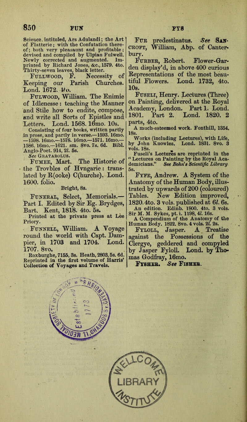 Science, intituled, Ars Adulandi; the Art of Flatterie; with the Confutation there- of ; both very pleasaunt and profitable; devised and compiled by Ulpian Fulwell. Newly corrected and augmented. Im- printed by Richard Jones, &c., 1579. 4to. Thirty-seven leave^ black letter. Full WOOD, F. Necessity of Keeping our Parish Churches. Lond. 1672. tto. Fulwood, William. The Enimie of Idlenesse: teaching the Manner and Stile how to endite, compose, and write all Sorts of Epistles and Letters. Lond. 1568.16mo. 10s. Consisting of four books, written partly in prose, and partly in verse.—1593. 16mo. —1598. l6mo.—1578. 16mo.—1571.16mo.— 1586.16mo.—1621. sm. 8vo. 7s. 6d. Bibl. Anglo-Poet. 914, 2Z. 5s. See Grataeolus. Fumee, Mart. The Historic of the Trovbles of Hvngarie: trans- lated by E(ooke) C(hurche). Lond. 1600. foho. Bright, 8s. Funeral, Select, Memorials.— Part I. Edited by Sir Eg. Brydges, Bart. Kent, 1818. 4to. 5s. Printed at the private press at Lee Priory. Funnell, Wniiam. A Voyage round the world with Capt. Dam- pier, in 1703 and 1704. Lond. 1707. 8vo. Roxburghe, 7155, 3s. Heath, 2803,5s. 6d. Reprinted in the first volume of Harris’ UollectiOQ of Voyages and Travels. Fur predestinatus. See San- CROFT, Wdliam, Abp. of Canter- bury. Furber, Eobert. Flower-Gar- den display’d, in aboye 400 curious Eepresentations of the most beau- tiful Flowers. Lond. 1732, 4to. 10s. Fuseli, Henry. Lectures (Three) on Painting, delivered at the Eoyal Academy, London. Part 1. Lond. 1801. Part 2. Lond. 1820. 2 parts, 4to. A much-esteemed work. Fonthill, 1354, 18s. Works (including Lectures), with Life, by John Knowles. Lond. 1831. 8vb. 3 vols. 18s. ^ Fuseli’s Lectures are reprinted in the “ Lectures on Painting by the Royal Aca- demicians.” See Bohn's Scientific Ldbrary 5s. Fyfe, Andrew. A System of the Anatomy of the Human Body, illus- trated by upwards of 200 (coloured) Tables. New Edition improved, 1820.4to. 3 vols. pubhshed at 6Z. 6s. An edition. Edinb. 1800. 4to. 3 vols. Sir M. M. Sykes, pt. i. 1198, U. 16s. A Compendium of the Anatomy of the Human Body. 1822. 8vo. 4 vols. 21. 2s. Ftloll, Jasper. A Treatise against the Possessions of the Clergye, geddered and compyled by J asper FyloU. Lond. by Tho- mas GodjS^y, 16mo. Fysheb. See Fiseeb.