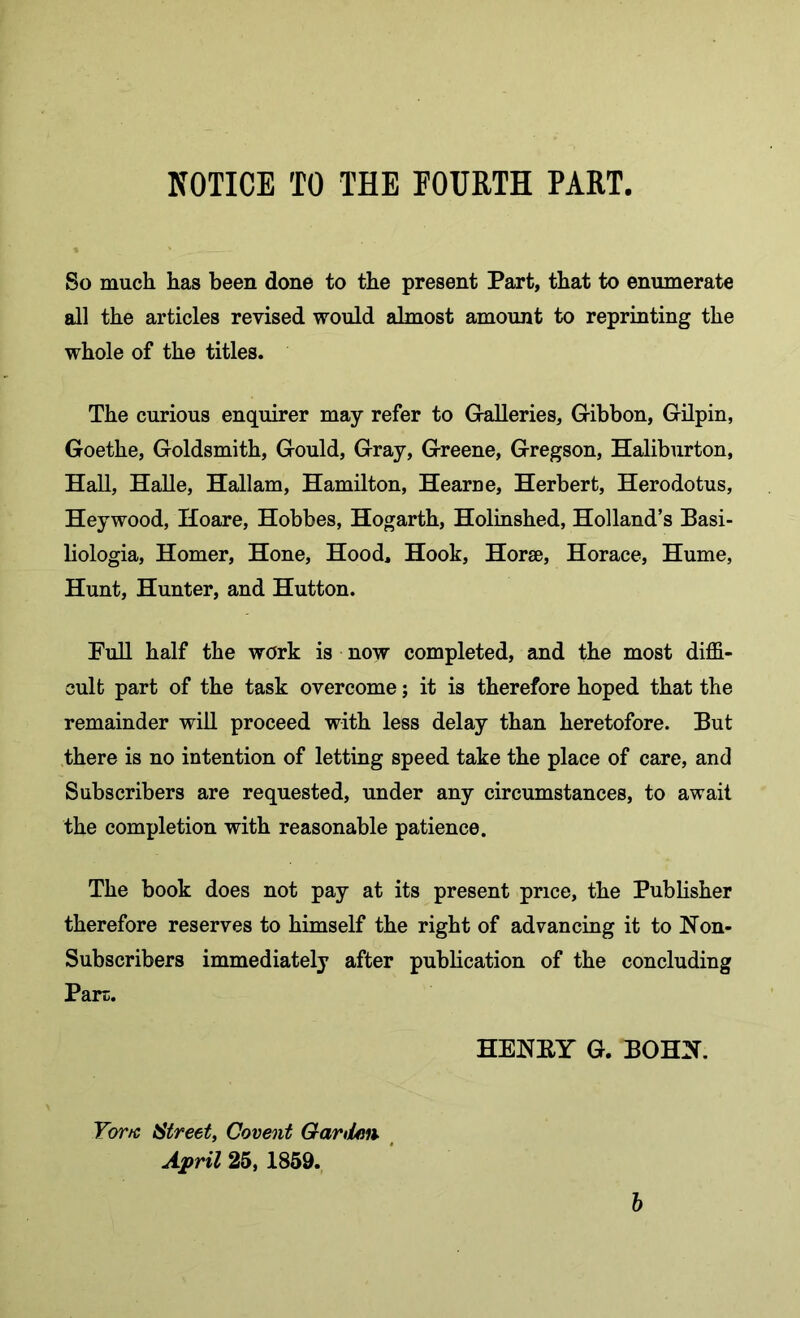 So much has been done to the present Part, that to enumerate all the articles revised would almost amount to reprinting the whole of the titles. The curious enquirer may refer to Galleries, Gibbon, Gilpin, Goethe, Goldsmith, Gould, Gray, Greene, Gregson, Haliburton, Hall, HaUe, Hallam, Hamilton, Hearne, Herbert, Herodotus, Heywood, Hoare, Hobbes, Hogarth, Holinshed, Holland’s Pasi- liologia, Homer, Hone, Hood, Hook, Horae, Horace, Hume, Hunt, Hunter, and Hutton. Full half the work is now completed, and the most diffi- cult part of the task overcome; it is therefore hoped that the remainder will proceed with less delay than heretofore. But .there is no intention of letting speed take the place of care, and Subscribers are requested, under any circumstances, to await the completion with reasonable patience. The book does not pay at its present price, the Publisher therefore reserves to himself the right of advancing it to Non- Subscribers immediately after publication of the concluding Part. HENEY G. BOHN. For/c Street, Covent Gartian. April 25, 1859. h