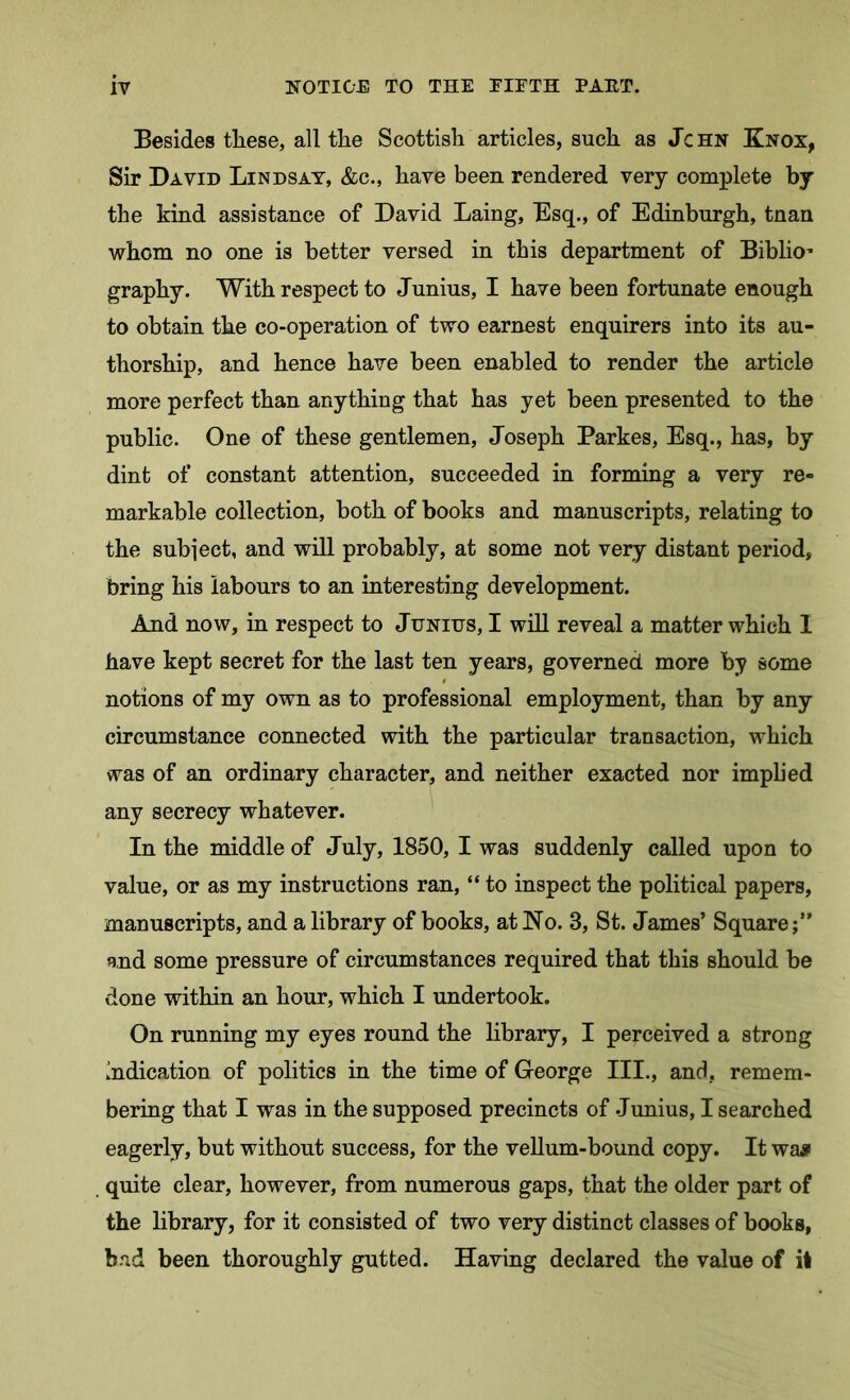 Besides tliese, all tlie Scottish articles, such as Jchn Knox, Sir David Lindsay, &c., have been rendered very complete by the kind assistance of David Laing, Esq., of Edinburgh, tnan whom no one is better versed in this department of Biblio’ graphy. With respect to Junius, I have been fortunate enough to obtain the co-operation of two earnest enquirers into its au- thorship, and hence have been enabled to render the article more perfect than anything that has yet been presented to the public. One of these gentlemen, Joseph Parkes, Esq., has, by dint of constant attention, succeeded in forming a very re- markable collection, both of books and manuscripts, relating to the subject, and will probably, at some not very distant period, bring his labours to an interesting development. And now, in respect to Junius, I will reveal a matter which I have kept secret for the last ten years, governed more by some notions of my own as to professional employment, than by any circumstance connected with the particular transaction, which was of an ordinary character, and neither exacted nor implied any secrecy whatever. In the middle of July, 1850, I was suddenly called upon to value, or as my instructions ran, “ to inspect the political papers, manuscripts, and a library of books, at No. 3, St. James’ Square;” and some pressure of circumstances required that this should be done within an hour, which I undertook. On running my eyes round the library, I perceived a strong Indication of politics in the time of George III., and, remem- bering that I was in the supposed precincts of Junius, I searched eagerly, but without success, for the vellum-bound copy. It waji quite clear, however, from numerous gaps, that the older part of the library, for it consisted of two very distinct classes of books, bad been thoroughly gutted. Having declared the value of it