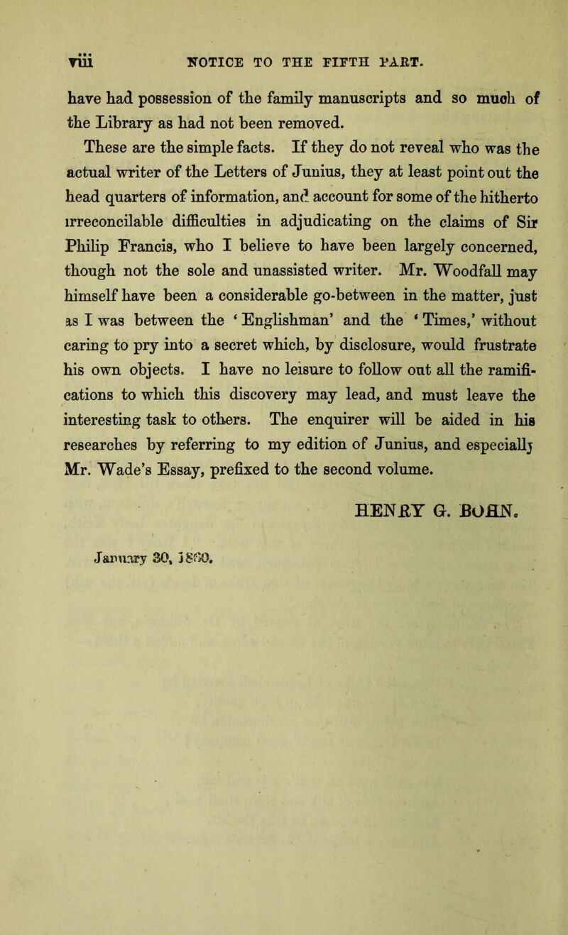 have had possession of the family manuscripts and so much of the Library as had not been removed. These are the simple facts. If they do not reveal who was the actual writer of the Letters of Junius, they at least point out the head quarters of information, and account for some of the hitherto irreconcilable difficulties in adjudicating on the claims of Sir Philip Francis, who I believe to have been largely concerned, though not the sole and unassisted writer. Mr. Woodfall may himself have been a considerable go-between in the matter, just as I was between the ‘ Englishman’ and the ‘ Times,’ without caring to pry into a secret which, by disclosure, would frustrate his own objects. I have no leisure to follow out all the ramifi- cations to which this discovery may lead, and must leave the interesting task to others. The enquirer will be aided in his researches by referring to my edition of Junius, and especiallj Mr. Wade’s Essay, prefixed to the second volume. HENEY G. BOflN, January 30,