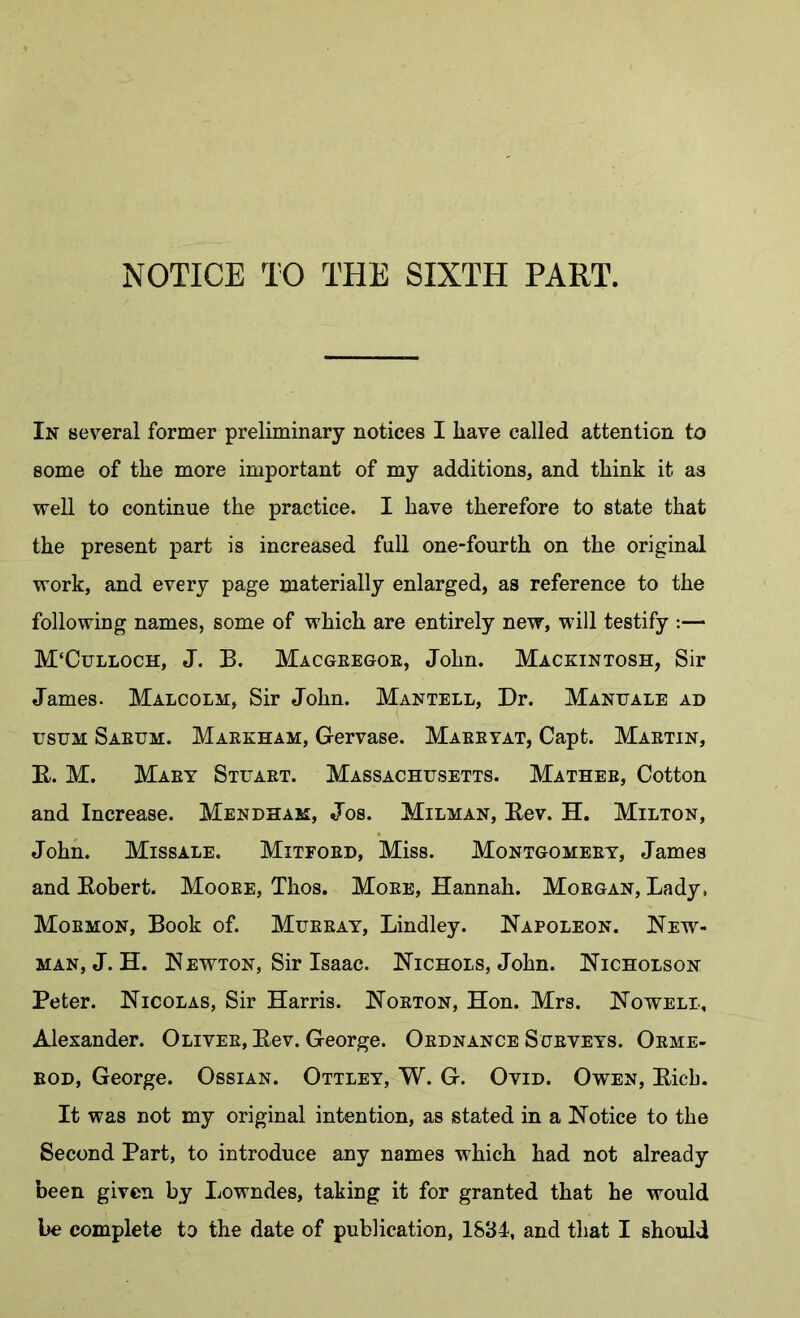 In several former preliminary notices I liave called attention to some of the more important of my additions, and think it as well to continue the practice. I have therefore to state that the present part is increased full one-fourth on the original work, and every page materially enlarged, as reference to the following names, some of which are entirely new, will testify :— M'Culloch, J. B. Macgeegoe, John. Mackintosh, Sir James. Malcolm, Sir John. Mantell, Dr. Manuale ad usuM Saeum. Maekham, Gervase. Maeeyat, Capt. Maetin, B. M. Maey Stuaet. Massachusetts. Mathee, Cotton and Increase. Mendham, Jos. Milman, Eev. H. Milton, John. Missale. Mitfoed, Miss. Montgomeey, James and Kobert. Mooee, Thos. Moee, Hannah. Moegan, Lady, Mormon, Book of. Murray, Bindley. Napoleon. New- man, J.H. N EWTON, Sir Isaac. Nichols, John. Nicholson Peter. Nicolas, Sir Harris. Norton, Hon. Mrs. Nowell, Alexander. Oliver, Eev. George. Ordnance Sueyeys. Oeme- EOD, George. Ossian. Ottley, W. G. Ovid. Owen, Eicb. It was not my original intention, as stated in a Notice to the Second Part, to introduce any names which had not already been given by Lowndes, taking it for granted that he would
