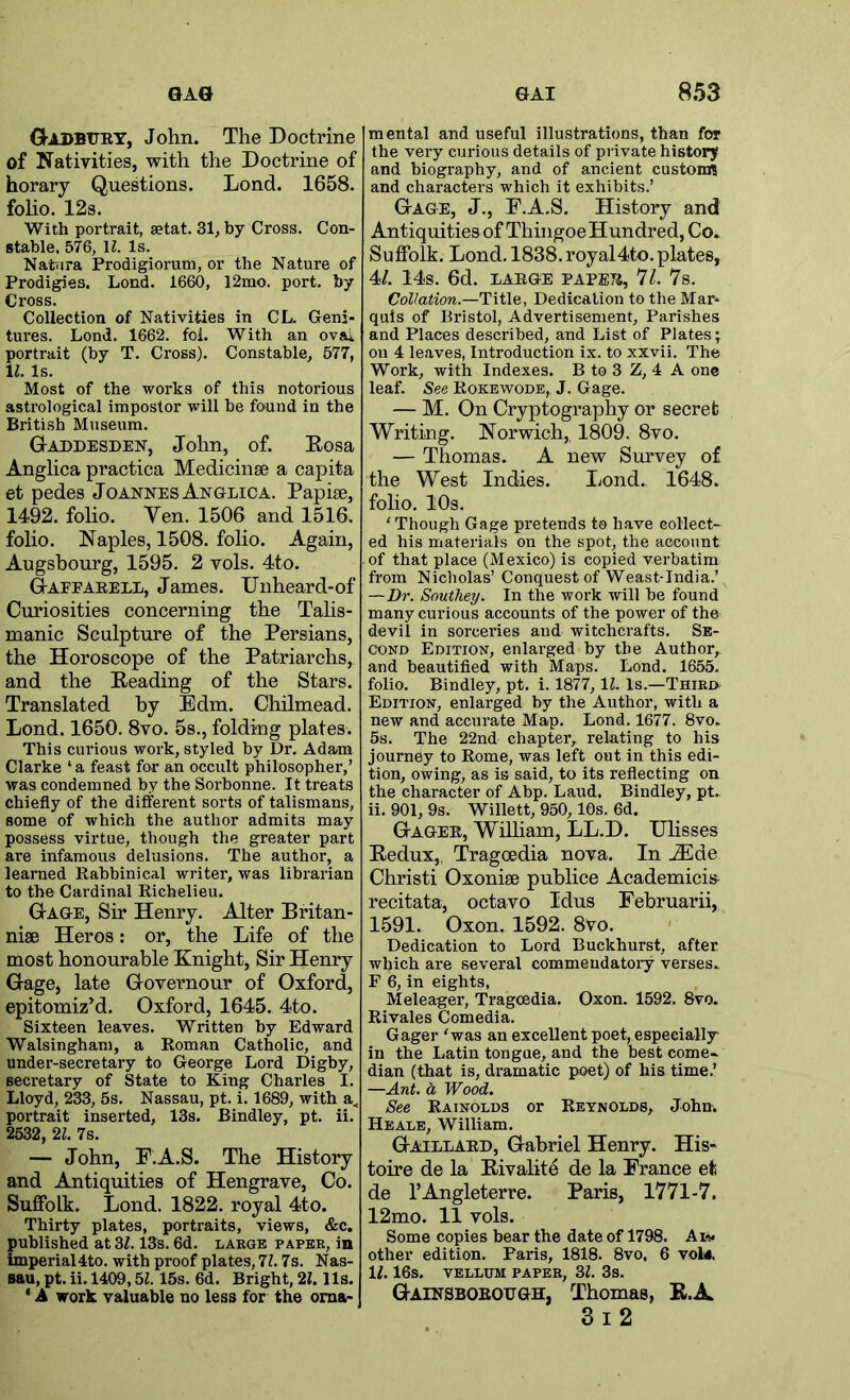 0ADBURT, John. The Doctrine of Nativities, with the Doctrine of horary Questions. Lond. 1658. foho. 12s. With portrait, »tat. 31, by Cross. Con- stable. 576, H. Is. Nat'iira Prodigiorum, or the Nature of Prodigies. Lond. 1660, 12mo. port, by Cross. Collection of Nativities in CL. Geni- tures. Lond. 1662. foi. With an ovai, portrait (by T. Cross). Constable, 577, 11. Is. Most of the works of this notorious astrological impostor will be found in the British Museum. Gaddesden, John, of. Eosa Anglica practica Medicinse a capita et pedes Joannes Anglica. Papise, 1492. folio. Yen. 1506 and 1516. folio. Naples, 1508. folio. Again, Augsbourg, 1595. 2 vols. 4to. Gafeaeell, James. Unheard-of Curiosities concerning the Talis- manic Sculpture of the Persians, the Horoscope of the Patriarchs, and the Heading of the Stars. Translated by Edm. Chilmead. Lond. 1650. 8vo. 5s., folding plates. This curious work, styled by Dr. Adam Clarke ‘a feast for an occult philosopher,’ was condemned by the Sorhonne. It treats chiefly of the different sorts of talismans, some of which the author admits may possess virtue, though the greater part are infamous delusions. The author, a learned Rabbinical writer, was librarian to the Cardinal Richelieu. Gage, Sir Henry. Alter Britan- niae Heros: or, the Life of the most honourable Knight, Sir Henry Gage, late Governour of Oxford, epitomiz’d. Oxford, 1645. 4to. Sixteen leaves. Written by Edward Walsingham, a Roman Catholic, and under-secretary to George Lord Digby, secretary of State to King Charles I. Lloyd, 233, 5s. Nassau, pt. i. 1689, with a^ portrait inserted, 13s. Bindley, pt. ii. 2532, 21. 7s. — John, E.A.S. The History and Antiquities of Hengrave, Co. Suffolk. Lond. 1822. royal 4to. Thirty plates, portraits, views, &c. published at 31.13s. 6d. laegb paper, in imperial 4to. with proof plates, 7Z. 7s. Nas- sau, pt. ii. 1409,5115s. 6d. Bright, 21.11s. ‘ A work valuable no less for the oma- mental and useful illustrations, than for the very curious details of pi-ivate history and biography, and of ancient custom? and characters which it exhibits.’ Gage, J., P.A.S. History and Antiquities of Thingoe Hundred, Co. Suffolk. Lond. 1838. royal 4to. plates, 41. 14s. 6d. LARGE PAPER, 71. 7s. Col/ation.—Title, Dedication to the Mar* quls of Bristol, Advertisement, Parishes and Places described, and List of Plates; on 4 leaves, Introduction ix. to xxvii. The Work, with Indexes. B to 3 Z, 4 A one leaf. See Rokewode, J. Gage. — M. On Cryptography or secret Writing. Norwich, 1809. 8vo. — Thomas. A new Survey of the West Indies. Lond. 1648. folio. 10s. 'Though Gage pretends to have eollect- ed his materials on the spot, the account of that place (Mexico) is copied verbatim from Nicholas’ Conquest of Weast-India.’ —Dr. Southey. In the work will be found many curious accounts of the power of the devil in sorceries aud witchcrafts. Se- cond Edition, enlarged by the Author,, and beautified with Maps. Lond. 1655. folio. Bindley, pt. i. 1877, IZ. Is.—Third- Edition, enlarged by the Author, with a new and accurate Map. Lond. 1677. 8vo. 5s. The 22nd chapter, relating to his journey to Rome, was left out in this edi- tion, owing, as is said, to its reflecting on the character of Abp. Laud. Bindley, pt. ii. 901, 9s. Willett, 950,10s. 6d. Gager, WiUiam, LL.D. UHsses Redux, Tragoedia nova. In JEde Christ! Oxonise puhlice Academicis- recitata, octavo Idus Februarii, 1591. Oxon. 1592. 8vo. Dedication to Lord Buckhurst, after which are several commeudatoiy verses. F 6, in eights, Meleager, Tragoedia. Oxon. 1592. 8vo. Rivales Comedia. Gager 'was an excellent poet, especially in the Latin tongue, and the best come- dian (that is, dramatic poet) of his time.’ —Ant. a Wood. See Rainolds or Reynolds, John. Heale, William. Gaillard, Gabriel Henry. His« toire de la Rivalite de la France et de I’Angleterre. Paris, 1771-7. 12mo. 11 vols. Some copies bear the date of 1798. Aim* other edition. Paris, 1818. 8vo, 6 vol«. IZ. 16s. VELLUM PAPER, 31. 3s. Gainsborough, Thomas, R.JL 3i2