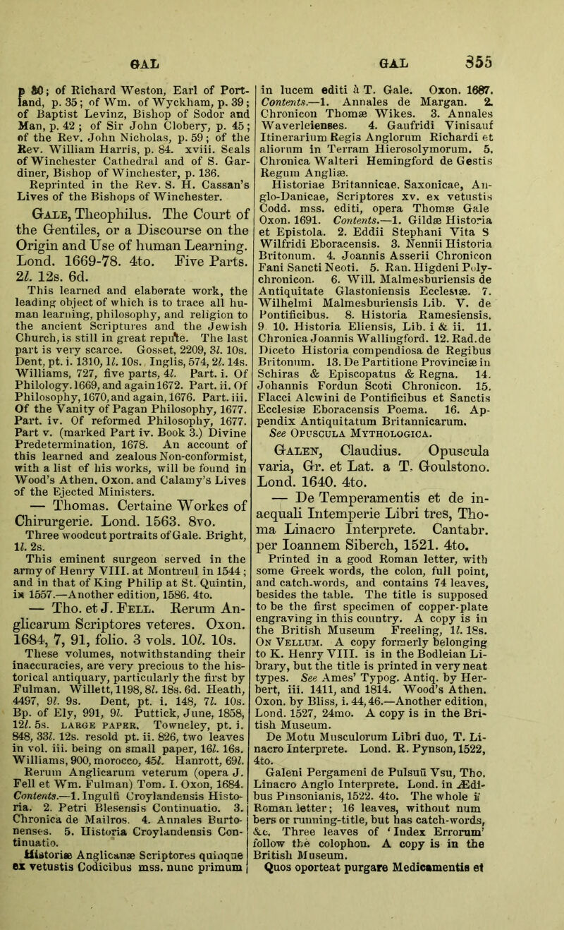 {» SO; of Richard Weston, Earl of Portl- and, p. 35; ofWm. of Wyckham, p. 39; of Baptist Levinz, Bishop of Sodor and Man, p. 42 ; of Sir John Clobery, p. 45; of the Rev. John Nicholas, p. 59; of the Rev. William Harris, p. 84. xviii. Seals of Winchester Cathedral and of S. Gar- diner, Bishop of Winchester, p. 136. Reprinted in the Rev. S. H. Cassan’s Lives of the Bishops of Winchester. Gale, Theophilus. The Cotirt of the Gentiles, or a Discourse on the Origin and Use of human Learning. Lond. 1669-78. 4to. Five Parts. n. 12s. 6d. This learned and elaborate work, the leadinff object of which is to trace all hu- man learning, philosophy, and religion to the ancient Scriptures and the Jewish Church, is still in great repifte. The last part is very scarce. Gosset, 2209, 3Z. 10s. Dent, pt. i. 1310, \l. 10s. Inglis, 574, 21.14s. Williams, 727, five parts, Al. Part. i. Of Philology. 1669, and again 1672. Part. ii. Of Philosophy, 1670, and again, 1676. Part. iii. Of the Vanity of Pagan Philosophy, 1677. Part. iv. Of reformed Philosophy, 1677. Part V. (marked Part iv. Book 3.) Divine Predetermination, 1678. An account of this learned and zealous Non-conformist, with a list of his works, will be found in Wood’s Athen. Oxon. and Calamy’s Lives of the Ejected Ministers. — Thomas. Certaine Workes of Chirurgerie. Lond. 1563. 8vo. Three woodcut portraits of Gale. Bright, 11. 2s. This eminent surgeon served in the army of Henry VIII. at Montreul in 1544; and in that of King Philip at St. Quintin, i)» 1557.—Another edition, 1586. 4to. — Tho. et J. Fell. Rerum An- glicarum Scriptores veteres. Oxon. 1684, 7, 91, folio. 3 vols. 10^. 10s. These volumes, notwithstanding their inaccuracies, are very precious to the his- torical antiquary, particularly the first by Fulman. Willett, 1198,8Z. 18s. 6d. Heath, 4497, 91. 9s. Dent, pt. i. 148, 71. 10s. Bp. of Ely, 991, 9^. Puttick, June, 1858, 121. 5s. LAEGE PAPER. Towneley, pt. i. 848, 331. 12s. resold pt. ii. 826, two leaves in vol. iii. being on small paper, 131.16s. Williams, 900, morocco, 45^. Hanrott, 391. Rerum Anglicarum veterum (opera J. Fell et Wm. Fulman) Tom. I. Oxon, 1684. Contents.—l.Ingulfi Croylandensis Histo- ria. 2. Petri Bleseiisis Continuatio. 3. Chronica de Mailros. 4. Annales Burto- nenses. 5. Historia Croylandensis Con- tinuatio. Mistorise Anglican* Scriptores quinqne ex vetustis Codicibus mss. nunc primum in lucem editi h T. Gale. Oxon. 1687. Contents.—1. Annales de Margan. 2. Chronicon Thomae Wikes. 3. Annales Waverleienees. 4. Gaufridi Vinisauf Itinerarium Regis Anglorum Richard! et aliorum in Terrain Hierosolymorum. 5. Chronica Walter! Hemingford de Gestis Regum Angliae. Historiae Britannicae. Saxonicae, An- glo-Danicae, Scriptores xv. ex vetustis Codd. mss. editi, opera Thomae Gale Oxon. 1691. Contents.—1. Gildae Historia et Epistola. 2. Eddii Stephani Vita S Wilfridi Eboracensis. 3. Nennii Historia Britonum. 4. Joannis Asserii Chronicon Fani Sancti Neoti. 5. Ran. Higdeni Poly- chronicon. 6. Will. Malmesburiensis de Antiquitate Glastoniensis Ecclesiae. 7. Wilhelmi Malmesburiensis Lib. V. de Pontificibus. 8. Historia Ramesiensis. 9 10. Historia Eliensis, Lib. i & ii. 11. Chronica Joannis Wallingford. 12. Rad.de Diceto Historia compendiosa de Regibus Britonum. 13. De Partitione Provinciae in Schiras & Episcopatus & Regna. 14. Johannis Fordun Scoti Chronicon. 15, Flacci Alcwini de Pontificibus et Sanctis Ecclesiae Eboracensis Poema. 16. Ap- pendix Antiquitatum Britannicarum. See Opuscula Mythologica. Galen, Claudius. Opuscula varia, Gr, et Lat. a T, Goulstono. Lond. 1640. 4to. — De Temperamentis et de in- aequali Intemperie Libri tres, Tho- ma Linacro Interprete, Cantabr. per loannem Siberch, 1521. 4to. Printed in a good Roman letter, with some Greek words, the colon, full point, and catch-words, and contains 74 leaves, besides the table. The title is supposed to be the first specimen of copper-plate engraving in this country, A copy is in the British Museum Freeling, 11.18s, On Vellum. A copy formerly belonging to K. Henry VIII. is in the Bodleian Li- brary, but the title is printed in very neat types. See Ames’ Typog. Antiq. by Her- bert, iii. 1411, and 1814. Wood’s Athen. Oxon. by Bliss, i. 44,46.—Another edition, Lond. 1527, 24mo. A copy is in the Bri- tish Museum. De Motu Musculorum Libri duo, T. Li- nacro Interprete. Lond. R. Pynson, 1522, 4to. Galeni Pergameni de Pulsuu Vsu, Tho, Linacro Anglo Interprete, Lond. in .®dl- bus Pmsonianis, 1522. 4to. The whole i’ Roman letter; 16 leaves, without num bers or running-title, but has catch-woi'ds, At, Three leaves of ‘ Index Errorum’ follow the colophon. A copy is in the British Museum. Quos oporteat purgare Medicamentia et