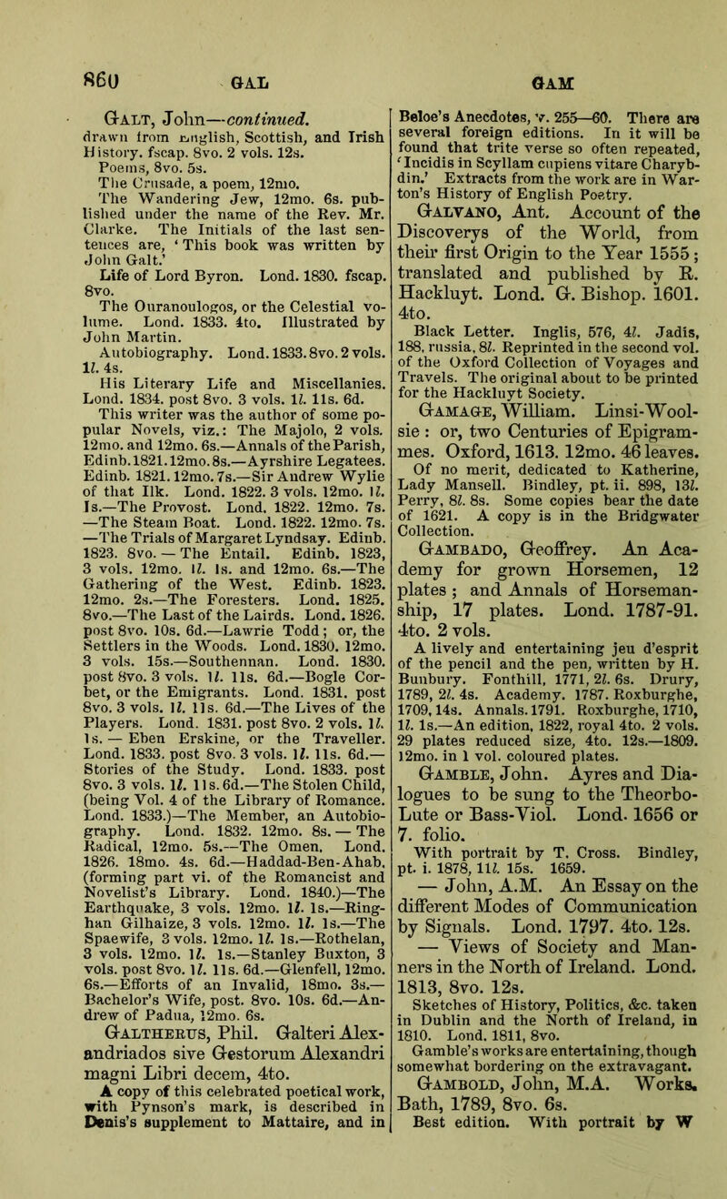 Galt, John—continued. drawn Irom jcitiglish, Scottish, and Irish History, fscap. 8vo. 2 vols. 12s. Poems, 8vo. 5s. The Crusade, a poem, 12mo. The Wandering Jew, 12mo. 6s. pub- lished under the name of the Rev. Mr. Clarke. The Initials of the last sen- tences are, ‘ This book was written by John Galt.’ Life of Lord Byron. Lond. 1830. fscap. 8vo. The Ouranoulogos, or the Celestial vo- lume. Lond. 1833. 4to. Illustrated by John Martin. Autobiography. Lond. 1833.8vo. 2 vols. 11. 4s. His Literary Life and Miscellanies. Lond. 1834. post 8vo. 3 vols. IZ. 11s. 6d. This writer was the author of some po- pular Novels, viz.: The Majolo, 2 vols. 12mo. and 12mo. 6s.—Annals of the Parish, Edinb. 1821.12mo. 8s.—Ayrshire Legatees. Edinb. 1821.12mo. 7s.—Sir Andrew Wylie of that Ilk. Lond. 1822. 3 vols. l2mo. M. Is.—The Provost. Lond. 1822. 12mo. 7s. —The Steam Boat. Lond. 1822.12mo. 7s. —The Trials of Margaret Lyndsay. Edinb. 1823. 8vo. — The Entail.' Edinb. 1823, 3 vols. 12mo. M. Is. and 12mo. 6s.—The Gathering of the West. Edinb. 1823. 12mo. 2s.—The Foresters. Lond. 1825. 8vo.—The Last of the Lairds. Lond. 1826. post 8vo. 10s. 6d.—Lawrie Todd; or, the Settlers in the Woods. Lond. 1830. 12mo. 3 vols. 15s.—Southennan. Lond. 1830. post 8vo. 3 vols. H. 11s. 6d.—Bogle Cor- bet, or the Emigrants. Lond. 1831. post 8vo. 3 vols. II. 11s. 6d.—The Lives of the Players. Lond. 1831. post 8vo. 2 vols. H. 1 s. — Ehen Erskine, or the Traveller. Lond. 1833. post 8vo. 3 vols. If. 11s. 6d.— Stories of the Study. Lond. 1833. post 8vo. 3 vols. li. 11 s. 6d.—The Stolen Child, (being Vol. 4 of the Library of Romance. Lond. 1833.)—The Member, an Autobio- graphy. Lond. 1832. 12mo. 8s. — The Radical, 12mo. 5s.—The Omen, Lond. 1826. 18mo. 4s. 6d.—Haddad-Ben-Ahab. (forming part vi. of the Romancist and Novelist’s Library, Lond. 1840.)—The Earthquake, 3 vols. 12mo. IL Is.—Ring- han Gilhaize, 3 vols. 12mo. IZ. Is.—The Spaewife, 3 vols, 12mo. H. Is.—Rothelan, 3 vols. l2mo. IL Is,—Stanley Buxton, 3 vols. post 8vo. U. 11s. 6d.—Glenfell, 12mo. 6s.—Efforts of an Invalid, l8mo. 3s.— Bachelor’s Wife, post. 8vo. 10s. 6d.—An- drew of Padua, 12mo. 6s. Galtheeijs, Phil. GalteriAlex- andriados sive Gestorum Alexandri magni Libri decern, 4to. A copy of this celebrated poetical work, with Pynson’s mark, is described in Denis’s supplement to Mattaire, and in Beloe’s Anecdotes, v. 255—60. There are several foreign editions. In it will be found that trite verse so often repeated, 'Incidis in Scyllam cnpiens vitare Charyb- din.’ Extracts from the work are in War- ton’s History of English Poetry. Galvano, Ant. Account of the Discovery’s of the World, from their first Origin to the Year 1555; translated and published by R. Hackluyt. Lond. G. Bishop. 1601. 4to. Black Letter. Inglis, 576, 41. Jadis, 188, russia. 81. Reprinted in the second vol. of the Oxford Collection of Voyages and Travels. The original about to be printed for the Hackluyt Society. Gam AGE, William. Linsi-Wool- sie : or, two Centuries of Epigram- mes. Oxford, 1613. 12mo. 46 leaves. Of no merit, dedicated to Katherine, Lady Mansell. Bindley, pt. ii. 898, 131, Perry, 81. 8s. Some copies bear the date of 1621. A copy is in the Biidgwater Collection. Gambado, Geoffrey. An Aca- demy for grown Horsemen, 12 plates ; and Annals of Horseman- ship, 17 plates. Lond. 1787-91. 4to. 2 vols. A lively and entertaining jeu d’esprit of the pencil and the pen, written by H. Bunbury. Fonthill, 1771,21.6s. Drury, 1789, 21. 4s. Academy. 1787. Roxburghe, 1709,14s. Annals. 1791. Roxburghe, 1710, 11. Is.—An edition, 1822, royal 4to. 2 vols. 29 plates reduced size, 4to. 12s.—1809. l2mo. in 1 vol. coloured plates. Gamble, John. Ayres and Dia- logues to be sung to the Theorbo- Lute or Bass-Viol. Lond. 1656 or 7. folio. With portrait by T. Cross. Bindley, pt. i. 1878, IIZ. 15s. 1659. — John, A.M. An Essay on the different Modes of Communication by Signals. Lond. 1797. 4to, 12s. — Views of Society and Man- ners in the North of Ireland. Lond. 1813, 8vo. 12s. Sketches of History, Politics, &c. taken in Dublin and the North of Ireland, in 1810. Lond. 1811, 8vo. Gamble’s works are entertaining, though somewhat bordering on the extravagant. Gambold, John, M.A. Works. Bath, 1789, 8vo. 6s. Best edition. With portrait by W