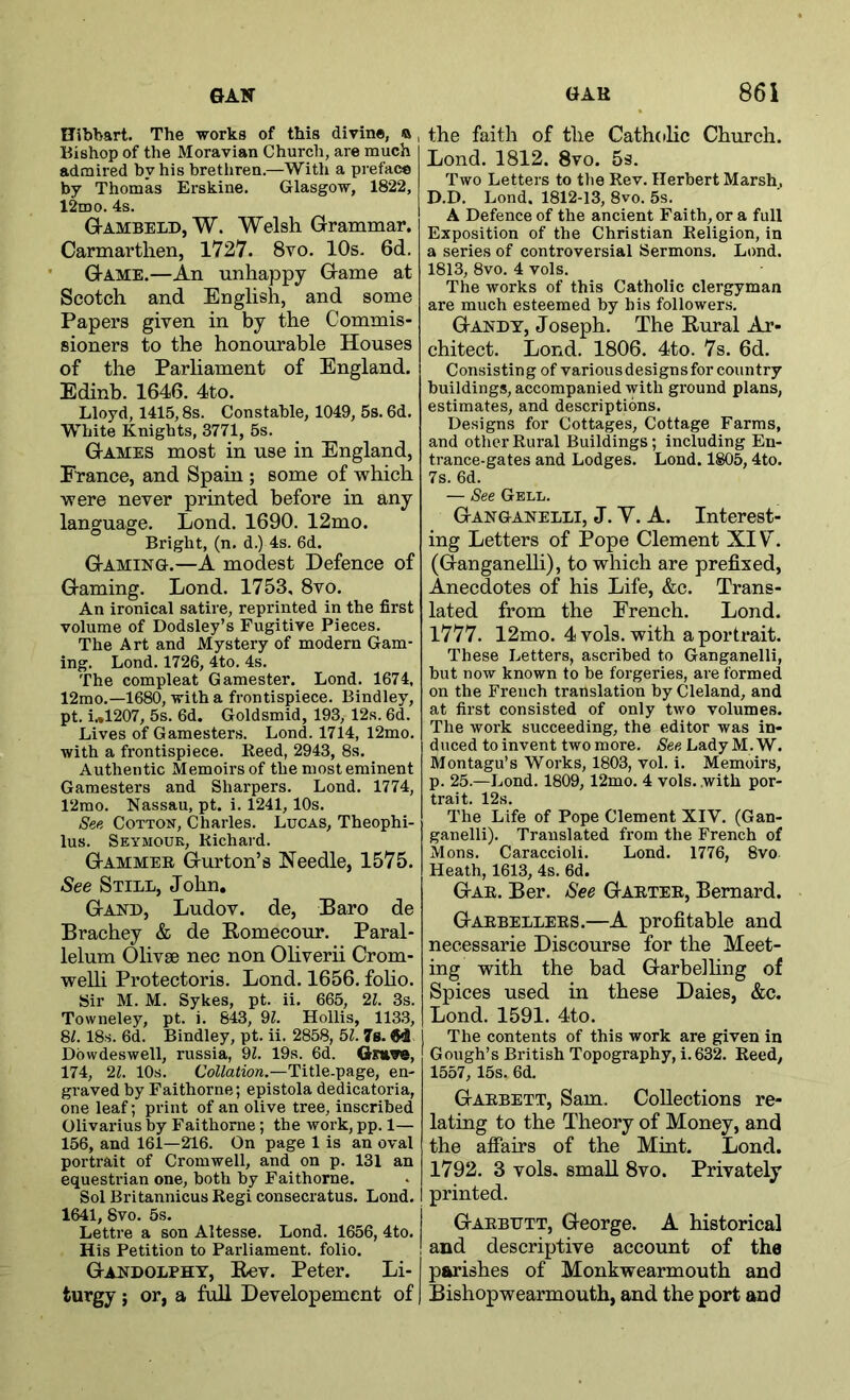 Uibbart. The works of this divine, o , Bishop of the Moravian Church, are much admired by his brethren.—With a preface by Thomas Erskine, Glasgow, 1822, 12mo. 4s. G-ambeld, W. Welsh Grammar. Carmarthen, 1727. 8vo. 10s. 6d. • Game.—An unhappy Game at Scotch and English, and some Papers given in by the Commis- sioners to the honourable Houses of the Parliament of England. Edinb. 1646. 4to. Lloyd, 1415,8s. Constable, 1049, 5s. 6d. White Knights, 3771, 5s. Games most in use in England, France, and Spain ; some of which were never printed before in any language. Lend. 1690. 12mo. Bright, (n. d.) 4s. 6d. Gaming.—A modest Defence of Gaming. Lond. 1753, 8vo. An ironical satire, reprinted in the first volume of Dodsley’s Fugitive Pieces. The Art and Mystery of modern Gam- ing. Lond. 1726, 4to. 4s. The compleat Gamester. Lond. 1674, 12mo.—1680, with a frontispiece. Bindley, pt. i.,1207, 5s. 6d. Goldsmid, 193, 12s. 6d. Lives of Gamesters. Lond. 1714, 12mo. with a frontispiece. Reed, 2943, 8s. Authentic Memoirs of the most eminent Gamesters and Sharpers. Lond. 1774, 12mo. Nassau, pt. i. 1241,10s. See Cotton, Charles. Lucas, Theophi- lus. Seymour, Richard. Gammer Gurton’s Needle, 1575. See Still, John, Gand, Ludov. de, Baro de Brachey & de Romecour. Paral- lelum Olivse nec non Oliverii Crom- welli Protectoris. Lond. 1656. foho. Sir M. M. Sykes, pt. ii. 665, 2i. 3s. Towneley, pt. i. 643, 9^. Hollis, 1133, 8^. 18s. 6d. Bindley, pt. ii. 2858, 51. 7s. M Dowdeswell, russia, 9Z. 19s. 6d. Omwe, 174, 21. 10s. CoZ/atio«.—Title-page, en- graved by Faithorne; epistola dedicatoria, one leaf; print of an olive tree, inscribed Olivarius by Faithorne; the work, pp. 1— 156, and 161—216. On page 1 is an oval portrait of Cromwell, and on p. 131 an equestrian one, both by Faithorne. Sol Britannicus Regi consecratus. Lond. 1641, 8vo. 5s. Lettre a son Altesse. Lond. 1656, 4to. His Petition to Parliament, folio. Gandolphy, Rev. Peter. Li- turgy ; or, a full Developement of the faith of the Catholic Church. Lond. 1812. 8vo. 5s. Two Letters to the Rev. Herbert Marsh, D.D. Lond. 1812-13, 8vo. 5s. A Defence of the ancient Faith, or a full Exposition of the Christian Religion, in a series of controversial Sermons. Lond. 1813, 8vo. 4 vols. The works of this Catholic clergyman are much esteemed by his follower.s. Gandy, Joseph. The Rural Ar- chitect. Lond. 1806. 4to. 7s. 6d. Consisting of various designs for country buildings, accompanied with ground plans, estimates, and descriptions. Designs for Cottages, Cottage Farms, and other Rural Buildings; including En- trance-gates and Lodges. Lond. 1805,4to. 7s. 6d. — See Gell. Ganganelli, J. V. A. Interest- ing Letters of Pope Clement XIV. (Ganganelli), to which are prefixed. Anecdotes of his Life, &c. Trans- lated from the French. Lond. 1777. 12mo. 4 vols. with a portrait. These Letters, ascribed to Ganganelli, but now known to be forgeries, are formed on the French translation by Cleland, and at first consisted of only two volumes. The work succeeding, the editor was in- duced to invent two more. See Lady M. W. Montagu’s Works, 1803, vol. i. Memoirs, p. 25.—Lond. 1809, 12mo. 4 vols. with por- trait. 12s. The Life of Pope Clement XIV. (Gan- ganelli). Translated from the French of Mons. Caraccioli. Lond. 1776, 8vo Heath, 1613, 4s. 6d. Gar. Ber. See Garter, Bernard. Garbellers.—A profitable and necessarie Discourse for the Meet- ing with the bad Garbelling of Spices used in these Daies, &c. Lond. 1591. 4to. The contents of this work are given in Gough’s British Topography, i.632. Reed, 1557, 15s, 6d. Garbett, Sam. Collections re- lating to the Theory of Money, and the afiairs of the Mint. Lond. 1792. 3 vols. small 8vo. Privately printed. Garbett, George. A historical and descriptive account of the parishes of Monkwearmouth and Bishopwearmouth, and the port and