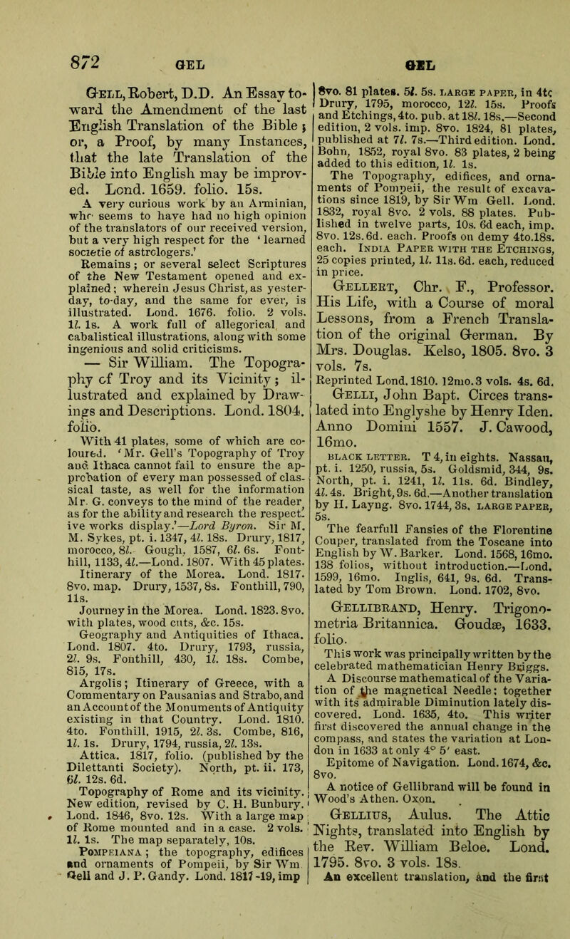 8/2 Gell, Eobert, D.D. An Essay to- ward the Amendment of the last English Translation of the Bible } or, a Proof, by many Instances, that the late Translation of the Bible into English may be improv- ed. Lend. 1659. folio. 15s. A veiy curious work by an Aiininian, whr' seems to have had no high opinion of the translators of our received version, but a very high respect for the ‘ learned societie of astrologers.’ Remains; or several select Scriptures of the New Testament opened and ex- plained; wherein Jesus Christ, as yester- day, to-day, and the same for ever, is illustrated. Lond. 1676. folio. 2 vols. 11. Is. A work full of allegorical and cabalistical illustrations, along with some ingenious and solid criticisms. — Sir William. The Topogra- phy of Troy and its Vicinity; il- lustrated and explained by Draw- ings and Descriptions. Lond. 1804, folio. With 41 plates, some of which are co- loured. ' Mr. Gell’s Topography of Troy and Ithaca cannot fail to ensure the ap- probation of every man possessed of clas- sical taste, as well for the information Mr. G. conveys to the mind of the reader as for the ability and research the respect! ive works display.’—Lord Byron. Sir M. M. Sykes, pt. i. 1347,11.18s. Drury, 1817, morocco, 8^. Gough. 1587, &l. 6s. Font- hill, 1133, 4L—Lond .1807. With 45 plates. Itinerary of the Morea. Lond. 1817. 8vo. map. Drury, 1537,8s. Fonthill, 790, 11s. Journey in the Morea. Lond. 1823.8vo. with plates, wood cuts, &c. 15s. Geography and Antiquities of Ithaca. Lond. 1807. 4to. Drury, 1793, russia, 21. 9s. Fonthill, 430, 11. 18s. Combe, 815, 17s. Argolis; Itinerary of Greece, with a Commentary on Pausanias and Strabo, and an Accountof the Monuments of Antiquity existing in that Country. Lond. 1810. 4to. Fonthill. 1915, 21. 3s. Combe, 816, 11. Is. Drury, 1794, russia, 21.13s. Attica. 1817, folio, (published by the Dilettanti Society). North, pt. ii. 173, U. 12s. 6d. Topogr.aphy of Rome and its vicinity. New edition, revised by C. H. Bunbury.' Lond. 1846, 8vo. 12s. With a large map , of Rome mounted and in a case. 2 vols. ' 11. Is. The map separately, 10s. PoMPEiANA; the topography, edifices »nd ornaments of Pompeii, by Sir Wm Geli and J. P. Gandy. Lond. 1817 -19, imp 8vo. 81 plates. 57. 5s. large paper, in 4tc Drury, 1795, morocco, 127. 15s. Proofs and Etchings,4to. pub. at 187.18s.—Second edition, 2 vols. imp. 8vo. 1824, 81 plates, published at 77. 7s.—Third edition. Lond. Bohn, 1852, royal 8vo. 83 plates, 2 being added to this edition, 17. Is. The Topography, edifices, and orna- ments of Pompeii, the result of excava- tions since 1819, by SirWm Gell. Lond. 1832, royal 8vo. 2 vols. 88 plates. Pub- lished in twelve parts, 10s. 6d each, imp. 8vo. 12s. 6d. each. Proofs on demy 4to.l8s. each. India Paper with the Etchings, 25 copies printed, 17. 11s. 6d. each, reduced in price. GtELLEET, Chr. F., Professor. His Life, with a Course of moral Lessons, from a French Transla- tion of the original Grerman. By Mrs. Douglas. Kelso, 1805. 8vo. 3 vols. 7s. Reprinted Lond. 1810. l2mo.3 vols. 4s. 6d. GtELLI, John Bapt. Circes trans- lated into Englyshe by Henry Iden. Anno Domini 1557. J. Cawood, 16mo, BLACK LETTER. T 4, ill eights. Nassau, pt. i. 1250, russia, 5s. Goldsmid, 344, 9s. North, pt. i. 1241, 17. 11s. 6d. Bindley, 47.4s. Bright, 9s. 6d.—Another translation by H. Layng. 8vo. 1744, 3s. large paper, 5s. The fearfull Pansies of the Florentine Couper, translated from the Toscane into English by W. Barker. Lond. 1568,16mo. 138 folios, without introduction.—Lond. 1599, 16mo. Inglis, 641, 9s. 6d. Trans- lated by Tom Brown. Lond. 1702, 8vo. GtELLIbrand, Henry. Trigono- metria Britannica. Goudse, 1633. foHo. This work was principally written by the celebrated mathematician Henry Bsiggs. A Discourse mathematical of the Varia- tion of ^e magnetical Needle; together with its admirable Diminution lately dis- covered. Lond. 1635, 4to. This writer first discovered the annual change in the compass, and states the variation at Lon- don in 1633 at only 4° 5' east. Epitome of Navigation. Lond. 1674, &c. 8vo. A notice of Gellibrand will be found in Wood’s A then. Oxon. Gellius, Aulus. The Attic Hights, translated into English by the Eev. William Beloe. Lond. 1795. 8vo. 3 vols. 18s. An excellent translation, and the fir:it