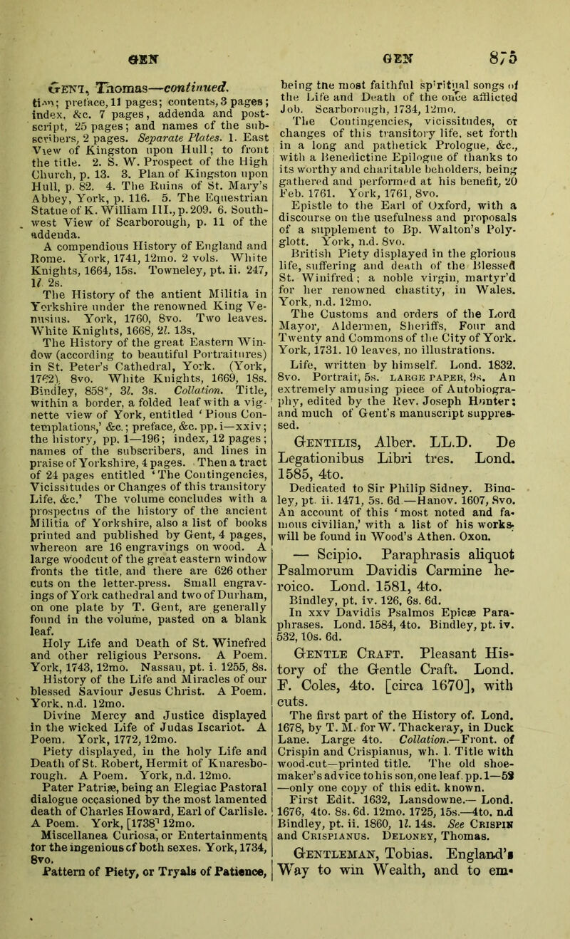 crEKi, Thomas—continued, ti.in; preface, 11 pages; contents,3 pages; index, &c. 7 pages, addenda and post- View of Kingston upon Hull; to front the title. 2. S. W. Prospect of the High Church, p. 13. 3. Plan of Kingston upon Hull, p. 82. 4. The Ruins of St. Mary’s Abbey, York, p. 116. 5. The Equestrian Statue of K. William HI., p. 209. 6. South- west View of Scarborough, p. 11 of the addenda. A compendious History of England and Rome. York, 1741, 12mo. 2 vols. White Knights, 1664, 15s. Towneley, pt. ii. 247, If 2s. The History of the antient Militia in Yorkshire under the renowned King Ve- nusius. York, 1760, 8vo. Two leaves. White Knights, 1668, 'll. 13s, The History of the great Eastern Win- dow (according to beautiful Portraitures) in St. Peter’s Cathedral, York. (York, 1762), 8vo. White Knights, 1669, 18s. Bindley, 858”, 3Z. 3s. Collation. Title, within a border, a folded leaf with a vig- nette view of York, entitled 'Pious Con- templations,’ &c.; preface, &c. pp. i—xxiv; the history, pp. 1—196; index, 12 pages; names of the subscribers, and lines in praise of Yorkshire, 4 pages. . Then a tract of 24 pages entitled ‘ The Contingencies, Vicissitudes or Changes of this transitory Life, &c.’ The volume concludes with a prospectus of the history of the ancient Militia of Yorkshire, also a list of books printed and published by Gent, 4 pages, whereon are 16 engravings on wood. A large woodcut of the great eastern window fronts the title, and there are 626 other cuts on the letter-press. Small engrav- ings of York cathedral and two of Durham, on one plate by T. Gent, are generally found in the volume, pasted on a blank leaf. Holy Life and Death of St. Winefred and other religious Persons. A Poem. York, 1743, 12mo. Nassau, pt. i. 1255, 8s. History of the Life and Miracles of our blessed Saviour Jesus Christ. A Poem. York. n.d. 12mo. Divine Mercy and Justice displayed in the wicked Life of Judas Iscariot. A Poem. York, 1772, 12m o. Piety displayed, in the holy Life and Death of St. Robert, Hermit of Knaresbo- rough. A Poem. York, n.d. 12mo. Pater Patriae, being an Elegiac Pastoral dialogue occasioned by the most lamented death of Charles Howard, Earl of Carlisle. A Poem. York, [1738] 12m o. Miscellanea Curiosa', or Entertainments tor the ingenious cf both sexes. Yoi-k, 1734, 8vo. Pattern of Piety, or Tryals of Patience, being tne moat faithful spiritual songs <>1 tlie Life and Death of the once afflicted Job. Scarborough, 1734, 12mo. The Contingencies, vicissitudes, or changes of this transitory life, set fortli in a long and pathetick Prologue, &c., with a Benedictine Epilogue of thanks to its worthy and charitable beholders, being gathered and performed at his benefit, 20 Feb. 1761. York, 1761, 8vo. Epistle to the Earl of Oxford, with a discourse on the usefulness and proposals of a supplement to Bp. Walton’s Poly- glott. York, n.d. 8vo. British Piety displayed in the glorious life, suffering and death of the Blessed St. Winifred ; a noble virgin, martyr’d for her renowned chastity, in Wales. York, n.d. 12mo. The Customs and orders of the Lord Mayor, Aldermen, Sheriff's, Four and Twenty and Commons of the City of York. York, 1731. 10 leaves, no illustrations. Life, written by himself. Lond. 1832. 8vo. Portrait, 5s. large paper, 9s. An extremely amusing piece of Autobiogra- phy, edited by the Rev. Joseph Hunter; and much of Gent’s manuscript suppres- sed. Gentilis, Alber. LL.D. De Legationibus Libri tres. Lond. 1585, 4to. Dedicated to Sir Philip Sidney. Bina- ley, pt. ii. 1471, 5s. 6d —Hanov. 1607, .8vo. An account of this ‘most noted and fa- mous civilian,’ with a list of his works^ will be found in Wood’s Athen. Oxon. — Scipio. Paraphrasis aliquot Psalmorum Davidis Carmine he- roico. Lond. 1581, 4to. Bindley, pt. iv. 126, 6s. 6d. In XXV Davidis Psalmos Epicse Para- phrases. Lond. 1584, 4to. Bindley, pt. iv. 532,10s. 6d. GtENTle Ceaet. Pleasant His- tory of the G-entle Craft. Lond. F. Coles, 4to. [circa 1670], with cuts. The first part of the History of. Lond. 1678, by T. M. for W. Thackeray, in Duck Lane. Large 4to. Collation.—Front, of Crispin and Crispianus, wh. 1. Title with wood-cut—printed title. The old shoe- maker’s advice tohis son,one leaf, pp.l—6S —only one copy of this edit, known. First Edit. 1632, Lansdowne.— Lond. 1676, 4to. 8s. 6d. 12mo. 1725, 15s.—4to. n.d Bindley, pt. ii. 1860, H. 14s. See Crispin and Crispianus. Deloney, Thomas. Gentleman, Tobias. England’! Way to win Wealth, and to em«