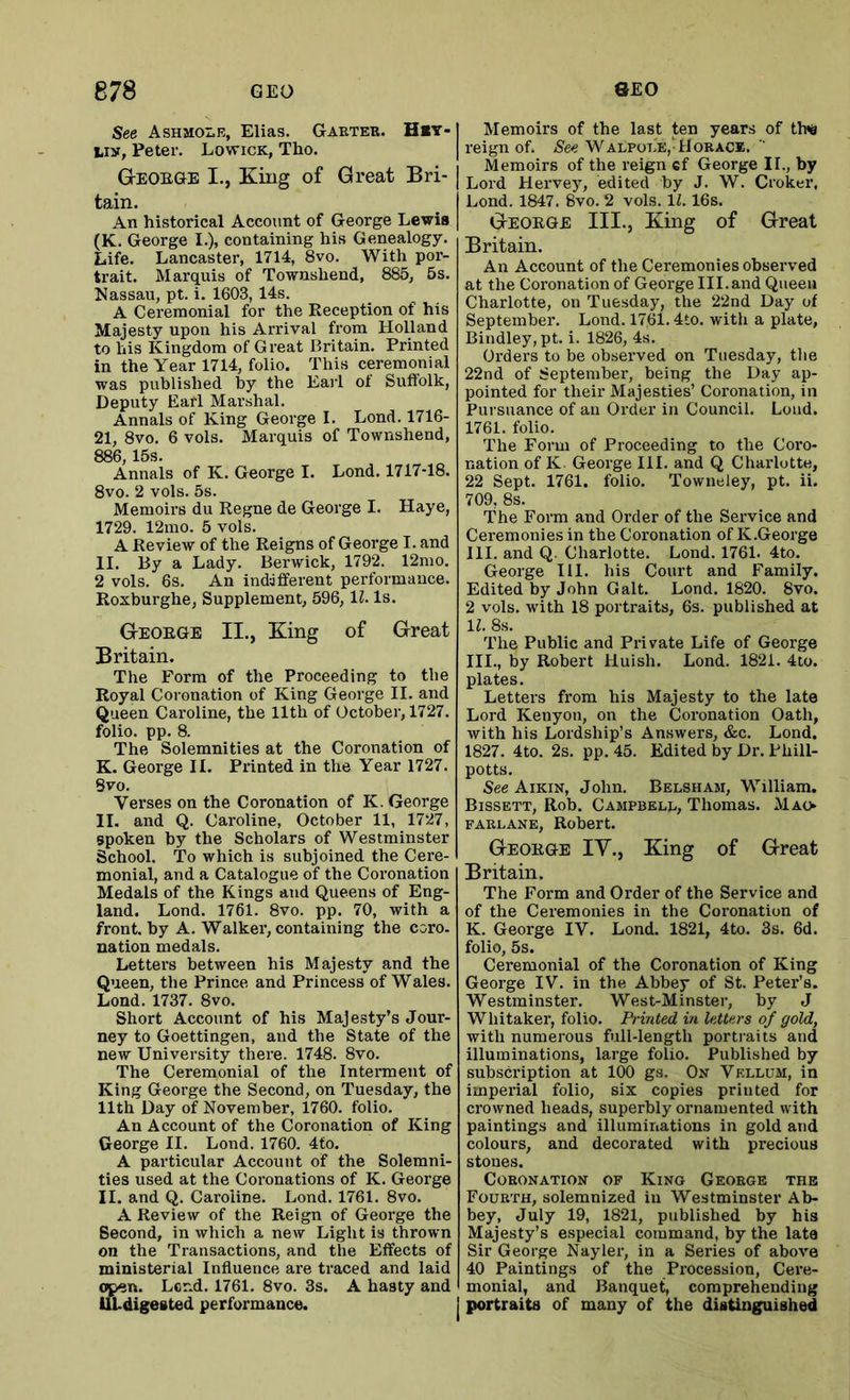 See AsHaoLE, Elias. Garter. H>t> liy, Peter. Lowick, Tho. GtEOEGE I., King of Great Bri- tain. An historical Account of George Lewis (K. George I.), containing his Genealogy. Life. Lancaster, 1714, 8vo. With por- trait. Marquis of Townshend, 885, 5s. Nassau, pt. i. 1603, 14s. A Ceremonial for the Reception of his Majesty upon his Arrival from Holland to his Kingdom of Great Britain. Printed in the Year 1714, folio. This ceremonial was published by the Earl of Suffolk, Deputy Earl Marshal. Annals of King George I. Lond. 1716- 21, 8vo. 6 vols. Marquis of Townshend, 886,15s. Annals of K. George I. Lond. 1717-18. 8vo. 2 vols. 5s. Memoirs du Regne de George I. Haye, 1729. 12mo. 5 vols. A Review of the Reigns of George I. and II. By a Lady. Berwick, 1792. 12mo. 2 vols. 6s. An indaflferent performance. Roxburghe, Supplement, 596, 11. Is. G-eoege II., King of Great Britain. The Form of the Proceeding to the Royal Coronation of King George II. and Queen Caroline, the 11th of October, 1727. folio, pp. 8. The Solemnities at the Coronation of K. George II. Printed in the Year 1727. 8vo. Verses on the Coronation of K. George II. and Q. Caroline, October 11, 1727, spoken by the Scholars of Westminster School. To which is subjoined the Cere- monial, and a Catalogue of the Coronation Medals of the Kings and Queens of Eng- land. Lond. 1761. 8vo. pp. 70, with a front, by A. Walker, containing the coro. nation medals. Letters between his Majesty and the Queen, the Prince and Princess of Wales. Lond. 1737. 8vo. Short Account of his Majesty’s Jour- ney to Goettingen, and the State of the new University there. 1748. 8vo. The Ceremonial of the Interment of King George the Second, on Tuesday, the 11th Day of November, 1760. folio. An Account of the Coronation of King George II. Lond. 1760. 4to. A particular Account of the Solemni- ties used at the Coronations of K. George II. and Q. Caroline. Lond. 1761. 8vo. A Review of the Reign of George the Second, in which a new Light is thrown on the Transactions, and the Effects of ministerial Influence are traced and laid op^n. Lend. 1761. 8vo. 3s. A hasty and ilLdigested performance. Memoirs of the last ten years of th<e reign of. See Walpole,'Uoracb. Memoirs of the reign ef George II., by Lord Hervey, edited by J. W. Croker, Lond. 1847. 8vo. 2 vols. 11.16s. Geoege III., King of Great Britain. An Account of the Ceremonies observed at the Coronation of George Ill.and Queen Charlotte, on Tuesday, the 22nd Day of September. Lond. 1761.4to. with a plate, Bindley, pt. i. 1826, 4s. Orders to be observed on Tuesday, tlie 22nd of September, being the Day ap- pointed for their Majesties’ Coronation, in Pursuance of an Order in Council. Lond. 1761. folio. The Form of Proceeding to the Coro- nation of K George III. and Q Charlotte, 22 Sept. 1761. folio. Towneley, pt. ii. 709, 8s. The Form and Order of the Service and Ceremonies in the Coronation of K.George III. and Q. Charlotte. Lond. 1761. 4to. George III. his Court and Family. Edited by John Galt. Lond. 1820. 8vo. 2 vols. with 18 portraits, 6s. published at IL 8s. The Public and Private Life of George III., by Robert Uuish. Lond. 1821. 4to. plates. Letters from his Majesty to the late Lord Kenyon, on the Coronation Oath, with his Lordship’s Answers, &c. Lond. 1827. 4to. 2s. pp. 45. Edited by Dr. Phill- potts. See Aikin, John. Belsham, William. Bissett, Rob. Campbell, Thomas. Mao- FARLANE, Robert. Geoege IV., King of Great Britain. The Form and Order of the Service and of the Ceremonies in the Coronation of K. George IV. Lond. 1821, 4to. 3s. 6d. folio, 5s. Ceremonial of the Coronation of King George IV. in the Abbey of St. Peter’s. Westminster. West-Minster, by J Whitaker, folio. Printed in letters of gold, with numerous full-length portiaits and illuminations, large folio. Published by subscription at 100 gs. On Vellum, in imperial folio, six copies printed for crowned heads, superbly ornamented with paintings and illuminations in gold and colours, and decorated with precious stones. Coronation of Kino George the Fourth, solemnized in Westminster Ab- bey, July 19, 1821, published by his Majesty’s especial command, by the late Sir George Nayler, in a Series of above 40 Paintings of the Procession, Cere- monial, and Banquet, comprehending portraits of many of the distinguished