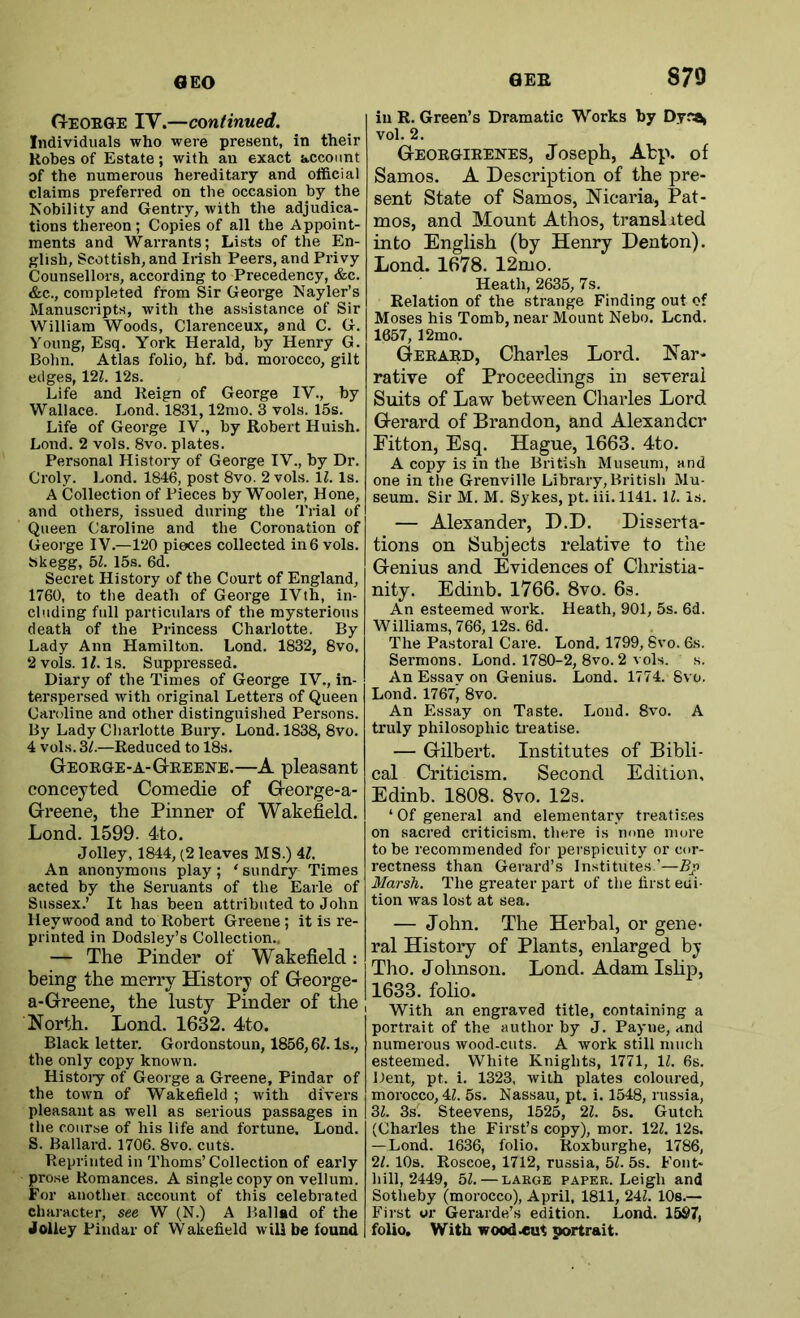 Geoege IV.—continued. Individuals who were present, in their Robes of Estate; with an exact account of the numerous hereditary and official claims preferred on the occasion by the Nobility and Gentry, with the adjudica- tions thereon ; Copies of all the Appoint- ments and Warrants; Lists of the En- glish, Scottish, and Irish Peers, and Privy Counsellors, according to Precedency, &c. &c., completed from Sir George Nayler’s Manuscripts, with the assistance of Sir William Woods, Clarenceux, and C. G. Young, Esq. York Herald, by Henry G. Bohn. Atlas folio, hf. bd. morocco, gilt edges, \2l. 12s. Life and Reign of George IV., by Wallace. Lond. 1831,12mo. 3 vols. 15s. Life of George IV., by Robert Huish. Lond. 2 vols. 8vo. plates. Personal History of George IV., by Dr. Croly. Lond. 1846, post 8vo. 2 vols. \l. Is. A Collection of Pieces by Wooler, Hone, and others, issued during the Trial of Queen Caroline and the Coronation of George IV.—120 pieces collected in 6 vols. Skegg, bl. 15s. 6d. Secret History of the Court of England, 1760, to the death of George IVth, in- cluding full particulars of the mysterious death of the Princess Charlotte. By Lady Ann Hamilton. Lond. 1832, 8vo. 2 vols. M. Is. Suppressed. Diary of the Times of George IV., in- terspersed with original Letters of Queen Caroline and other distinguished Persons. By Lady Charlotte Bury. Lond. 1838, 8vo. 4 vols. Zl.—Reduced to 18s. Geoege-a-GtREENE.—A pleasant conceyted Comedie of George-a- Greene, the Pinner of Wakefield. Lond. 1599. 4to. Jolley, 1844, (2 leaves MS.) U. An anonymous play; 'sundry Times acted by the Seruants of the Earle of Siussex.’ It has been attributed to John Hey wood and to Robert Greene; it is re- printed in Dodsley’s Collection,. — The Pinder of Wakefield: being the merry History of George- a-Greene, the lusty Pinder of the North. Lond. 1632, 4to. Black letter. Gordonstoun, 1856,6/. Is., the only copy known. Histoiy of George a Greene, Pindar of the town of Wakefield ; with divers pleasant as well as serious passages in tlie course of his life and fortune. Lond. S. Ballard. 1706. 8vo. cuts. Reprinted in Thoms’Collection of early prose Romances. A single copy on vellum. For anothei account of this celebrated character, see W (N.) A Ballad of the Joliey Pindar of Wakefield will be found GEE 879 in R. Green’s Dramatic Works by Dycai vol. 2. Geoegieenes, Joseph, Atp. of Samos. A Description of the pre- sent State of Samos, Nicaria, Pat- mos, and Mount Athos, transited into English (by Henry Denton). Lond. 1678. 12mo. Heath, 2635, 7s. Relation of the strange Finding out of Moses his Tomb, near Mount Nebo. Lend. 1657, 12mo. Geeaed, Charles Lord. Nar- rative of Proceedings in several Suits of Law between Charles Lord Gerard of Brandon, and Alexander Fitton, Esq. Hague, 1663. 4to. A copy is in the British Museum, and one in the Grenville Library,British Mu- seum. Sir M. M. Sykes, pt. iii. 1141. \l. Is. — Alexander, D.D. Disserta- tions on Subjects relative to the Genius and Evidences of Christia- nity. Edinb. 1766. 8vo. 6s. An esteemed work. Heath, 901, 5s. 6d. Williams, 766,12s. 6d. The Pastoral Care. Lond. 1799, 8vo. 6s. Sermons. Lond. 1780-2, 8vo. 2 vols. s. AnEssavon Genius. Lond. 1774. 8vo. Lond. 1767, 8vo. An Essay on Taste. Lond. 8vo. A truly philosophic Ueatise. — Gilbert. Institutes of Bibli- cal Criticism. Second Edition, Edinb. 1808. 8vo, 12s. ‘ Of general and elementary treatises on sacred criticism, there is none more to be recommended for perspicuity or cor- rectness than Gerard’s Institutes.’—Pjn Marsh. The greater part of the first eai- tion was lost at sea. — John, The Herbal, or gene- ral History of Plants, enlarged by Tho. Johnson. Lond. Adam Ishp, 1633. folio. With an engraved title, containing a portrait of the author by J. Payne, and numerous wood-cuts. A work still much esteemed. White Knights, 1771, 1^. 6s. Dent, pt. i. 1323, with plates coloured, morocco, 4Z. 5s. Nassau, pt. i. 1548, russia, 3^. 3s. Steevens, 1525, 2Z. 5s. Gutch (Charles the First’s copy), mor. 12Z. 12s. — Lond. 1636, folio. Roxburghe, 1786, 21. 10s. Roscoe, 1712, russia, bl. 5s. Foiit- 1011,2449, bl.—LARGE PAPER. Leigh and Sotheby (morocco), April, 1811, 24Z. lOs.— First or Gerarde’s edition. Lond. 1597, folio. With woodcut portrait.