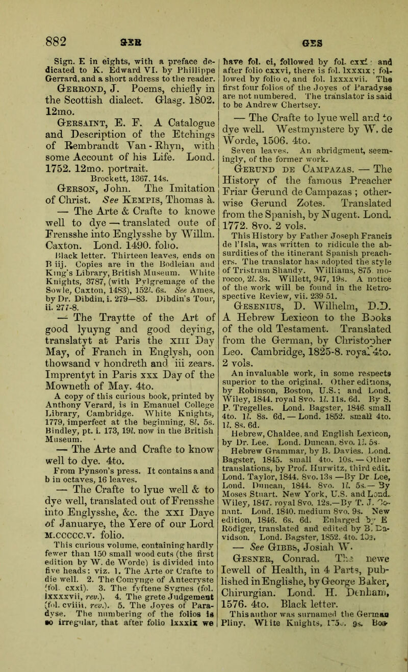 Sign. E in eights, with a preface de- dicated to K. Edward VI. by Phillippe Gerrard. and a short address to the reader. GtEEEOND, J. Poems, chiefly in the Scottish dialect, Grlasg. 1802. 12mo. G-eesaint, E. F. a Catalogue and Description of the Etchings of Rembrandt Yan-Rhyn, with some Account of his Life. Loud. 1752. 12mo. portrait. Brockett, 1367. 14s. Gteeson, John. The Imitation of Christ. See Kempis, Thomas a. — The Arte & Crafte to knowe well to dye — translated oute of Erensshe into Englysshe by Willm. Caxton. Lond. 1490, folio. P>lack letter. Thirteen leaves, ends on B iij. Copies are in the Bodleian and King's Library, British Museum. White Knights, 3787, (with Pylgremage of the Sowle, Caxton, 1483), 152/.. 6s. See Ames, by Dr. Dibdin, i. 279—83. Dibdin’s Tour, ii. 277-8. — The Traytte of the Art of good lyuyng and good deying, translatyt at Paris the xiii Day May, of Franch in Englysh, oon thowsand v hondreth and iii zears. Imprentyt in Paris xxx Day of the Mowneth of May. 4to. A copy of this curious book, printed by Anthony Verard, is in Emanuel College Library, Cambridge. White Knights, 1779, imperfect at the beginning, 8/. 5s. Bindley, pt. i. 173, 19Z. now in the British Museum. — The Arte and Crafte to know well to dye. 4to. From Pynson’s press. It contains a and b in octaves, 16 leaves. — The Crafte to lyue well & to dye well, translated out of Erensshe into Englysshe, &c. the xxi Daye of Januarye, the Yere of our Lord M.ccccc.v. folio. This curious volume, containing hardly fewer than 150 small wood cuts (the first edition by W. de Worde) is divided into five heads: viz. 1. The Arte or Crafte to die well. 2. The Comynge of Antecryste (fol. cxxi). 3. The fyftene Sygnes (fol. Ixxxxvii, rey.). 4. The grete judgement (fill, cviiii, rev.). 5. The Joyes of Para- dyse. The numbering of the folios is ■o irregular, that after folio Ixxxix we have fol. ci, followed by fob cxxi: and after folio cxxvi, there is fol. Ixxxix ; fol- lowed by folio c, and fol. Ixxxxvii. The first four folios of the Joyes of Paradyse are not numbered. The translator is said to be Andrew Chertsey. — The Crafte to lyue weU and to dye well. Westmynstere by W. de Worde, 1506. 4to. Seven leaves. An abridgment, seem- ingly, of the former work. (Teeund de Campazas. — The History of the famous Preacher Friar Gerund de Campazas ; other- wise Gerund Zotes. Translated from the Spanish, by Hagent. Lond. 1772. 8vo. 2 vols. This History by Father Joseph Francis de ITsla, was written to ridicule the ab- surdities of the itinerant Spanish preach- ers. The translator has adopted the style of Tristram Shandy. Williams, 875. mo- rocco, 21. 3s. Willett, 947, 19s. A notice of the work will be found in the Retro- spective Review, vii. 2.39 51. G-esenius, D. Wilhelm, D.D. A Hebrew Lexicon to the Books of the old Testament. Translated from the G-erman, by Christopher Leo. Cambridge, 1825-8. royal 4to. 2 vols. An invaluable work, in some respects superior to the original. Other editions, by Robinson, Boston, U.S.; and Lond. 'Wiley, 1844. royal 8vo. 11. 11s. 6d. By S. P. Tregelles. Lond. Bagster, 1846. small 4to. \l. 8s. 6d. —Lond. 1852. smaU 4to. H. 8s. 6d. Hebrew, Chaldee, and English Lexicon, by Dr. Lee. Lond. Duncan. 8vo. 11. 5s- Hebrew Grammar, by B. Davies. Lond. Bagster, 1845. simrll 4to. 10s. — Other translations, by Prof. Hurwitz, third edit. Lond. Taylor, 1844. 8vo. 13s —By Dr Lee, Lond. Duncan, 1844. 8vo. \l. 5s.— 3y Moses Stuart. New York, U.S. and Loud,. Wiley, 1847. royal 8vo. 12s.—By T. J. Oo- nant. Lond. 1840. medium 8vo. 9s. New edition, 1846. 6s. 6d. Enlarged by E Rodiger, translated and edited by B. Da- vidson. Lond. Bagster, 1852. 4to. lOa. — See CriBBb, Josiah W. Gesnee, Conrad. Th.t iiewe lewell of Health, in 4 Parts, pub- lished in Englishe, by G-eorge Baker, Chirurgian. Lond. H. Denham, 1576. 4to. Black letter. This author w’as surnamed the German Pliny. White Knights, 15j. gs. Boa-