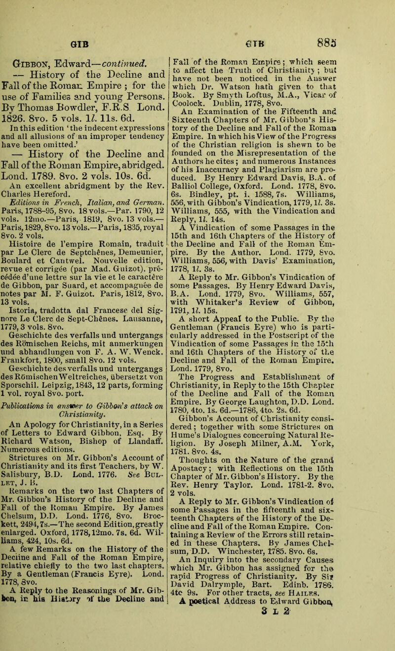 Gibbon, Edward—continued. — History of the Decline and Fall of the E-oraan Empire ; for the use of Families and young Persons. Hy Thomas Bowdler, F.R.S Lond. 1826. 8vo. 5 vols. IZ. 11s. 6d. In this edition ‘ the indecent expressions and all allusions of an improper tendency have been omitted.’ — History of the Decline and Fall of the Eoman Empire, abridged. Lond. 1789. 8vo. 2 vols. 10s. 6d. An excellent abridgment by the Rev. Charles Hereford. Editions in French, Italian, and German. Palis, 1788-95, 8vo. 18 vols.—Par. 1790, 12 vols. 12ino.—Paris, 1819, 8vo. 13 vols.— Paris, 1829,8vo. 13 vols.—Paris, 1835, royal 8vo. 2 vols. Histoire de I’empire Romain, traduit par Le Clerc de Septch^nes, Demeunier, Boulard et Cantwel. Nouvelle edition, revue et corrigde (par Mad. Guizot), pre- cedee d’une lettre sur la vie et le caracWre de Gibbon, par Suard, et accompagnee de notes par M. F. Guizot. Paris, 1812, 8vo. 13 vols. Istoria, tradotta dal Francese del Sig- nore Le Clerc de Sept-Ch6nes. Lausanne, 1779,3 vols. 8vo. Geschichte des verfalls und untergangs des Rbmischen Reichs, mit anmerkungen und abhandlungen von F. A. W. Wenck, Frankfort, 1800, small 8vo. 12 vols. Geschichte des verfalls und untergangs des ROmischenWeltreiches, ubersetzt von Sporschil. Leipzig, 1843,12 parts, forming 1 vol. royal 8vo. port. Fublicatiens in answer to Gibbon's attach on Christianity, An Apology for Christianity, in a Series of Letters to Edward Gibbon, Esq. By Richard Watson, Bishop of Llandaff. Numerous editions. Strictures on Mr. Gibbon’s Account of Christianity and its first Teachers, by W. Salisbury, B.D. Lond. 1776. See Bul- let, J. B. Remarks on the two last Chapters of Mr. Gibbon’s History of the Decline and Fall of the Roman Empire. By James Chelsum, D.D. Lond. 1776, 8vo. Broc- kett, 2494,7s.—The second Edition,greatly enlarged. Oxford, 1778,12mo. 7s. 6d. Wil- liams, 424, 10s. 6d. A few Remarks on the History of the Decline and Fall of the Roman Empire, relative chiefly to the two last chapters. By a Gentleman (Francis Eyre). Lond. 1778, 3vo. A Reply to the Reasonings of Mr. Gib- bon, in his Hiat.>ry the Decline and 88^1 [Fall of the Roman Empire; which seem to affect the Truth of Christianity ; but have not been noticed in the Answer which Dr. Watson hath given to that Book. By Smyth Loftus, M.A., Vicar of Coolock. Dublin, 1778, 8vo. An Examination of the Fifteenth and Sixteenth Chapters of Mr. Gibbon’s His- tory of the Decline and Fall of the Roman Empire. In which his View of the Progress of the Christian religion is shewn to be founded on the Misrepresentation of the Authors he cites; and numerous Instances of his Inaccuracy and Plagiarism are pro- duced. By Henry Edward Davis, B.A. of Balliol College, Oxford. Lond. 1778, 8vo. 6s. Bindley, pt. i. 1588,7s. Williams, 556, with Gibbon’s Vindication, 1779, IZ. 3s. Williams, 555, with the Vindication and Reply, H. 14s. A Vindication of some Passages in the 15th and 16th Chapters of the History of the Decline and Fall of the Roman Em- pire. By the Author. Lond. 1779, 8vo. Williams, 556, with Davis’ Examination, 1778, \l. 3s. A Reply to Mr. Gibbon’s Vindication of some Passages. By Henry Edward Davis, B.A. Lond. 1779, 8vo. Williams, 557, with Whitaker’s Review of Gibbon, 1791, H. 15s. A short Appeal to the Public. By the Gentleman (Francis Eyre) who is parti- cularly addressed in the Postscript of tlie Vindication of some Passages in the 15th and 16th Chapters of the History of the Decline and Fall of the Roman Empire. Lond. 1779, 8vo. The Progress and Establishment of Christianity, in Reply to the 15th Chapter of the Decline and Fall of the Roman Fmpire. By George Laughton, D.D. Lond. 1780, 4to. Is. 6d.—1786, 4to. 2s.. 6d. Gibbon’s Account of Christianity consi- dered ; together with some Strictures on Hume’s Dialogues concerning Natural Re- ligion. By Joseph Milner, A.M. York, 1781. 8vo. 4s. Thoughts on the Nature of the grand Apostacy; with Reflections on the 15th Chapter of Mr. Gibbon’s History. By the Rev. Henry Taylor. Loud. 1781-2. 8vo. 2 vols. A Reply to Mr. Gibbon’s Vindication of some Passages in the fifteenth and six- teenth Chapters of the History of the De- cline and Fall of the Roman Empire. Con- taining a Review of the Errors still retain- ed in these Chapters. By James Chel- sum, D.D. Winchester, 1785. 8vo. 6s. An Inquiry into the secondary Causes which Mr. Gibbon has assigned for the rapid Progress of Christianity. By Sir David Dalrymple, Bart. Edinb. 1786. 4tc 9s. For other tracts, see Hailes. A poetical Address to Edward Gibbon 3 L 2