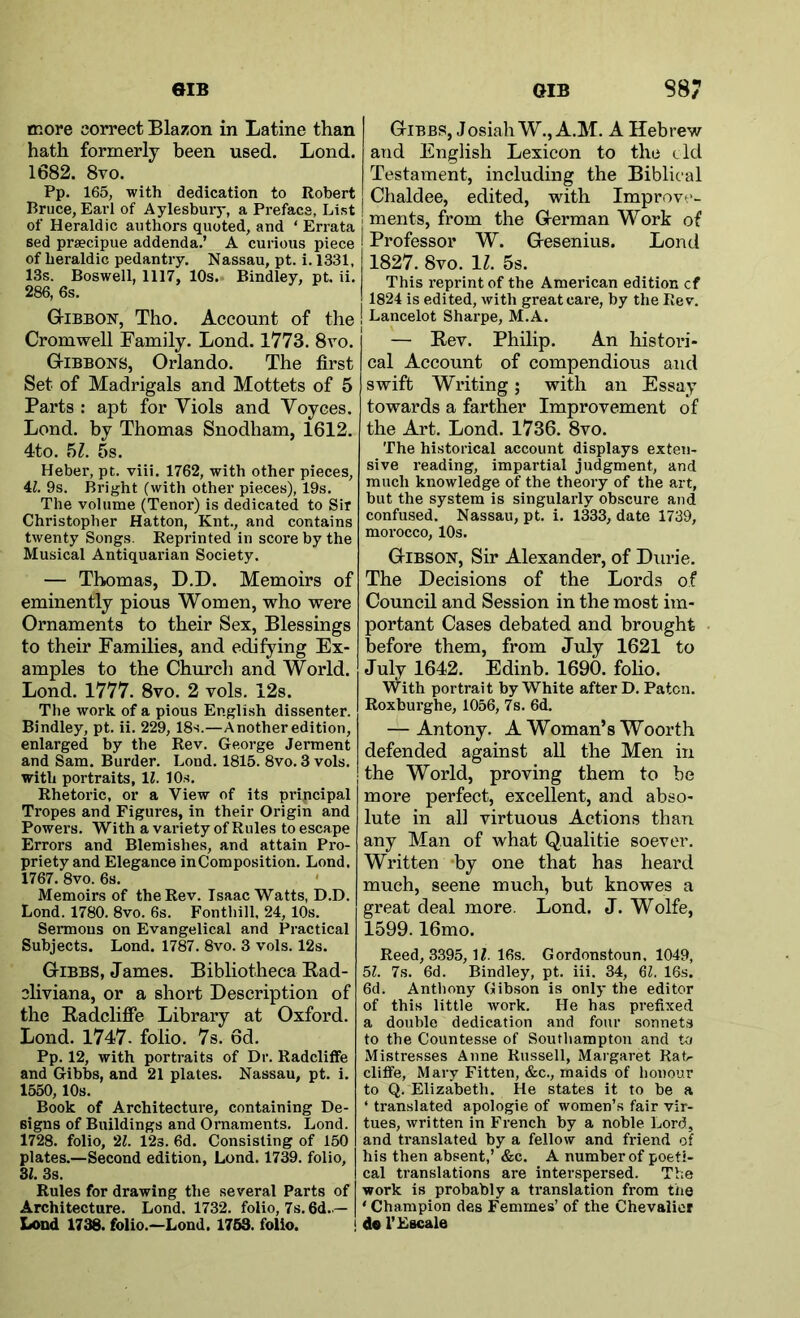 more correct Blazon in Latine than hath formerly been used. Lond. 1682. 8vo. Pp. 165, with dedication to Robert Bruce, Earl of Aylesbury, a Preface, List of Heraldic authors quoted, and ‘ Errata sed prsecipue addenda.’ A curious piece of heraldic pedantry. Nassau, pt. i. 1331, 13s. Boswell, 1117, 10s. Bindley, pt. ii. 286, 6s. Gibbon, Tho. Account of the Cromwell Family. Lond. 1773. 8vo. Gibbons, Orlando. The first Set of Madrigals and Mottets of 5 Parts : apt for Viols and Voyces. Lond. by Thomas Snodham, 1612. 4to. hi. 5s. Heber, pt. viii. 1762, with other pieces, 4i. 9s. Bright (with other pieces), 19s. The volume (Tenor) is dedicated to Sir Christopher Hatton, Knt., and contains twenty Songs. Reprinted in score by the Musical Antiquarian Society. — Thomas, D.D. Memoirs of eminently pious Women, who were Ornaments to their Sex, Blessings to their Families, and edifying Ex- amples to the Church and World. Lond. 1777. 8vo. 2 vols. 12s. The work of a pious English dissenter. Bindley, pt. ii. 229, 18s.—Another edition, enlarged by the Rev. George Jerment and Sam. Burder. Lond. 1815. 8vo. 3 vols. with portraits, 11. 10s. Rhetoric, or a View of its pripcipal Tropes and Figures, in their Origin and Powers. With a variety of Rules to escape Errors and Blemishes, and attain Pro- priety and Elegance inComposition. Lond. 1767. 8vo. 6s. Memoirs of the Rev. Isaac Watts, D.D. Lond. 1780. 8vo. 6s. Fonthill. 24, 10s. Sermons on Evangelical and Practical Subjects. Lond. 1787. 8vo. 3 vols. 12s. Gibbs, James. Bibliotheca Rad- cliviana, or a short Description of the Radclifie Library at Oxford. Lond. 1747. folio. 7s. 6d. Pp. 12, with portraits of Dr. Radcliffe and Gibbs, and 21 plates. Nassau, pt. i. 1550,10s. Book of Architecture, containing De- signs of Buildings and Ornaments. Lond. 1728. folio, 'M. 12s. 6d. Consisting of 150 plates.—Second edition, Lond. 1739. folio, 31. 3s. Rules for drawing the several Parts of Architecture. Lond. 1732. folio, 7s. 6d..— I<ODd 1738. folio.—Lond. 1763. folio. > Gibbs, JosiahW.jA.M. A Hebrew and English Lexicon to the eld Testament, including the Biblical Chaldee, edited, with Improve- ments, from the German Work of Professor W. Gesenius. Lond 1827. 8vo. 11. 5s. This reprint of the American edition cf 1824 is edited, with great care, by the Rev. I Lancelot Sharpe, M.A. — Rev. Philip. An histori- cal Account of compendious and swift Writing; with an Essay towards a farther Improvement of the Art. Lond. 1736. 8vo. The historical account displays exten- sive reading, impartial judgment, and much knowledge of the theory of the art, but the system is singularly obscure and confused. Nassau, pt. i. 1333, date 1739, morocco, 10s. Gibson, Sir Alexander, of Durie. The Decisions of the Lords of Council and Session in the most im- portant Cases debated and brought before them, from July 1621 to July 1642. Edinb. 1690. foho. With portrait by White after D. Paten. Roxburghe, 1056, 7s. 6d. — Antony. A Woman’s Woorth defended against all the Men in the World, proving them to be more perfeet, excellent, and abso- lute in all virtuous Actions than any Man of what Qualitie soever. Written *by one that has heard much, scene much, but knowes a great deal more. Lond. J. Wolfe, 1599.16mo. Reed, 3395, 16s. Gordonstoun. 1049, bl. 7s. 6d. Bindley, pt. iii. 34, 6(. 16s. 6d. Anthony Gibson is only the editor of this little work. He has prefixed a double dedication and four sonnets to the Countesse of Southampton and to Mistresses Anne Russell, Margaret Rat^ cliffe, Mary Fitten, &c., maids of honour to Q. Elizabeth. He states it to be a ‘ translated apologie of women’s fair vir- tues, written in French by a noble Lord, and translated by a fellow and friend of his then absent,’ &c. A number of poeti- cal translations are interspersed. The work is probably a translation from the ' Champion des Femmes’ of the Chevalier I do i’Escale