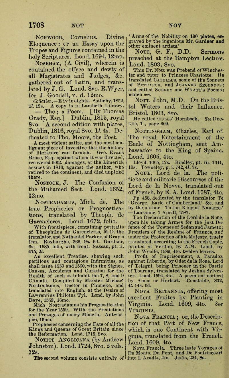 Norwood, Cornelius. Divine Eloquence : c r an Essay upon the Tropes and Figures contained in the holy Scriptures. Lond. 1694,12mo. Nosegay, (A Civil), wherein is contained the offyce and dewty of all Magistrates and Judges, &c. gathered out of Latin, and trans- lated by J. G. Lond. 8vo. R.Wyer, for J. Goodall, n. d. 12mo. Collation.—'E. iv in eights. Sotheby, 1852, \l. 19s. A copy is in Lambeth Library. — The ; a Poem. [By Thomas Grady, Esq.] Dublin, 1815, royal 8vo. A second edition with plates, Dublin, 1816, royal 8vo. 1/. 4s. De- dicated to Tho. Moore, the Poet. A most violent satire, and the most ma- lignant piece of invective that the history of literature can furnish. Geo. Evans Bruce, Esq. against whom it was directed, recovered 500^. damages, at the Limerick assizes in 1816, against the author, who retired to the continent, and died unpitied there. Nostock, J. The Confusion of the Muhamed Sect. Lond. 1652, 12mo. Nostradamus, Mich. de. The true Prophecies or Prognostica- tions, translated by Theoph. de Garencieres. Lond. 1672, folio. With frontispiece, containing portraits of Theophilus de Garencieres, M.D. the translator,and Nathaniel Parker, of Gray’s Inn. Roxburghe, 366, 9s. 6d. Gardner, 6s.—1685, folio, with front. Nassau, pt. ii. 415, 21. An excellent Treatise, shewing such perillous and contagious Infirmities, as shall issue 1559 and 1560, with the Signes, Causes, Accidents and Curation for the Health of such as inhabit the 7, 8, and 9 Climate. Compiled by Maister Michael Nostradamus, Doctor in Phisicke, and translated into English, at the Desire of Lawrentius Philotus Tyl. Lond. by John Daye, 1559, 16mo. Mich. Nostradamus his Prognostication for the Year 1559. With the Predictions and Presages of euery Moneth. Antwer- piae, 16mo. Prophecies concerning the Fate of all the Kings and Queens of Great Britain since the Reformation. Lond. 1715, 8vo. Notiti Anglicana (by Andrew Johnston). Lond. 1724, 8vo. 2 vols. 12s. Th« second volume consists entirely of * Arms of the Nobility on 190 plates, o»< graved by the ingenious Mr. Gardner and other eminent artists.’ Nott, G. F., D.D. Sermons preached at the Bampton Lecture. Lond. 1803, 8vo. This Dr. Nbtt was Prebend of Winches- ter and tutor to Princess Charlotte, lie translated Catullus, some of the Sonnets of Petrakch, and Joannes Secundus; and edited Surrey andWvATT’s Poems; which see. Nott, John, M.D. On the Bris- tol Waters and their Influence. Bristol, 1803, 8vo. He edited Gulls’ Hornbook. See Dec- KER, T., page 609. Nottingham, Charles, Earl of. The royal Entertainment of the Earle of Nottingham, sent Am- bassador to the King of Spain e. Lond. 1605, 4to. Lloyd, 1005, 12s. Bindley, pt. iii. 1641, 19s. Towneley, p. i. 742,4L 7s. Noue, Lord de la. The poli- ticke and militarie Discourses of the Lord de la Novve, translated out of French, by E. A. Lond. 1587, 4to. Pp 458, dedicated by the translator To ‘ George, Earle of Cumberland,’ &c. and by the, author ' To the King of Nauarre.’ —Lausanne, 1 Aprill, 1587. The Declaration of the Lord de la Noiie, upon his taking Armes for the just De- fence of the Townes of Sedan and Jametz; Frontiers of the Realme of Fraunce, and under the Protection of his Majesty, truely translated, according to the French Copie, printed at Verdun, by A.M. Lond. by John Woolfe, 1589, 4to. twelve leaves. Profit of Imprisonment, a Paradox against Libertie, byOdetdela Noue, Lord of Telegni, being Prisoner in the Castle of Tournay, translated by Joshua Sylves- ter. Lond. 1594, 4to. A poem not noticed by Ames or Herbert. Constable, 832, 4?. 14s. 6d. Nova Britannia, offering most excellent Fruites by Planting in Virginia. Lond. 1609, 4to. See Virginia. Nova Francia ; or, the Descrip- tion of that Part of New France, which is one Continent with Vir* ginia, translated from the French. Lond. 1609, 4to. Nova Francia. Three laste Voyages of De Monts, Du Pont, and De Poulrincourt into L’Acad id, 4to. Jadis, 224, 8s.