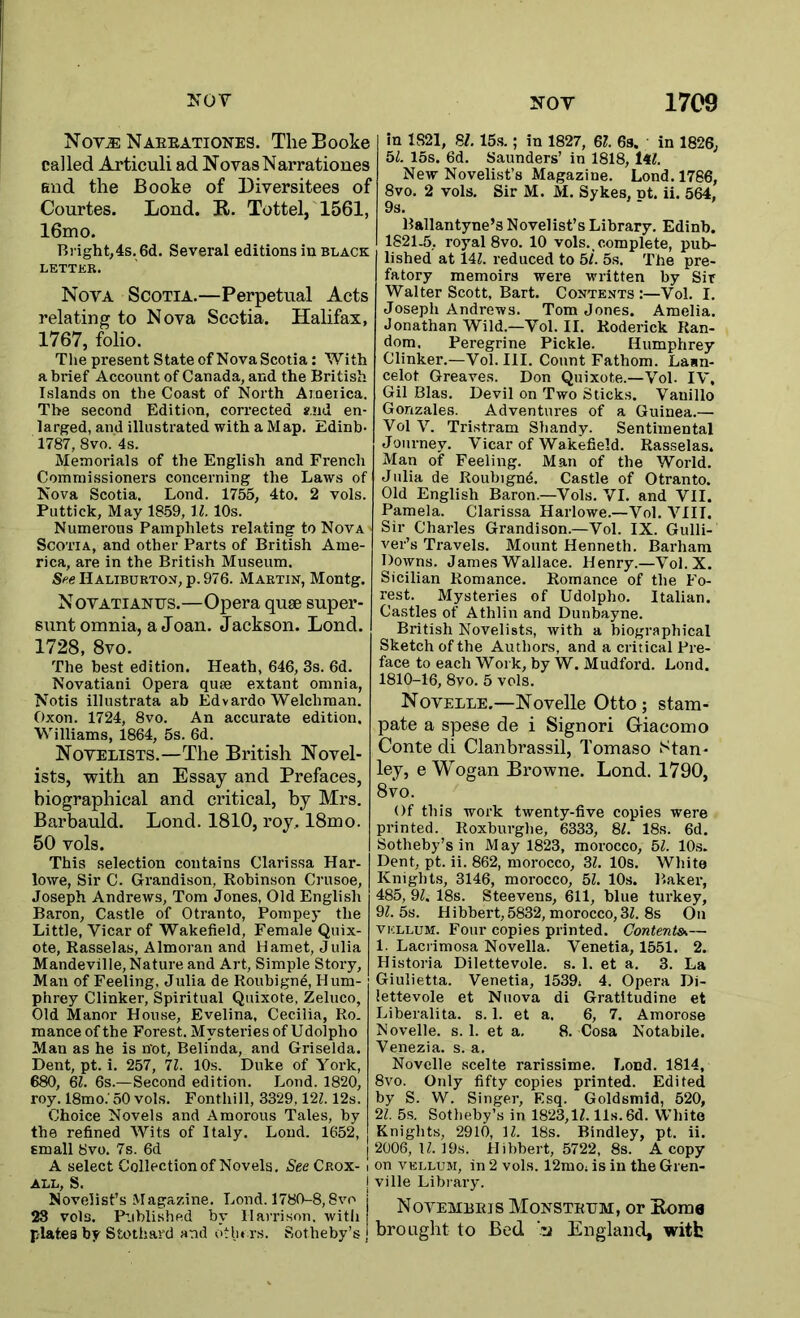 Nov^Naeeationes. TlieBooke called Articuli ad NovasNarrationes end the Booke of Diversitees of Courtes. Lond. R. Tottel, 1561, 16mo. Bright,4s. 6d. Several editions in black LETTER. Nova Scotia.—Perpetual Acts relating to Nova Scotia. Halifax, 1767, folio. The present State of Nova Scotia: With a brief Account of Canada, and the British Islands on the Coast of North Aioetica. The second Edition, corrected *,!id en- larged, and illustrated with a Map. Edinb- 1787, 8vo. 4s. Memorials of the English and French Commissioners concerning the Laws of Nova Scotia. Lond. 1755, 4to. 2 vols. Puttick, May 1859, ll. 10s. Numerous Pamphlets relating to Nova Scotia, and other Parts of British Ame- rica, are in the British Museum. See Haliburtox, p. 976. Martin, Montg. Novatianus.—Opera quse super- sunt omnia, a Joan. Jackson. Lond. 1728, 8vo. The best edition. Heath, 646, 3s. 6d. Novatiani Opera quae extant omnia, Notis illustrata ah Edvardo Welchman. Oxon. 1724, 8vo. An accurate edition. Williams, 1864, 5s. 6d. Novelists.—The British Novel- ists, with an Essay and Prefaces, biographical and critical, by Mrs. Barbauld. Lond. 1810, roy. 18mo. 50 vols. This selection contains Clarissa Har- lowe, Sir C. Grandison, Robinson Crusoe, Joseph Andrews, Tom Jones, Old English Baron, Castle of Otranto, Pompey the Little, Vicar of Wakefield, Female Quix- ote, Rasselas, Almoran and Hamet, Julia Mandeville, Nature and Art, Simple Story, Man of Feeling, Julia de Roubign4, Hum- phrey Clinker, Spiritual Quixote, Zeluco, Old Manor House, Evelina, Cecilia, Ro. mance of the Forest. Mysteries of U dolpho Man as he is n'ot, Belinda, and Griselda. Dent, pt. i. 257, 11. 10s. Duke of York, 680, Ql. 6s.—Second edition. Lond. 1820, roy. 18mo.’50 vols. Fonthill, 3329,12Z. 12s, Choice Novels and Amorous Tales, by the refined Wits of Italy. Loud. 1652, small 8vo. 7s. 6d | A select Collection of Novels. Nee Crox- i ALL, S. I Novelist’s Magazine. Lond. 1780-8,8vo | 23 vols. Published by Harrison, witli plates by Stotliard and otlu rs. Sotheby’s | in 1821, S/. 15.S.; in 1827, Ql. 6s. in 1826, 51. 15s. 6d. Saunders’ in 1818, iil. New Novelist’s Magazine. Lond. 1766, 8vo. 2 vols. Sir M. M. Sykes, nt. ii. 564, 9s. >- > Ballantyne’s Novelist’s Library. Edinb. 1821.5, royal 8vo. 10 vols.. complete, pub- lished at 14Z. reduced to 5/. 5s. The pre- fatory memoirs were written by Sir Walter Scott, Bart. Contents:—Vol. I. Joseph Andrews. Tom Jones. Amelia. Jonathan Wild.—Vol. II. Roderick Ran- dom. Peregrine Pickle. Humphrey Clinker.—Vol. III. Count Fathom. Laan- celot Greaves. Don Quixote.—Vol. IV, Gil Bias. Devil on Two Sticks. Vauillo Gonzales. Adventures of a Guinea.— Vol V. Tristram Shandy. Sentimental Journey. Vicar of Wakefield. Rasselas. Man of Feeling. Man of the World. Julia de Roubignd. Castle of Otranto. Old English Baron.—Vols. VI. and VII. Pamela. Clarissa Harlowe.—Vol. VIII. Sir Charles Grandison.—Vol. IX. Gulli- ver’s Travels. Mount Henneth. Barham Downs. James Wallace. Henry.—Vol. X. Sicilian Romance. Romance of the Fo- rest. Mysteries of Udolpho. Italian. Castles of Athlin and Dunbayne. British Novelist.s, with a biographical Sketch of the Authors, and a critical Pre- face to each Work, by W. Mudford. Lond. 1810-16, 8vo. 5 vols. Novelle.—Novelle Otto; stam- pate a spese de i Signori Griacomo Conte di Clanbrassil, Tomaso Stan- ley, e Wogan Browne. Lond. 1790, 8vo. Of this work twenty-five copies were printed. Roxburghe, 6333, 81. 18s. 6d. Sotheby’s in May 1823, morocco, 51. 10,s. Dent, pt. ii. 862, morocco, 31. 10s. White Knights, 3146, morocco, 51. 10s. Baker, 485, 91. 18s. Steevens, 611, blue turkey, 91.5s. Hibbert, 5832, morocco, 31. 8s On VELLUM. Four copies printed. Contents— 1. Laci imosa Novella. Venetia, 1551. 2. Historia Dilettevole. s. 1. et a. 3. La Giulietta. Venetia, 1539. 4. Opera Di- lettevole et Nuova di Gratitudine et Liberalita. s. 1. et a. 6, 7. Amorose Novelle. s. 1. et a. 8. Cosa Notabile. Venezia, s. a. Novelle scelte rarissime. Lond. 1814, 8vo. Only fifty copies printed. Edited by S. W. Singer, Esq. Goldsmid, 520, 21. 5s. Sotheby’s in 1823,11.11s. 6d. White Knights, 2910, 11. 18s. Bindley, pt. ii. 2006,11.19s. Hibbert, 5722, 8s. A copy on VELLUM, in 2 vols. 12mo. is in the Gren- ville Library. Novembeis Monsteum, or Rome brought to Bed England, witfc