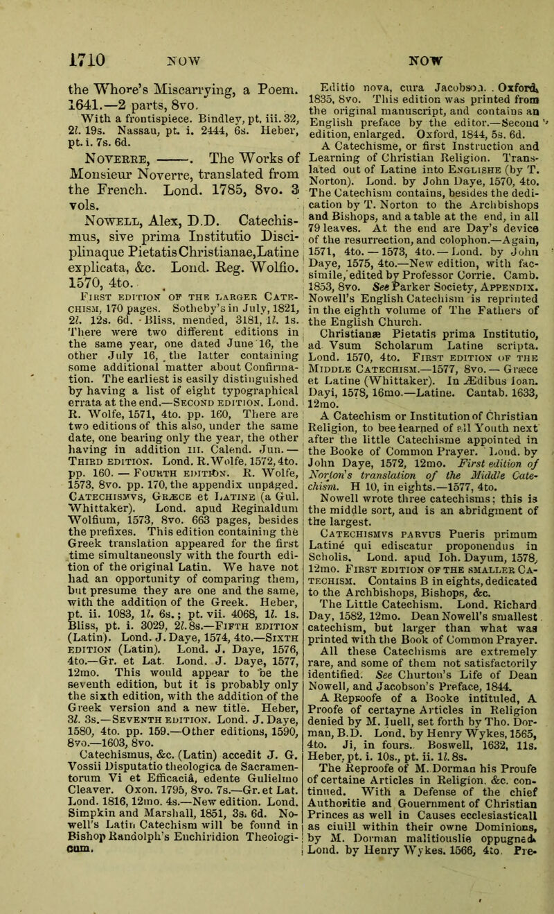 the Whore’s Miscarrying, a Poem. 1641.—2 parts, 8vo. With a frontispiece. Bindley, pt. iii.32, 21. 19s. Nassau, pt. i. 2444, 6s. Heber, pt. i. 7s. 6d. Noveree, . The Works of Monsieur Noverre, translated from the French. Lond. 1785, 8vo. 3 vols. Nowell, Alex, D.D. Catechis- mus, sive prima Institutio Disci* plinaque Pietatis Christianae,Latine explicata, &c. Lond. Reg. Wolfio. 1570, 4to. First edition op the larger Cate- chism, 170 pages. Sotheby’s in July, 1821, 2L 12s. 6d. • Bliss, mended, 3181, U. Is. There wei'e two different editions in the same year, one dated June 16, the other July 16, _ the latter containing some additional matter about Confirma- tion. The earliest is easily distinguished by having a list of eight typographical errata at the end.—Second edition. Lond. R. Wolfe, 1571, 4to. pp. 160, There are two editions of this also, under the same date, one bearing only the year, the other having in addition iii. Calend. Jun.— Third edition. Lond. R.Wolfe. 1572,4to. pp. 160. — Fourth EDiTibN. R. Wolfe, 1573, 8vo. pp. 170, the appendix unpaged. Catechismvs, Greece et I.atine (a Gul. Whittaker). Lond. apud Reginaldum Wolfium, 1573, 8vo. 663 pages, besides the prefixes. This edition containing the Greek translation appeared for the first time simultaneously with the fourth edi- tion of the original Latin. We have not had an opportunity of comparing them, but presume they are one and the same, with the addition of the Greek. Heber, M. ii. 1083, \l. 6s.; pt. vii. 4068, 11. Is. Bliss, pt. i. 3029, 2Z. 8s.—Fifth edition (Latin). Lond. J. Daye, 1574, 4to.—Sixth EDITION (Latin), Lond. J. Daye, 1576, 4to,—Gr. et Lat. Lond. J. Daye, 1577, 12mo. This would appear to be the seventh edition, but it is probably only the sixth edition, with the addition of the Greek version and a new title. Heber, Zl. 3s.—Seventh EDITION. Lond. J. Daye, 1580, 4to. pp. 159.—Other editions, 1590, 8vo.—1603, 8vo. Catechismus, &c. (Latin) accedit J. G. Vossii Disputatiotheologica de Sacramen- torum Vi et Efficacia, edente Gulielmo Cleaver. Oxon. 1795, 8vo. 7s.—Gr. et Lat. Lond. 1816,12ino. 4s.—New edition. Lond. Simpkin and Marsliall, 1851, 3s. 6d. No- well's Latin Catechism will be found in Bishop Randolph’s Enchiridion Theoiogi- oom. Editio nova, cura Jacobso.i. . Oxford* 1835, 8vo. This edition was printed from the original manuscript, and contains an English preface by the editor.—Secoua edition, enlarged, Oxford, 1844, 5s. 6d. A Catechisme, or first Instruction and Learning of Christian Religion. Trans- lated out of Latine into Englishe (by T. Norton). Lond. by John Daye, 1570, 4to. The Catechism contains, besides the dedi- cation by T. Norton to the Archbishops and Bishops, and a table at the end, in all 79 leaves. At the end are Day’s device of the resurrection, and colophon.—Again, 1571, 4to. — 1573, 4to.—Lond, by John Daye, 1575, 4to.—New edition, with fac- simile,'edited by Professor Corrie. Camb. 1853, 8vo. See Parker Society, Appendix. Nowell’s English Catechism is reprinted in the eighth volume of The Fathers of the English Church. Christianas Pietatis prima Institutio, ad Vsum Scholarum Latine scripta. Lond. 1570, 4to. First edition of the Middle Catechism.—1577, 8vo. — Griece et Latine (Whittaker). In .(Edibus loan. Dayi, 1578, 16mo.—Latine. Cantab. 1633, 12ino. A Catechism or Institution of Christian Religion, to bee learned of all Youth next after the little Catechisme appointed in the Booke of Common Prayer. Loud, by John Daye, 1572, 12mo. First edition oj Norton's translation of the Middle Cate- chism. H 10, in eights.—1577, 4to. Nowell wrote three catechisms; this is the middle sort, and is an abridgment of the largest, Catechismvs parvus Pueris primum Latine qui ediscatur proponendus in Scholis. Lond. apud loh. Dayum, 1578, 12mo. First edition of the smaller Ca- techism. Contains B in eights, dedicated to the Archbishops, Bishops, &c. The Little Catechism. Lond, Richard Day, 1582, 12mo. Dean Nowell’s smallest catechism, but larger than what waa printed with the Book of Common Prayer. All the.se Catechisms are extremely rare, and some of them not satisfactorily identified. See Churton’s Life of Dean Nowell, and Jacobson’s Preface, 1844. A RepBoofe of a Booke intituled, A Proofe of certayne Articles in Religion denied by M. luell, set forth byTho. Dor- man, B.D. Lond. by Henry Wykes, 1565, 4to. Ji, in fours. Boswell, 1632, 11s. Heber, pt. i. 10s., pt. ii. 11.8s. The Reproofe of M. Dorman his Proufe of certaine Articles in Religion. &c. con- tinued. With a Defense of the chief Authoritie and Gouernment of Christian Princes as well in Causes ecclesiasticall as ciuill within their owne Dominions, by M. Dorman malitiouslie oppugned* Lond. by Henry Wykes. 1566, 4to. Pre*