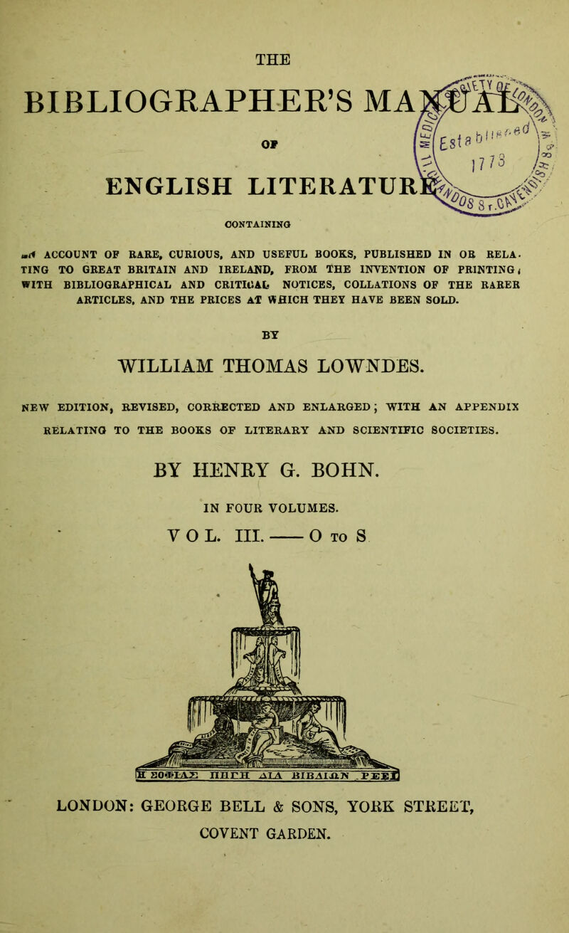 BIBLIOGRAPHER’S MA OF ENGLISH LITERATUR CONTAINING u.A ACCOUNT OF RARE, CURIOUS, AND USEFUL BOOKS, PUBLISHED IN OR RELA- TING TO GREAT BRITAIN AND IRELAND, FROM THE INVENTION OF PRINTING t WITH BIBLIOGRAPHICAL AND CRITICAL NOTICES, COLLATIONS OF THE RARER ARTICLES, AND THE PRICES AT WHICH THEY HAVE BEEN SOLD. BY WILLIAM THOMAS LOWNDES. NEW EDITION, REVISED, CORRECTED AND ENLARGED; WITH AN APPENDIX RELATINO TO THE BOOKS OF LITERARY AND SCIENTIFIC SOCIETIES. BY HENRY G. BOHN. IN FOUR VOLUMES. VOL. III. O TO S LONDON: GEORGE BELL & SONS, YORK STREET, COVENT GARDEN.