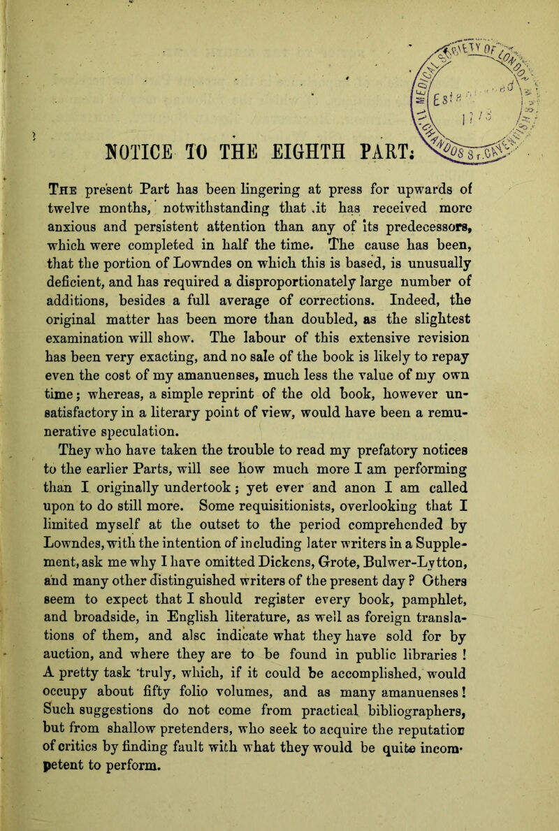 The present Part lias been lingering at press for upwards of twelve months, notwithstanding that .it has received more anxious and persistent attention than any of its predecessors, which were completed in half the time. The cause has been, that the portion of Lowndes on which this is based, is unusually deficient, and has required a disproportionately large number of additions, besides a full average of corrections. Indeed, the original matter has been more than doubled, as the slightest examination will show. The labour of this extensive revision has been very exacting, and no sale of the book is likely to repay even the cost of my amanuenses, much less the value of my own time; whereas, a simple reprint of the old book, however un- satisfactory in a literary point of view, would have been a remu- nerative speculation. They who have taken the trouble to read my prefatory notices to the earlier Parts, will see how much more I am performing than I originally undertook; yet ever and anon I am called upon to do still more. Some requisitionists, overlooking that I limited myself at the outset to the period comprehended by Lowndes, with the intention of including later writers in a Supple- ment, ask me why I have omitted Dickens, Grote, Bulwer-Lytton, and many other distinguished writers of the present day ? Others seem to expect that I should register every book, pamphlet, and broadside, in English literature, as well as foreign transla- tions of them, and also indicate what they have sold for by auction, and where they are to be found in public libraries ! A pretty task 'truly, which, if it could be accomplished, would occupy about fifty folio volumes, and as many amanuenses! Such suggestions do not come from practical bibliographers, but from shallow pretenders, who seek to acquire the reputation of critics by finding fault with what they would be quite incom- petent to perform.