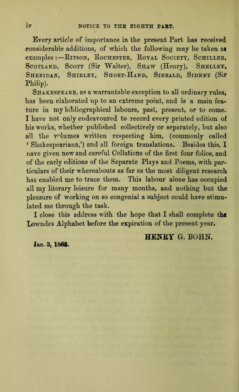 Every article of importance in the present Part has received considerable additions, of which the following may be taken a* examples:—Ritson, Rochester, Royal Society, Schiller, Scotland, Scott (Sir Walter), Shaw (Henry), Shelley, Sheridan, Shirley, Short-Hand, Sibbald, Sidney (Sir Philip). Shakespeare, as a warrantable exception to all ordinary rules, has been elaborated up to an extreme point, and is a main fea- ture in my bibliographical labours, past, present, or to come. I have not only endeavoured to record every printed edition of his works, whether published collectively or separately, but also all the volumes written respecting him, (commonly called i Sliakespeariana,’) and all foreign translations. Besides this, I nave given new and careful Collations of the first four folios, and of the early editions of the Separate Plays and Poems, with par- ticulars of their whereabouts as far as the most diligent research has enabled me to trace them. This labour alone has occupied all my literary leisure for many months, and nothing but the pleasure of working on so congenial a subject could have stimu- lated me through the task. I close this address with the hope that I shall complete the Lowndes Alphabet before the expiration of the present year. Jan. 3, 1868. HENRY G. BOHN.
