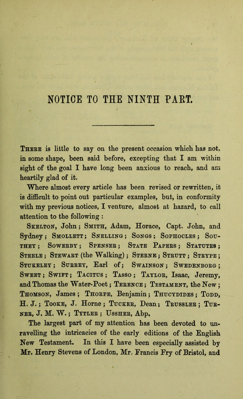 Thebe is little to say on the present occasion which has not. in some shape, been said before, excepting that I am within sight of the goal I have long been anxious to reach, and am heartily glad of it. Where almost every article has been revised or rewritten, it is difficult to point out particular examples, but, in conformity with my previous notices, I venture, almost at hazard, to call attention to the following : Skelton, John; Smith, Adam, Horace, Capt. John, and Sydney ; Smollett ; Snelling ; Songs ; Sophocles ; Sou- they ; SoWEBBY ; SPENSEB; STATE PAPEBS ; STATUTES ; Steele ; Stewabt (the Walking); Stebne ; Stbutt ; Stbype ; STUKELEY ; Subbey, Earl of; SwAINSON; SWEDENBOBG; Sweet ; Swift ; Tacitus ; Tasso ; Taylob, Isaac, Jeremy, and Thomas the Water-Poet; Tebence ; Testament, the Hew; Thomson, James; Thobpe, Benjamin; Thucydides; Todd, H. J.; Tooke, J. Horne ; Tuckeb, Dean; Tbussleb ; Tub- neb, J. M. W.; Tytleb ; Ussheb, Abp, The largest part of my attention has been devoted to un- ravelling the intricacies of the early editions of the English New Testament. In this I have been especially assisted by Mr. Henry Stevens of London, Mr. Erancis Fry of Bristol, and