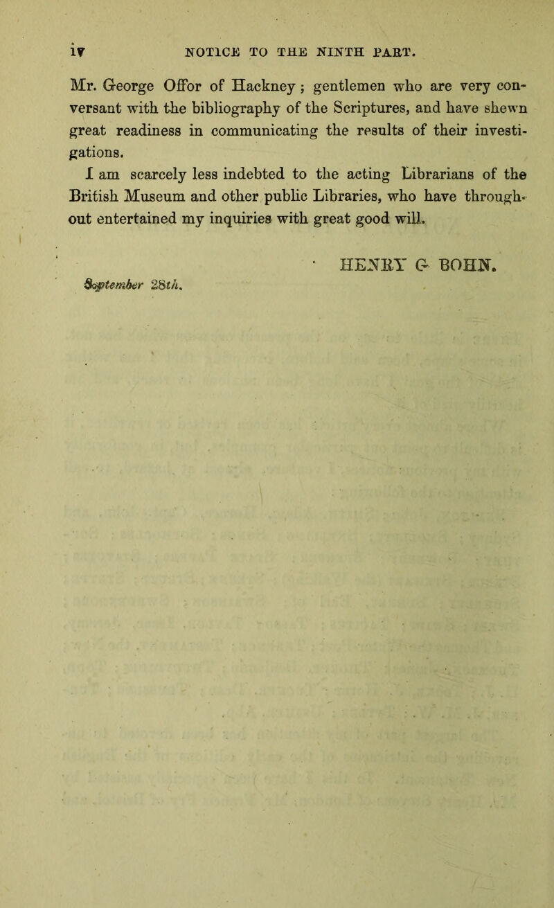 Mr. G-eorge Offor of Hackney; gentlemen who are very con- versant with the bibliography of the Scriptures, and have shewn great readiness in communicating the results of their investi- gations. I am scarcely less indebted to the acting Librarians of the British Museum and other public Libraries, who have through- out entertained my inquiries with great good will. Qo&itember 28th,