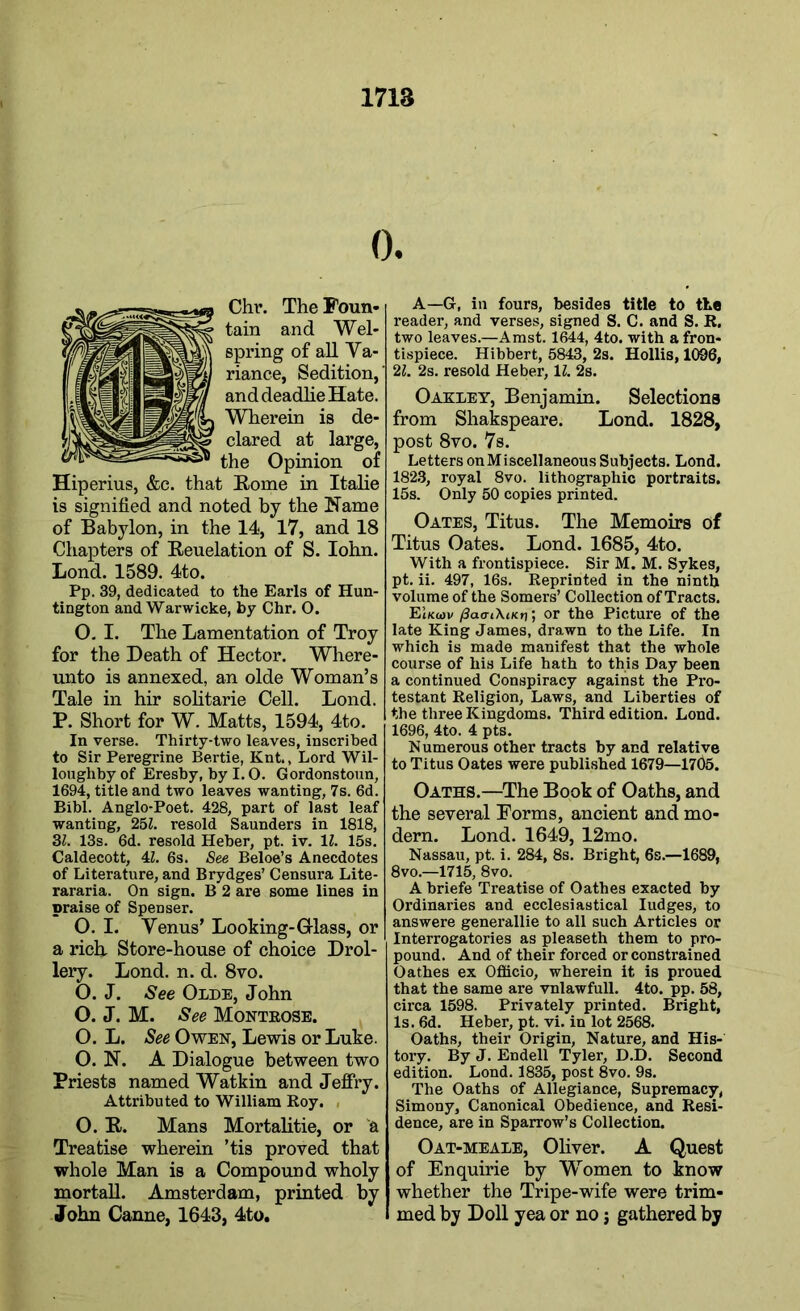 0. Chr. TheFoun- tain and Wei* spring of all Va- riance, Sedition,' and deadlie Hate. Wherein is de- clared at large, the Opinion of Hiperius, &e. that Rome in Italie is signified and noted by the Name of Babylon, in the 14, 17, and 18 Chapters of Reuelation of S. Iohn. Lond. 1589. 4to. Pp. 39, dedicated to the Earls of Hun- tington and Warwicke, by Chr. O. O. I. The Lamentation of Troy for the Death of Hector. Where- unto is annexed, an olde Woman’s Tale in hir solitarie Cell. Lond. P. Short for W. Matts, 1594, 4to. In verse. Thirty-two leaves, inscribed to Sir Peregrine Bertie, Knt., Lord Wil- loughby of Eresby, by I. O. Gordonstoun, 1694, title and two leaves wanting, 7s. 6d. Bibl. Anglo-Poet. 428, part of last leaf wanting, 251. resold Saunders in 1818, 31. 13s. 6d. resold Heber, pt. iv. 11. 15s. Caldecott, 41. 6s. See Beloe’s Anecdotes of Literature, and Brydges’ Censura Lite- rararia. On sign. B 2 are some lines in praise of Spenser. O. I. Venus’ Looking-Glass, or | a rich Store-house of choice Drol- lery. Lond. n. d. 8vo. O. J. See Olde, John O. J. M. See Montrose. O. L. See Owen, Lewis or Luke. O. N. A Dialogue between two Priests named Watkin and Jeffry. Attributed to William Roy. O. R. Mans Mortalitie, or A Treatise wherein ’tis proved that whole Man is a Compound wholy mortal!. Amsterdam, printed by John Canne, 1643, 4to. A—G, in fours, besides title to the reader, and verses, signed S. C. and S. R. two leaves.—Amst. 1644, 4to. with a fron- tispiece. Hibbert, 5843, 2s. Hollis, 1096, 21. 2s. resold Heber, 11. 2s. Oakley, Benjamin. Selections from Shakspeare. Lond. 1828, post 8vo. 7s. Letters on Miscellaneous Subjects. Lond. 1823, royal 8vo. lithographic portraits. 15s. Only 50 copies printed. Oates, Titus. The Memoirs of Titus Oates. Lond. 1685, 4to. With a frontispiece. Sir M. M. Sykes, pt. ii. 497, 16s. Reprinted in the ninth volume of the Somers’ Collection of Tracts. Et/ctov fiao-iXuct); or the Picture of the late King James, drawn to the Life. In which is made manifest that the whole course of his Life hath to this Day been a continued Conspiracy against the Pro- testant Religion, Laws, and Liberties of the three Kingdoms. Third edition. Lond. 1696, 4to. 4 pts. Numerous other tracts by and relative to Titus Oates were published 1679—1765. Oaths.—The Book of Oaths, and the several Forms, ancient and mo- dern. Lond. 1649, 12mo. Nassau, pt. i. 284, 8s. Bright, 6s.—1689, 8vo.—1715, 8vo. A briefe Treatise of Oathes exacted by Ordinaries and ecclesiastical Iudges, to answere generallie to all such Articles or Interrogatories as pleaseth them to pro- pound. And of their forced or constrained Oathes ex Officio, wherein it is proued that the same are vnlawfull. 4to. pp. 58, circa 1598. Privately printed. Bright, Is. 6d. Heber, pt. vi. in lot 2568. Oaths, their Origin, Nature, and His- tory. By J. Endell Tyler, D.D. Second edition. Lond. 1835, post 8vo. 9s. The Oaths of Allegiance, Supremacy, Simony, Canonical Obedience, and Resi- dence, are in Sparrow’s Collection. Oat-meale, Oliver. A Quest of Enquirie by Women to know whether the Tripe-wife were trim- med by Doll yea or no; gathered by